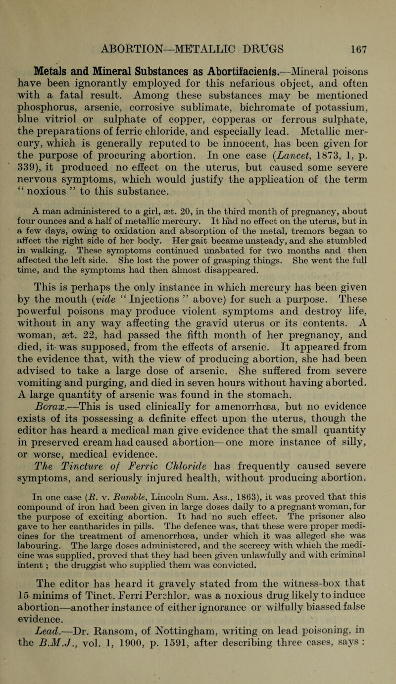 Metals and Mineral Substances as Abortifacients.—Mineral poisons have been ignorantly employed for this nefarious object, and often with a fatal result. Among these substances may be mentioned phosphorus, arsenic, corrosive sublimate, bichromate of potassium, blue vitriol or sulphate of copper, copperas or ferrous sulphate, the preparations of ferric chloride, and especially lead. Metallic mer¬ cury, which is generally reputed to be innocent, has been given for the purpose of procuring abortion. In one case {Lancet, 1873, 1, p. 339), it produced no effect on the uterus, but caused some severe nervous symptoms, which would justify the application of the term “ noxious 55 to this substance. \ A man administered to a girl, set. 20, in the third month of pregnancy, about four ounces and a half of metallic mercury. It had no effect on the uterus, but in a few days, owing to oxidation and absorption of the metal, tremors began to affect the right side of her body. Her gait became unsteady, and she stumbled in walking. These symptoms continued unabated for two months and then affected the left side. She lost the power of grasping things. She went the full time, and the symptoms had then almost disappeared. This is perhaps the only instance in which mercury has been given by the mouth {vide “ Injections ” above) for such a purpose. These powerful poisons may produce violent symptoms and destroy life, without in any way affecting the gravid uterus or its contents. A woman, set. 22, had passed the fifth month of her pregnancy, and died, it- was supposed, from the effects of arsenic. It appeared from the evidence that, with the view of producing abortion, she had been advised to take a large dose of arsenic. She suffered from severe vomiting and purging, and died in seven hours without having aborted. A large quantity of arsenic was found in the stomach. Borax.—This is used clinically for amenorrhcea, but no evidence exists of its possessing a definite effect upon the uterus, though the editor has heard a medical man give evidence that the small quantity in preserved cream had caused abortion—one more instance of silly, or worse, medical evidence. The Tincture of Ferric Chloride has frequently caused severe symptoms, and seriously injured health, without producing abortion. In one case (R. v. Rumble, Lincoln Sum. Ass., 1863), it was proved that this compound of iron had been given in large doses daily to a pregnant woman, for the purpose of exciting abortion. It had no such effect. The prisoner also gave to her cantharides in pills. The defence was, that these were proper medi¬ cines for the treatment of amenorrhcea, under which it was alleged she was labouring. The large doses administered, and the secrecy with which the medi¬ cine was supplied, proved that they had been given unlawfully and with criminal intent ; the druggist who supplied them was convicted. The editor has heard it gravely stated from the witness-box that 15 minims of Tinct. Ferri Perchlor. was a noxious drug likely to induce abortion—another instance of either ignorance or wilfully biassed false evidence. Lead.—Dr. Ransom, of Nottingham, writing on lead poisoning, in the B.M.J., vol. 1, 1900, p. 1591, after describing three cases, says :