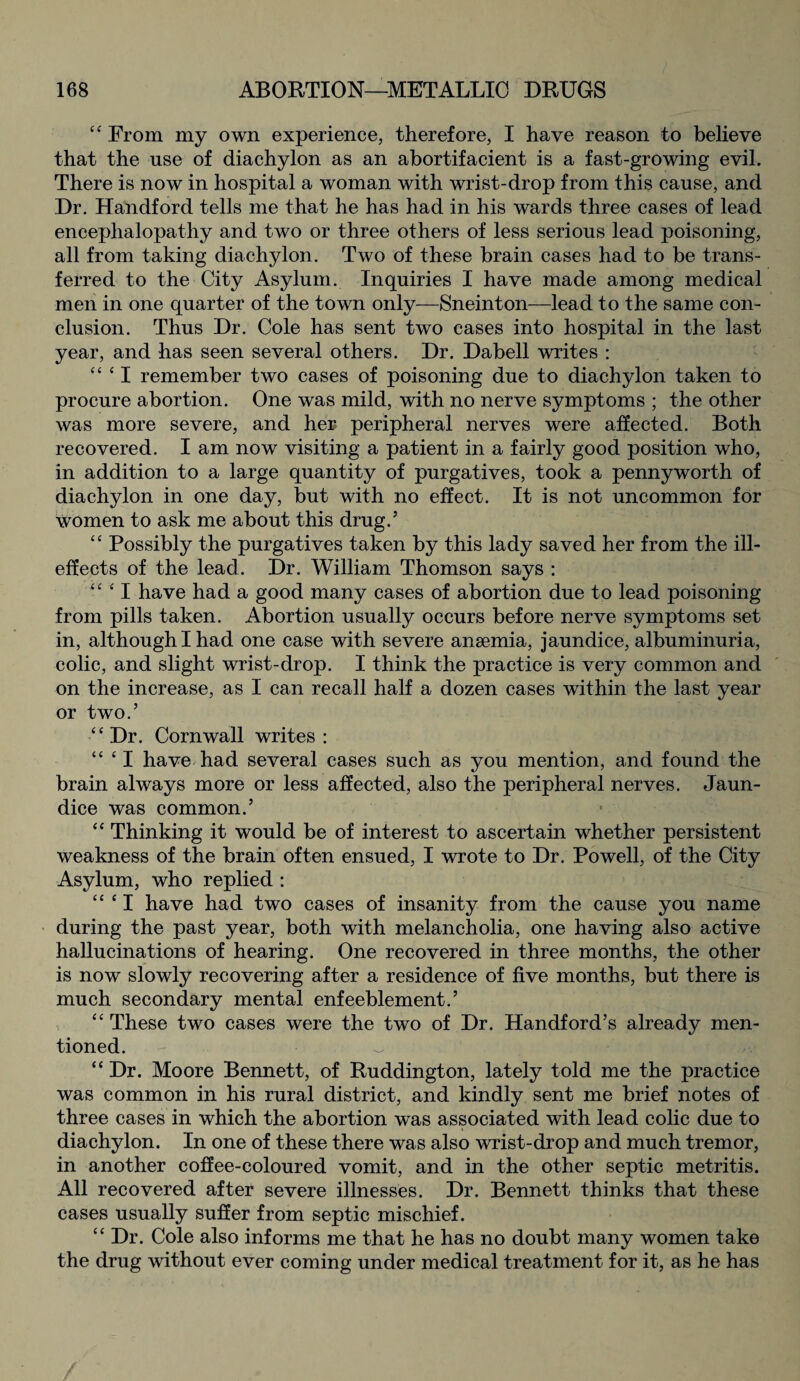 44 From my own experience, therefore, I have reason to believe that the use of diachylon as an abortifacient is a fast-growing evil. There is now in hospital a woman with wrist-drop from this cause, and Dr. Handford tells me that he has had in his wards three cases of lead encephalopathy and two or three others of less serious lead poisoning, all from taking diachylon. Two of these brain cases had to be trans¬ ferred to the City Asylum. Inquiries I have made among medical men in one quarter of the town only—Sneinton—lead to the same con¬ clusion. Thus Dr. Cole has sent two cases into hospital in the last year, and has seen several others. Dr. Dabell writes : 44 4 I remember two cases of poisoning due to diachylon taken to procure abortion. One was mild, with no nerve symptoms ; the other was more severe, and her peripheral nerves were affected. Both recovered. I am now visiting a patient in a fairly good position who, in addition to a large quantity of purgatives, took a pennyworth of diachylon in one day, but with no effect. It is not uncommon for women to ask me about this drug/ 44 Possibly the purgatives taken by this lady saved her from the ill- effects of the lead. Dr. William Thomson says : u fI have had a good many cases of abortion due to lead poisoning from pills taken. Abortion usually occurs before nerve symptoms set in, although I had one case with severe anaemia, jaundice, albuminuria, colic, and slight wrist-drop. I think the practice is very common and on the increase, as I can recall half a dozen cases within the last year or two.’ 44 Dr. Cornwall writes : “ 41 have had several cases such as you mention, and found the brain always more or less affected, also the peripheral nerves. Jaun¬ dice was common.’ 44 Thinking it would be of interest to ascertain whether persistent weakness of the brain often ensued, I wrote to Dr. Powell, of the City Asylum, who replied : 44 41 have had two cases of insanity from the cause you name during the past year, both with melancholia, one having also active hallucinations of hearing. One recovered in three months, the other is now slowly recovering after a residence of five months, but there is much secondary mental enfeeblement.’ 44 These two cases were the two of Dr. Handford’s already men¬ tioned. 44 Dr. Moore Bennett, of Ruddington, lately told me the practice was common in his rural district, and kindly sent me brief notes of three cases in which the abortion was associated with lead colic due to diachylon. In one of these there was also wrist-drop and much tremor, in another coffee-coloured vomit, and in the other septic metritis. All recovered after severe illnesses. Dr. Bennett thinks that these cases usually suffer from septic mischief. 44 Dr. Cole also informs me that he has no doubt many women take the drug without ever coming under medical treatment for it, as he has