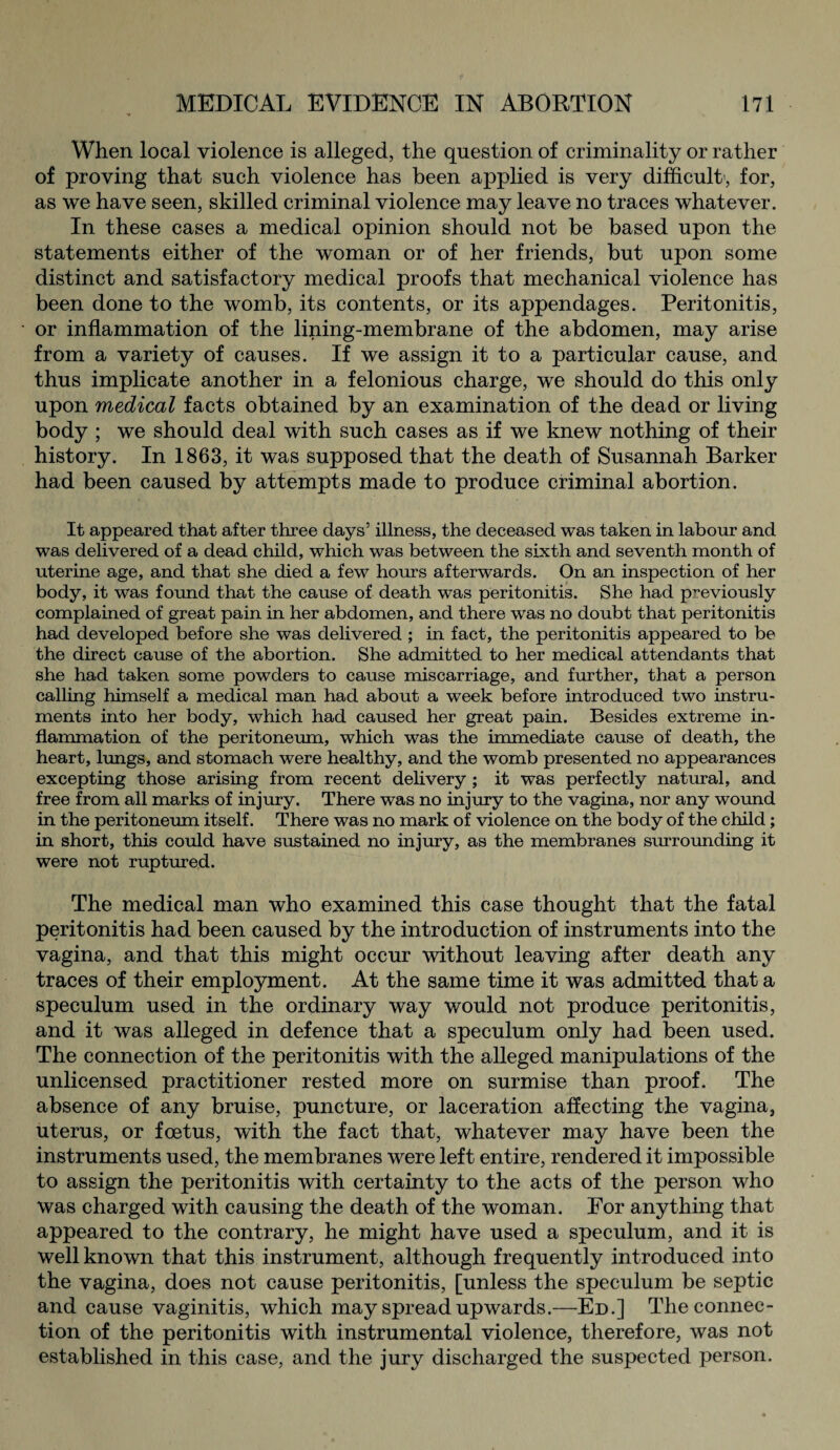 When local violence is alleged, the question of criminality or rather of proving that such violence has been applied is very difficult, for, as we have seen, skilled criminal violence may leave no traces whatever. In these cases a medical opinion should not be based upon the statements either of the woman or of her friends, but upon some distinct and satisfactory medical proofs that mechanical violence has been done to the womb, its contents, or its appendages. Peritonitis, or inflammation of the lining-membrane of the abdomen, may arise from a variety of causes. If we assign it to a particular cause, and thus implicate another in a felonious charge, we should do this only upon medical facts obtained by an examination of the dead or living body ; we should deal with such cases as if we knew nothing of their history. In 1863, it was supposed that the death of Susannah Barker had been caused by attempts made to produce criminal abortion. It appeared that after three days’ illness, the deceased was taken in labour and was delivered of a dead child, which was between the sixth and seventh month of uterine age, and that she died a few hours afterwards. On an inspection of her body, it was found that the cause of death was peritonitis. She had previously complained of great pain in her abdomen, and there was no doubt that peritonitis had developed before she was delivered ; in fact, the peritonitis appeared to be the direct cause of the abortion. She admitted to her medical attendants that she had taken some powders to cause miscarriage, and further, that a person calling himself a medical man had about a week before introduced two instru¬ ments into her body, which had caused her great pain. Besides extreme in¬ flammation of the peritoneum, which was the immediate cause of death, the heart, lungs, and stomach were healthy, and the womb presented no appearances excepting those arising from recent delivery ; it was perfectly natural, and free from all marks of injury. There was no injury to the vagina, nor any wound in the peritoneum itself. There was no mark of violence on the body of the child; in short, this could have sustained no injury, as the membranes surrounding it were not ruptured. The medical man who examined this case thought that the fatal peritonitis had been caused by the introduction of instruments into the vagina, and that this might occur without leaving after death any traces of their employment. At the same time it was admitted that a speculum used in the ordinary way would not produce peritonitis, and it was alleged in defence that a speculum only had been used. The connection of the peritonitis with the alleged manipulations of the unlicensed practitioner rested more on surmise than proof. The absence of any bruise, puncture, or laceration affecting the vagina, uterus, or foetus, with the fact that, whatever may have been the instruments used, the membranes were left entire, rendered it impossible to assign the peritonitis with certainty to the acts of the person who was charged with causing the death of the woman. For anything that appeared to the contrary, he might have used a speculum, and it is well known that this instrument, although frequently introduced into the vagina, does not cause peritonitis, [unless the speculum be septic and cause vaginitis, which may spread up wards.—Ed.] The connec¬ tion of the peritonitis with instrumental violence, therefore, was not established in this case, and the jury discharged the suspected person.