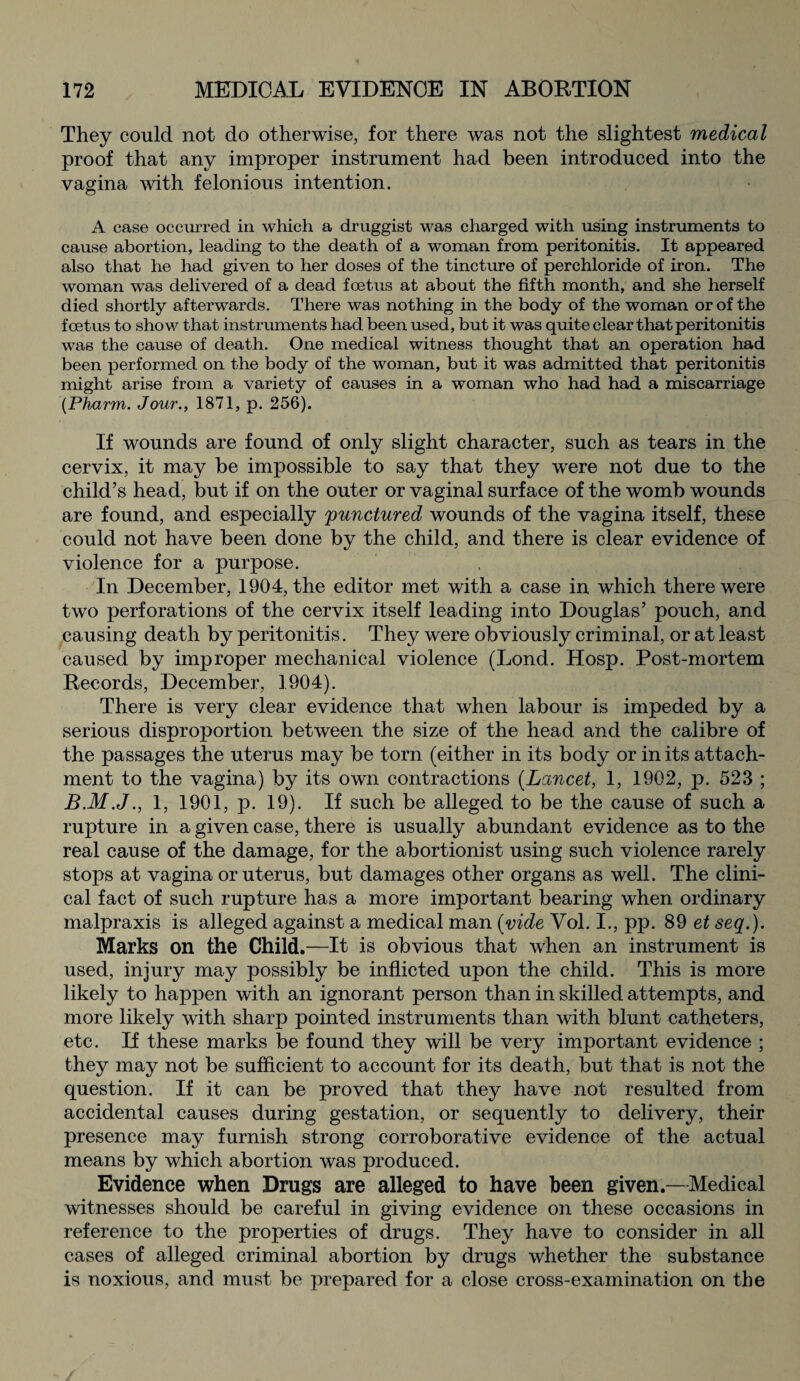 They could not do otherwise, for there was not the slightest medical proof that any improper instrument had been introduced into the vagina with felonious intention. A case occurred in which a druggist was charged with using instruments to cause abortion, leading to the death of a woman from peritonitis. It appeared also that he had given to her doses of the tincture of perchloride of iron. The woman was delivered of a dead foetus at about the fifth month, and she herself died shortly afterwards. There was nothing in the body of the woman or of the foetus to show that instruments had been used, but it was quite clear that peritonitis was the cause of death. One medical witness thought that an operation had been performed on the body of the woman, but it was admitted that peritonitis might arise from a variety of causes in a woman who had had a miscarriage (Pharm. Jour., 1871, p. 256). If wounds are found of only slight character, such as tears in the cervix, it may be impossible to say that they were not due to the child’s head, but if on the outer or vaginal surface of the womb wounds are found, and especially 'punctured wounds of the vagina itself, these could not have been done by the child, and there is clear evidence of violence for a purpose. In December, 1904, the editor met with a case in which there were two perforations of the cervix itself leading into Douglas’ pouch, and causing death by peritonitis. They were obviously criminal, or at least caused by improper mechanical violence (Lond. Hosp. Post-mortem Records, December, 1904). There is very clear evidence that when labour is impeded by a serious disproportion between the size of the head and the calibre of the passages the uterus may be torn (either in its body or in its attach¬ ment to the vagina) by its own contractions (Lancet, 1, 1902, p. 523 ; 1, 1901, p. 19). If such be alleged to be the cause of such a rupture in a given case, there is usually abundant evidence as to the real cause of the damage, for the abortionist using such violence rarely stops at vagina or uterus, but damages other organs as well. The clini¬ cal fact of such rupture has a more important bearing when ordinary malpraxis is alleged against a medical man (vide Vol. I., pp. 89 et seq.). Marks on the Child.—It is obvious that when an instrument is used, injury may possibly be inflicted upon the child. This is more likely to happen with an ignorant person than in skilled attempts, and more likely with sharp pointed instruments than with blunt catheters, etc. If these marks be found they will be very important evidence ; they may not be sufficient to account for its death, but that is not the question. If it can be proved that they have not resulted from accidental causes during gestation, or sequently to delivery, their presence may furnish strong corroborative evidence of the actual means by which abortion was produced. Evidence when Drugs are alleged to have been given.—Medical witnesses should be careful in giving evidence on these occasions in reference to the properties of drugs. They have to consider in all cases of alleged criminal abortion by drugs whether the substance is noxious, and must be prepared for a close cross-examination on the