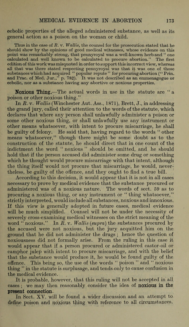 ecbolic properties of the alleged administered substance, as well as its general action as a poison on the woman or child. Thus in the case of R. v. Wallis, the counsel for the prosecution stated that he should show by the opinions of good medical witnesses, whose evidence on this point was remarkably strong, that pennyroyal was a well-known herb and “ one calculated and well known to be calculated to procure abortion.” The first edition of this work was misquoted in order to support this incorrect view, whereas all that was there stated respecting pennyroyal was that i£ was one of those substances which had acquired “ popular repute ” for procuring abortion (“ Prin. and Prac. of Med. Jur.,” p. 782). It was not described as an emmenagogue or ecbolic, nor as a substance having any abortive or noxious properties. Noxious Thing.—The actual words in use in the statute are “ a poison or other noxious thing.” In R. v. Wallis (Winchester Aut. Ass., 1871), Brett, J., in addressing the grand jury, called their attention to the words of the statute, which declares that where any person shall unlawfully administer a poison or some other noxious thing, or shall unlawfully use any instrument or other means whatsoever, with intent to procure miscarriage, he shall be guilty of felony. He said that, having regard to the words “ other means whatsoever,” though there might be some doubt as to the construction of the statute, he should direct that in one count of the indictment the word “ noxious ” should be omitted, and he should hold that if the person accused did administer some drug or something which he thought would procure miscarriage with that intent, although the thing itself would not procure that miscarriage, he would, never¬ theless, be guilty of the offence, and they ought to find a true bill. According to this decision, it would appear that it is not in all cases necessary to prove by medical evidence that the substance procured or administered was of a noxious nature. The words of sect. 59 as to procuring a noxious thing, or any instrument or “ thing whatsoever,” strictly interpreted, would include all substances, noxious and innoxious. If this view is generally adopted in future cases, medical evidence will be much simplified. Counsel will not be under the necessity of severely cross-examining medical witnesses on the strict meaning of the word “ noxious.” In R. v. Wallis {supra) the substances procured by the accused were not noxious, but the jury acquitted him on the ground that he did not administer the drugs ; hence the question of noxiousness did not formally arise. From the ruling in this case it would appear that if a person procured or administered castor-oil or camphor julep with intent to procure miscarriage, and with the belief that the substance would produce it, he would be found guilty of the offence. This being so, the use of the words “ poison ” and “ noxious thing ” in the statute is surplusage, and tends only to cause confusion in the medical evidence. It is probable, however, that this ruling will not be accepted in all cases ; we may then reasonably consider the idea of noxious in the present connection. In Sect. XV. will be found a wider discussion and an attempt to define poison and noxious thing with reference to all circumstances.