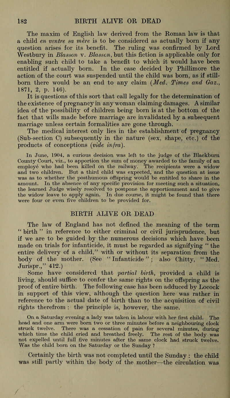 The maxim of English law derived from the Roman law is that a child en ventre sa mere is to be considered as actually born if any question arises for its benefit. The ruling was confirmed by Lord Westbury in Blasson v. Blasscn, but this fiction is applicable only for enabling such child to take a benefit to which it would have been entitled if actually born. In the case decided by Phillimore the action of the court was suspended until the child was born, as if still¬ born there would be an end to any claim {Med. Times and Gaz., 1871, 2, p. 146). It is questions of this sort that call legally for the determination of the existence of pregnancy in any woman claiming damages. A similar idea of the possibility of children being born is at the bottom of the fact that wills made before marriage are invalidated by a subsequent marriage unless certain formalities are gone.through. The medical interest only lies in the establishment of pregnancy (Sub-section C) subsequently in the nature (sex, shape, etc.) of the products of conceptions {vide infra). In June, 1904, a curious decision was left to the judge of the Blackburn County Court, viz., to apportion the sum of money awarded to the family of an employe who had been killed on the railway. The recipients were a widow and two children. But a third child was expected, and the question at issue was as to whether the posthumous offspring would be entitled to share in the amount. In the absence of any specific provision for meeting such a situation, the learned Judge wisely resolved to postpone the apportionment and to give the widow leave to apply again. In due course, it might be found that there were four or even five children to be provided for. BIRTH ALIVE OR DEAD The law of England has not defined the meaning of the term “birth” in reference to either criminal or civil jurisprudence, but if we are to be guided by the numerous decisions which have been made on trials for infanticide, it must be regarded as signifying “ the entire delivery of a child,” with or without its separation from the body of the mother. (See “ Infanticide ” ; also Chitty, “ Med. Jurispr.,” 4T2.) Some have considered that 'partial birth, provided a child is living, should suffice to confer the same rights on the offspring as the proof of entire birth. The following case has been adduced by Locock in support of this view,, although the question here was rather in reference to the actual date of birth than to the acquisition of civil rights therefrom : the principle is, however, the same. On a Saturday evening a lady was taken in labour with her first child. The head and one arm were born two or three minutes before a neighbouring clock struck twelve. There was a cessation of pain for several minutes, during which time the child cried and breathed freely. The rest of the body was not expelled until full five minutes after the same clock had struck twelve. Was the child born on the Saturday or the Sunday ? Certainly the birth was not completed until the Sunday : the child was still partly within the body of the mother—the circulation was