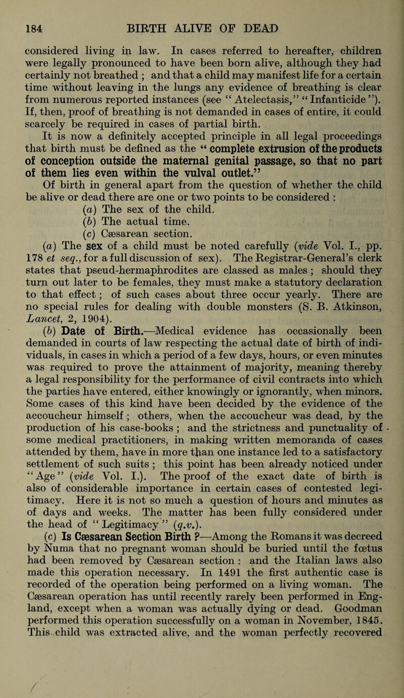 considered living in law. In cases referred to hereafter, children were legally pronounced to have been born alive, although they had certainly not breathed ; and that a child may manifest lite for a certain time without leaving in the lungs any evidence of breathing is clear from numerous reported instances (see “ Atelectasis,” “Infanticide”). If, then, proof of breathing is not demanded in cases of entire, it could scarcely be required in cases of partial birth. It is now a definitely accepted principle in all legal proceedings that birth must be defined as the “ complete extrusion of the products of conception outside the maternal genital passage, so that no part of them lies even within the vulval outlet.” Of birth in general apart from the question of whether the child be alive or dead there are one or two points to be considered : (a) The sex of the child. (b) The actual time. (c) Caesarean section. (a) The sex of a child must be noted carefully (vide Vol. I., pp. 178 et seq., for a full discussion of sex). The Registrar-General’s clerk states that pseud-hermaphrodites are classed as males ; should they turn out later to be females, they must make a statutory declaration to that effect; of such cases about three occur yearly. There are no special rules for dealing with double monsters (S. B. Atkinson, Lancet, 2, 1904). (b) Date of Birth .—Medical evidence has occasionally been demanded in courts of law respecting the actual date of birth of indi¬ viduals, in cases in which a period of a few days, hours, or even minutes was required to prove the attainment of majority, meaning thereby a legal responsibility for the performance of civil contracts into which the parties have entered, either knowingly or ignorantly, when minors. Some cases of this kind have been decided by the evidence of the accoucheur himself ; others, when the accoucheur was dead, by the production of his case-books ; and the strictness and punctuality of . some medical practitioners, in making written memoranda of cases attended by them, have in more than one instance led to a satisfactory settlement of such suits ; this point has been already noticed under “Age” (vide Vol. I.). The proof of the exact date of birth is also of considerable importance in certain cases of contested legi¬ timacy. Here it is not so much a question of hours and minutes as of days and weeks. The matter has been fully considered under the head of “ Legitimacy ” (q.v.). (c) Is Caesarean Section Birth ?—Among the Romans it was decreed by Numa that no pregnant woman should be buried until the foetus had been removed by Caesarean section : and the Italian laws also made this operation necessary. In 1491 the first authentic case is recorded of the operation being performed on a living woman. The Caesarean operation has until recently rarely been performed in Eng¬ land, except when a woman was actually dying or dead. Goodman performed this operation successfully on a woman in November, 1845. This child was extracted alive, and the woman perfectly recovered