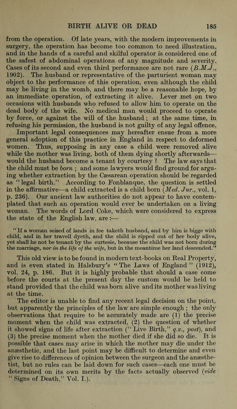 from the operation. Of late years, with the modern improvements in surgery, the operation has become too common to need illustration, and in the hands of a careful and skilful operator is considered one of the safest of abdominal operations of any magnitude and severity. Cases of its second and even third performance are not rare (B.M.J., 1902). The husband or representative of the parturient woman may object to the performance of this operation, even although the child may be living in the womb, and there may be a reasonable hope, by an immediate operation, of extracting it alive. Lever met on two occasions with husbands who refused to allow him to operate on the dead body of the wife. No medical man would proceed to operate by force, or against the will of the husband ; at the same time, in refusing his permission, the husband is not guilty of any legal offence. Important legal consequences may hereafter ensue from a more general adoption of this practice in England in respect to deformed women. Thus, supposing in any case a child were removed alive while the mother was living, both of them dying shortly afterwards— would the husband become a tenant by courtesy ? The law says that the child must be born ; and some lawyers would find ground for argu¬ ing whether extraction by the Caesarean operation should be regarded as “legal birth.’5 According to Fonblanque, the question is settled in the affirmative—a child extracted is a child born (.Med. Jur., vol. 1, p. 236). Our ancient law authorities do not appear to have contem¬ plated that such an operation would ever be undertaken on a living woman. The words of Lord Coke, which were considered to express the state of the English law, are:— “ If a woman seised of lands in fee taketh husband, and by him is bigge with child, and in her travell dyeth, and the child is ripped out of her body alive, yet shall he not be tenant by the curtesie, because the child was not born during the marriage, nor in the life of the wife, but in the meantime her land descended.” This old view is to be found in modern text-books on Real Property, and is even stated in Halsbury’s “The Laws of England” (1912), vol. 24, p. 186. But it is highly probable that should a case come before the courts at the present day the custom would be held to stand provided that the child was born alive and its mother was living at the time. The editor is unable to find any recent legal decision on the point, but apparently the principles of the lav/ are simple enough ; the only observations that require to be accurately made are (1) the precise moment when the child was extracted, (2) the question of whether it showed signs of life after extraction (“ Live Birth,” q.v., post), and (3) the precise moment when the mother died if she did so die. It is possible that cases may arise in which the mother may die under the anaesthetic, and the last point may be difficult to determine and even give rise to differences of opinion between the surgeon and the anaesthe¬ tist, but no rules can be laid down for such cases—each one must be determined on its own merits by the facts actually observed (vide “ Signs of Death,” Vol. I.).