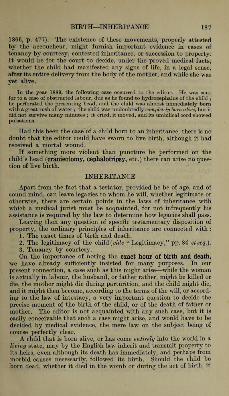 1866, p. 477). The existence of these movements, properly attested by the accoucheur, might furnish important evidence in cases of tenancy by courtesy, contested inheritance, or succession to property. It would be for the court to decide, under the proved medical facts, whether the child had manifested any signs of life, in a legal sense, after its entire delivery from the body of the mother, and while she was yet alive. In the year 1889, the following case occurred to the editor. He was sent for to a case of obstructed labour, due as he found to hydrocephalus of the child ; he perforated the presenting head, and the child was almost immediately born with a great rush of water ; the child was undoubtedly completely born alive, but it did not survive many minutes ; it cried, it moved, and its umbilical cord showed pulsations. Had this been the case of a child born to an inheritance, there is no doubt that the editor could have sworn to live birth, although it had received a mortal wound. If something more violent than puncture be performed on the child’s head (craniectomy, cephalotripsy, etc.) there can arise no ques¬ tion of live birth. INHERITANCE Apart from the fact that a testator, provided he be of age, and of sound mind, can leave legacies to whom he will, whether legitimate or otherwise, there are certain points in the laws of inheritance with which a medical jurist must be acquainted, for not infrequently his assistance is required by the law to determine how legacies shall pass. Leaving then any question of specific testamentary disposition of property, the ordinary principles of inheritance are connected with : 1. The exact times of birth and death. 2. The legitimacy of the child {vide “ Legitimacy,” pp. 84 etseq.). 3. Tenancy by courtesy. On the importance of noting the exact hour of birth and death, we have already sufficiently insisted for many purposes. In our present connection, a case such as this might arise—while the woman is actually in labour, the husband, or father rather, might be killed or die, the mother might die during parturition, and the child might die, and it might then become, according to the terms of the will, or accord¬ ing to the law of intestacy, a very important question to decide the precise moment of the birth of the child, or of the death of father or mother. The editor is not acquainted with any such case, but it is easily conceivable that such a case might arise, and would have to be decided by medical evidence, the mere law on the subject being of course perfectly clear. A child that is born alive, or has come entirely into the world in a living state, may by the English law inherit and transmit property to its heirs, even although its death has immediately, and perhaps from morbid causes necessarily, followed its birth. Should the child be born dead, whether it died in the womb or during the act of birth, it