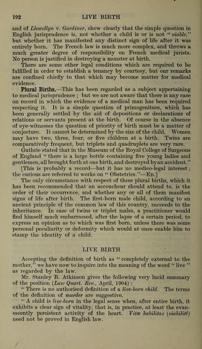 and of Llewellyn v. Gardiner, show clearly that the simple question in English jurisprudence is, not whether a child is or is not “ viable,” hut whether it has manifested any distinct sign of life after it was entirely born. The French law is much more complex, and throws a much greater degree of responsibility on French medical jurists. No person is justified in destroying a monster at birth. There are some other legal conditions which are required to be fulfilled in order to establish a tenancy by courtesy, but our remarks are confined chiefly to that which may become matter for medical evidence. Plural Births.—This has been regarded as a subject appertaining to medical jurisprudence ; but we are not aware that there is any case on record in which the evidence of a medical man has been required respecting it. It is a simple question of primogeniture, which has been generally settled by the aid of depositions or declarations of relations or servants present at the birth. Of course in the absence of eye-witnesses the question of priority of birth must be a matter of conjecture. It cannot be determined by the size of the child. Women may have two, three, four, or five children at a birth. Twins are comparatively frequent, but triplets and quadruplets are very rare. Guthrie stated that in the Museum of the Royal College of Surgeons of England “ there is a large bottle containing five young ladies and gentlemen, all brought forth at one birth, and destroyed by an accident. ” [This is probably a record—but it has no medico-legal interest; the curious are referred to works on “ Obstetrics.”—Ed.] The only circumstance with respect of these plural births, which it has been recommended that an accoucheur should attend to, is the order of their occurrence, and whether any or all of them manifest signs of life after birth. The first-born male child, according to an ancient principle of the common law of this country, succeeds to the inheritance. In case of twins or triplet males, a practitioner would find himself much embarrassed, after the lapse of a certain period, to express an opinion as to which was first born, unless there was some personal peculiarity or deformity which would at once enable him to stamp the identity of a child. LIVE BIRTH Accepting the definition of birth as “ completely external to the mother,” we have now to inquire into the meaning of the word ‘£ live ” as regarded by the law. Mr. Stanley B. Atkinson gives the following very lucid summary of the position [Law Quart. Rev., April, 1904) : “ There is no authorised definition of a live-born child. The terms of the definition of murder are suggestive. ££ A child is live-born in the legal sense when, after entire birth, it exhibits a clear sign of vitality, that is, in practice, at least the evan- escently persistent activity of the heart. Viice habilitas (viabilite) need not be proved in English law.