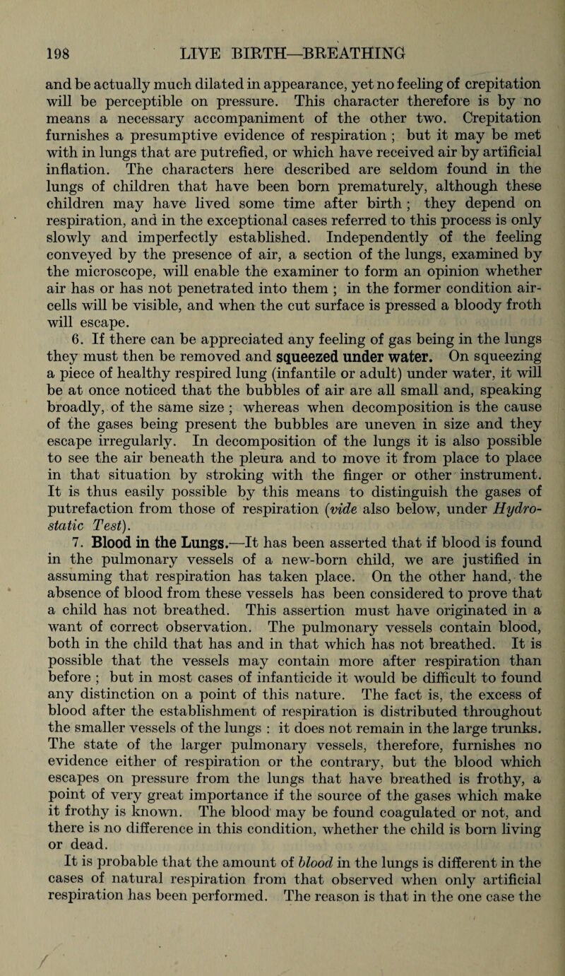 and be actually much dilated in appearance, yet no feeling of crepitation will be perceptible on pressure. This character therefore is by no means a necessary accompaniment of the other two. Crepitation furnishes a presumptive evidence of respiration ; but it may be met with in lungs that are putrefied, or which have received air by artificial inflation. The characters here described are seldom found in the lungs of children that have been born prematurely, although these children may have lived some time after birth ; they depend on respiration, and in the exceptional cases referred to this process is only slowly and imperfectly established. Independently of the feeling conveyed by the presence of air, a section of the lungs, examined by the microscope, will enable the examiner to form an opinion whether air has or has not penetrated into them ; in the former condition air- cells will be visible, and when the cut surface is pressed a bloody froth will escape. 6. If there can be appreciated any feeling of gas being in the lungs they must then be removed and squeezed under water. On squeezing a piece of healthy respired lung (infantile or adult) under water, it will be at once noticed that the bubbles of air are all small and, speaking broadly, of the same size ; whereas when decomposition is the cause of the gases being present the bubbles are uneven in size and they escape irregularly. In decomposition of the lungs it is also possible to see the air beneath the pleura and to move it from place to place in that situation by stroking with the finger or other instrument. It is thus easily possible by this means to distinguish the gases of putrefaction from those of respiration {vide also below, under Hydro¬ static Test). 7. Blood in the Lungs.—It has been asserted that if blood is found in the pulmonary vessels of a new-born child, we are justified in assuming that respiration has taken place. On the other hand, the absence of blood from these vessels has been considered to prove that a child has not breathed. This assertion must have originated in a want of correct observation. The pulmonary vessels contain blood, both in the child that has and in that which has not breathed. It is possible that the vessels may contain more after respiration than before ; but in most cases of infanticide it would be difficult to found any distinction on a point of this nature. The fact is, the excess of blood after the establishment of respiration is distributed throughout the smaller vessels of the lungs : it does not remain in the large trunks. The state of the larger pulmonary vessels, therefore, furnishes no evidence either of respiration or the contrary, but the blood which escapes on pressure from the lungs that have breathed is frothy, a point of very great importance if the source of the gases which make it frothy is known. The blood may be found coagulated or not, and there is no difference in this condition, whether the child is born living or dead. It is probable that the amount of blood in the lungs is different in the cases of natural respiration from that observed when only artificial respiration has been performed. The reason is that in the one case the