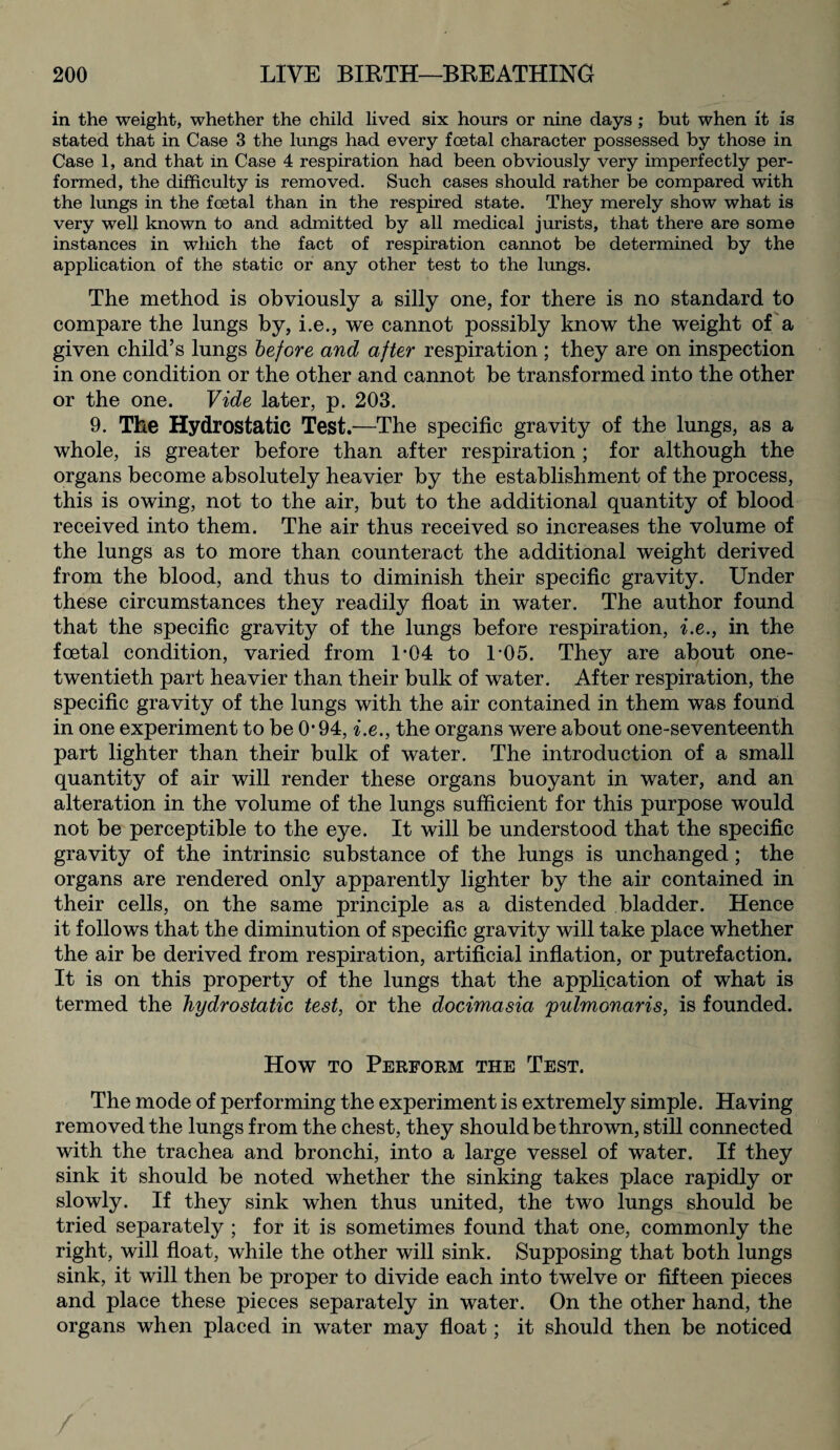 in the weight, whether the child lived six hours or nine days ; but when it is stated that in Case 3 the lungs had every foetal character possessed by those in Case 1, and that in Case 4 respiration had been obviously very imperfectly per¬ formed, the difficulty is removed. Such cases should rather be compared with the lungs in the foetal than in the respired state. They merely show what is very well known to and admitted by all medical jurists, that there are some instances in which the fact of respiration cannot be determined by the application of the static or any other test to the lungs. The method is obviously a silly one, for there is no standard to compare the lungs by, i.e., we cannot possibly know the weight of a given child’s lungs before and after respiration ; they are on inspection in one condition or the other and cannot be transformed into the other or the one. Vide later, p. 203. 9. The Hydrostatic Test.—The specific gravity of the lungs, as a whole, is greater before than after respiration ; for although the organs become absolutely heavier by the establishment of the process, this is owing, not to the air, but to the additional quantity of blood received into them. The air thus received so increases the volume of the lungs as to more than counteract the additional weight derived from the blood, and thus to diminish their specific gravity. Under these circumstances they readily float in water. The author found that the specific gravity of the lungs before respiration, i.e., in the foetal condition, varied from 1*04 to L05. They are about one- twentieth part heavier than their bulk of water. After respiration, the specific gravity of the lungs with the air contained in them was found in one experiment to be 0*94, i.e., the organs were about one-seventeenth part lighter than their bulk of water. The introduction of a small quantity of air will render these organs buoyant in water, and an alteration in the volume of the lungs sufficient for this purpose would not be perceptible to the eye. It will be understood that the specific gravity of the intrinsic substance of the lungs is unchanged; the organs are rendered only apparently lighter by the air contained in their cells, on the same principle as a distended bladder. Hence it follows that the diminution of specific gravity will take place whether the air be derived from respiration, artificial inflation, or putrefaction. It is on this property of the lungs that the application of what is termed the hydrostatic test, or the docimasia pulmonaris, is founded. How to Perform the Test. The mode of performing the experiment is extremely simple. Having removed the lungs from the chest, they should be thrown, still connected with the trachea and bronchi, into a large vessel of water. If they sink it should be noted whether the sinking takes place rapidly or slowly. If they sink when thus united, the two lungs should be tried separately ; for it is sometimes found that one, commonly the right, will float, while the other will sink. Supposing that both lungs sink, it will then be proper to divide each into twelve or fifteen pieces and place these pieces separately in water. On the other hand, the organs when placed in water may float; it should then be noticed