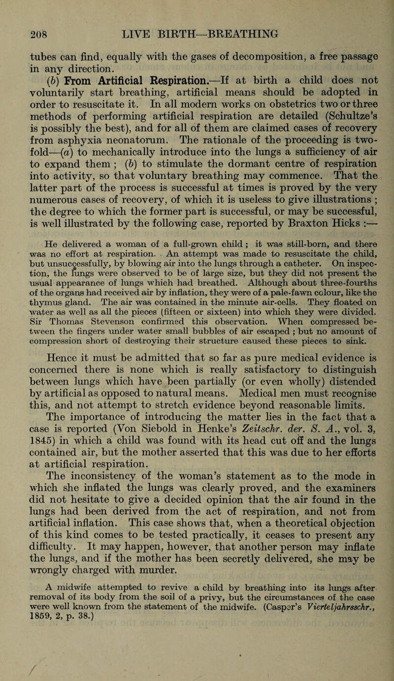 tubes can find, equally with the gases of decomposition, a free passage in any direction. (b) From Artificial Respiration.—If at birth a child does not voluntarily start breathing, artificial means should be adopted in order to resuscitate it. In all modern works on obstetrics two or three methods of performing artificial respiration are detailed (Schultze’s is possibly the best), and for all of them are claimed cases of recovery from asphyxia neonatorum. The rationale of the proceeding is two¬ fold—(a) to mechanically introduce into the lungs a sufficiency of air to expand them ; (b) to stimulate the dormant centre of respiration into activity, so that voluntary breathing may commence. That the latter part of the process is successful at times is proved by the very numerous cases of recovery, of which it is useless to give illustrations ; the degree to which the former part is successful, or may be successful, is well illustrated by the following case, reported by Braxton Hicks :— He delivered a woman, of a full-grown, child ; it was still-born, and there was no effort at respiration. An attempt was made to resuscitate the child, but unsuccessfully, by blowing air into the lungs through a catheter. On inspec¬ tion, the lungs were observed to be of large size, but they did not present the usual appearance of lungs which had breathed. Although about three-fourths of the organs had received air by inflation, they were of a pale-fawn colour, like the thymus gland. The air was contained in the minute air-cells. They floated on water as well as all the pieces (fifteen or sixteen) into which they were divided. Sir Thomas Stevenson confirmed this observation. When compressed be¬ tween the fingers under water small bubbles of air escaped ; but no amount of compression short of destroying their structure caused these pieces to sink. Hence it must be admitted that so far as pure medical evidence is concerned there is none which is really satisfactory to distinguish between lungs which have been partially (or even wholly) distended by artificial as opposed to natural means. Medical men must recognise this, and not attempt to stretch evidence beyond reasonable limits. The importance of introducing the matter lies in the fact that a case is reported (Von Siebold in Henke’s Zeitschr. der. S. A., vol. 3, 1845) in which a child was found with its head cut off and the lungs contained air, but the mother asserted that this was due to her efforts at artificial respiration. The inconsistency of the woman’s statement as to the mode in which she inflated the lungs was clearly proved, and the examiners did not hesitate to give a decided opinion that the air found in the lungs had been derived from the act of respiration, and not from artificial inflation. This case shows that, when a theoretical objection of this kind comes to be tested practically, it ceases to present any difficulty. It may happen, however, that another person may inflate the lungs, and if the mother has been secretly delivered, she may be wrongly charged with murder. A midwife attempted to revive a child by breathing into its lungs after removal of its body from the soil of a privy, but the circumstances of the case were well known from the statement of the midwife. (Casper’s Vierteljahrsschr., 1859, 2, p. 38.)