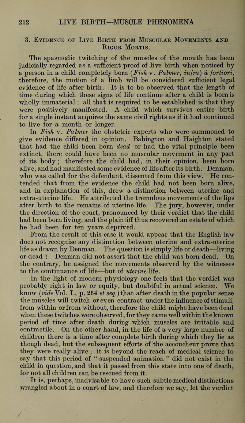 3. Evidence of Live Birth from Muscular Movements and Rigor Mortis. The spasmodic twitching of the muscles of the mouth has been judicially regarded as a sufficient proof of live birth when noticed by a person in a child completely bom (Fishv. Palmer, infra) a fortiori, therefore, the motion of a limb will be considered sufficient legal evidence of life after birth. It is to be observed that the length of time during which these signs of life continue after a child is bom is wholly immaterial: all that is required to be established is that they were positively manifested. A child which survives entire birth for a single instant acquires the same civil rights as if it had continued to live for a month or longer. In Fish v. Palmer the obstetric experts who were summoned to give evidence differed in opinion. Babington and Haighton stated that had the child been born dead or had the vital principle been extinct, there could have been no muscular movement in any part of its body ; therefore the child had, in their opinion, been bom alive, and had manifested some evidence of life after its birth. Denman, who was called for the defendant, dissented from this view. He con¬ tended that from the evidence the child had not been bom alive, and in explanation of this, drew a distinction between uterine and extra-uterine life. He attributed the tremulous movements of the lips after birth to the remains of uterine life. The jury, however, under the direction of the court, pronounced by their verdict that the child had been born living, and the plaintiff thus recovered an estate of which he had been for ten years deprived. From the result of this case it would appear that the English law does not recognise any distinction between uterine and extra-uterine life as drawn by Denman. The question is simply life or death—living or dead ? Denman did not assert that the child was born dead. On the contrary, he assigned the movements observed by the witnesses to the continuance of life—but of uterine life. In the light of modern physiology one feels that the verdict was probably right in law or equity, but doubtful in actual science. We know [vide Vol. I., p. 264 et seg.)that after death in the popular sense the muscles will twitch or even contract under the influence of stimuli, from within or from without, therefore the child might have been dead when these twitches were observed, for they came well within the known period of time after death during which muscles are irritable and contractile. On the other hand, in the life of a very large number of children there is a time after complete birth during which they lie as though dead, but the subsequent efforts of the accoucheur prove that they were really alive ; it is beyond the reach of medical science to say that this period of “ suspended animation ” did not exist in the child in question, and that it passed from this state into one of death, for not all children can be rescued from it. It is, perhaps, inadvisable to have such subtle medical distinctions wrangled about in a court of law, and therefore we say, let the verdict