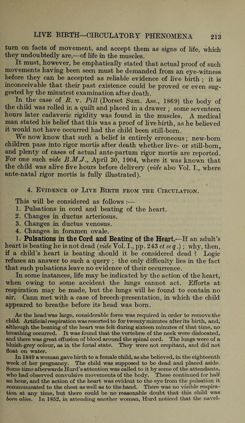turn on facts of movement, and accept them as signs of life, which they undoubtedly are,—of life in the muscles. It must, however, be emphatically stated that actual proof of such movements having been seen must be demanded from an eye-witness before they can be accepted as reliable evidence of live birth ; it is inconceivable that their past existence could be proved or even sug¬ gested by the minutest examination after death. In the case of R. v. Pill (Dorset Sum. Ass., 1869) the body of the child was rolled in a quilt and placed in a drawer ; some seventeen hours later cadaveric rigidity was found in the muscles. A medical man stated his belief that this was a proof of live birth, as he believed it would not have occurred had the child been still-born. We now know that such a belief is entirely erroneous; new-born children pass into rigor mortis after death whether live- or still-born, and plenty of cases of actual ante-partum rigor mortis are reported. For one such vide B.M.J., April 30, 1904, where it was known that the child was alive five hours before delivery (vide also Vol. I., where ante-natal rigor mortis is fully illustrated). 4. Evidence of Live Birth from the Circulation. This will be considered as follows :— 1. Pulsations in cord and beating of the heart. 2. Changes in ductus arteriosus. 3. Changes in ductus venosus. 4. Changes in foramen ovale. l. Pulsations in the Cord and Beating of the Heart—If an adult’s heart is beating he is not dead {vide Vol. I., pp. 243 et seq.) ; why, then, if a child’s heart is beating should it be considered dead ? Logic refuses an answer to such a query ; the only difficulty lies in the fact that such pulsations leave no evidence of their occurrence. In some instances, life may be indicated by the action of the heart, when owing to some accident the lungs cannot act. Efforts at respiration may be made, but the lungs will be found to contain no air. Cann met with a case of breech-presentation, in which the child appeared to breathe before its head was born. As the head was large, considerable force was required in order to remove the child. Artificial respiration was resorted to for twenty minutes after its birth, and, although the beating of the heart was felt during sixteen minutes of that time, no breathing occurred. It was found that the vertebrae of the neck were dislocated, and there was great effusion of blood around the spinal cord. The lungs were of a bluish-grey colour, as in the foetal state. They were not crepitant, and did not float on water. In 1849 a woman gave birth to a female child, as she believed, in the eighteenth week of her pregnancy. The child was supposed to be dead and placed aside. Some time afterwards Hurd’s attention was called to it by some of the attendants, who had observed convulsive movements of the body. These continued for half an hour, and the action of the heart was evident to the eye from the pulsation it communicated to the chest as well as to the hand. There was no visible respira¬ tion at any time, but there could be no reasonable doubt that this child was born alive. In 1852, in attending another woman, Hurd noticed that the navel-