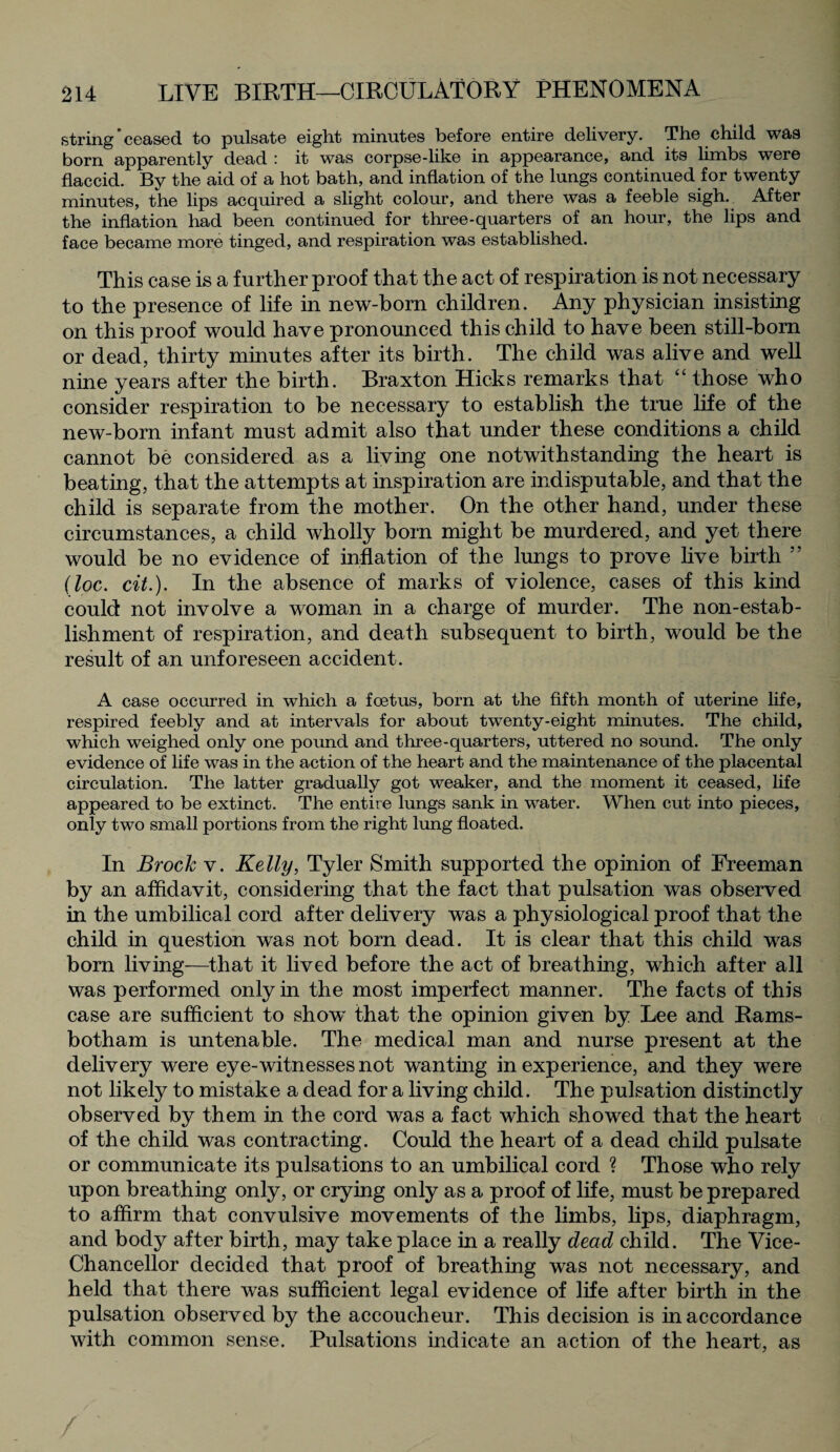 string’ceased to pulsate eight minutes before entire delivery. The child was born apparently dead : it was corpse-like in appearance, and its limbs were flaccid. By the aid of a hot bath, and inflation of the lungs continued for twenty minutes, the lips acquired a slight colour, and there was a feeble sigh. After the inflation had been continued for three-quarters of an hour, the lips and face became more tinged, and respiration was established. This case is a further proof that the act of respiration is not necessary to the presence of life in new-born children. Any physician insisting on this proof would have pronounced this child to have been still-born or dead, thirty minutes after its birth. The child was alive and well nine years after the birth. Braxton Hicks remarks that “ those who consider respiration to be necessary to establish the true life of the new-born infant must admit also that under these conditions a child cannot be considered as a living one notwithstanding the heart is beating, that the attempts at inspiration are indisputable, and that the child is separate from the mother. On the other hand, under these circumstances, a child wholly born might be murdered, and yet there would be no evidence of inflation of the lungs to prove live birth ” (loc. cit.). In the absence of marks of violence, cases of this kind could not involve a woman in a charge of murder. The non-estab¬ lishment of respiration, and death subsequent to birth, would be the result of an unforeseen accident. A case occurred in which a foetus, born at the fifth month of uterine life, respired feebly and at intervals for about twenty-eight minutes. The child, which weighed only one pound and three-quarters, uttered no sound. The only evidence of life was in the action of the heart and the maintenance of the placental circulation. The latter gradually got weaker, and the moment it ceased, life appeared to be extinct. The entire lungs sank in water. When cut into pieces, only two small portions from the right lung floated. In Brock v. Kelly, Tyler Smith supported the opinion of Freeman by an affidavit, considering that the fact that pulsation was observed in the umbilical cord after delivery was a physiological proof that the child in question was not born dead. It is clear that this child was born living—that it lived before the act of breathing, which after all was performed only in the most imperfect manner. The facts of this case are sufficient to show that the opinion given by Lee and Rams- botham is untenable. The medical man and nurse present at the delivery were eye-witnesses not wanting inexperience, and they were not likely to mistake a dead for a living child. The pulsation distinctly observed by them in the cord was a fact which showed that the heart of the child was contracting. Could the heart of a dead child pulsate or communicate its pulsations to an umbilical cord ? Those who rely upon breathing only, or crying only as a proof of life, must be prepared to affirm that convulsive movements of the limbs, lips, diaphragm, and body after birth, may take place in a really dead child. The Vice- Chancellor decided that proof of breathing was not necessary, and held that there was sufficient legal evidence of life after birth in the pulsation observed by the accoucheur. This decision is in accordance with common sense. Pulsations indicate an action of the heart, as