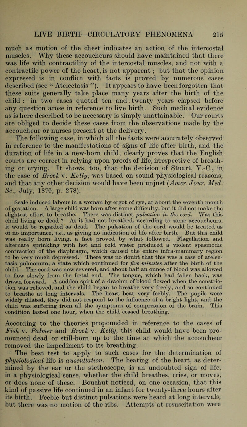 much as motion of the chest indicates an action of the intercostal muscles. Why these accoucheurs should have maintained that there was life with contractility of the intercostal muscles, and not with a contractile power of the heart, is not apparent; but that the opinion expressed is in conflict with facts is proved by numerous cases described (see “ Atelectasis ”). It appears to have been forgotten that these suits generally take place many years after the birth of the child : in two cases quoted ten and. twenty years elapsed before any question arose in reference to live birth. Such medical evidence as is here described to be necessary is simply unattainable. Our courts are obliged to decide these cases from the observations made by the accoucheur or nurses present at the delivery. The following case, in which all the facts were accurately observed in reference to the manifestations of signs of life after birth, and the duration of life in a new-born child, clearly proves that the English courts are correct in relying upon proofs of life, irrespective of breath¬ ing or crying. It shows, too, that the decision of Stuart, V.-C., in the case of Brock v. Kelly, was based on sound physiological reasons, and that any other decision would have been unjust (Amer.Jour. Med. Sc., July, 1870, p. 278). Seale induced labour in a woman by ergot of rye, at about the seventh month of gestation. A large child was born after some difficulty, but it did not make the slightest effort to breathe. There was distinct pulsation in the cord. Was this child living or dead ? As it had not breathed, according to some accoucheurs, it would be regarded as dead. The pulsation of the cord would be treated as of no importance, i.e., as giving no indication of life after birth. But this child was really born living, a fact proved by what followed. Flagellation and alternate sprinkling with hot and cold water produced a violent spasmodic contraction of the diaphragm, which caused the entire infra-mammary region to be very much depressed. There was no doubt that this was a case of atelec¬ tasis pulmonum, a state which continued for five minutes after the birth of the child. The cord was now severed, and about half an ounce of blood was allowed to flow slowly from the foetal end. The tongue, which had fallen back, was drawn forward. A sudden spirt of a drachm of blood flowed when the constric¬ tion was relieved, and the child began to breathe very freely, and so continued to breathe at long intervals. The heart beat very feebly. The pupils wrere widely dilated, they did not respond to the influence of a bright light, and the child was suffering from all the symptoms of compression of the brain. This condition lasted one hour, when the child ceased breathing. According to the theories propounded in reference to the cases of Fish v. Palmer and Brock v. Kelly, this child would have been pro¬ nounced dead or still-born up to the time at which the accoucheur removed the impediment to its breathing. The best test to apply to such cases for the determination of 'physiological life is auscultation. The beating of the heart, as deter¬ mined by the ear or the stethoscope, is an undoubted sign of life, in a physiological sense, whether the child breathes, cries, or moves, or does none of these. Bouchut noticed, on one occasion, that this kind of passive life continued in an infant for twenty-three hours after its birth. Feeble but distinct pulsations were heard at long intervals, but there was no motion of the ribs. Attempts at resuscitation were