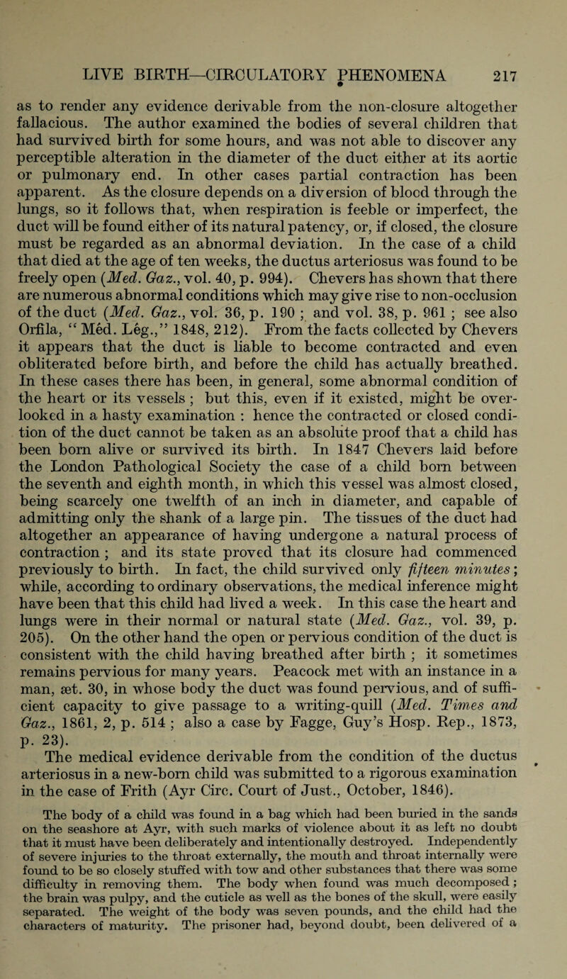 as to render any evidence derivable from the non-closure altogether fallacious. The author examined the bodies of several children that had survived birth for some hours, and was not able to discover any perceptible alteration in the diameter of the duct either at its aortic or pulmonary end. In other cases partial contraction has been apparent. As the closure depends on a diversion of blood through the lungs, so it follows that, when respiration is feeble or imperfect, the duct will be found either of its natural patency, or, if closed, the closure must be regarded as an abnormal deviation. In the case of a child that died at the age of ten weeks, the ductus arteriosus was found to be freely open {Med. Gaz., vol. 40, p. 994). Chevers has shown that there are numerous abnormal conditions which may give rise to non-occlusion of the duct {Med. Gaz., vol. 36, p. 190 ; and vol. 38, p. 961 ; see also Orfila, “ Med. Leg.,” 1848, 212). From the facts collected by Chevers it appears that the duct is liable to become contracted and even obliterated before birth, and before the child has actually breathed. In these cases there has been, in general, some abnormal condition of the heart or its vessels ; but this, even if it existed, might be over¬ looked in a hasty examination : hence the contracted or closed condi¬ tion of the duct cannot be taken as an absolute proof that a child has been born alive or survived its birth. In 1847 Chevers laid before the London Pathological Society the case of a child, born between the seventh and eighth month, in which this vessel was almost closed, being scarcely one twelfth of an inch in diameter, and capable of admitting only the shank of a large pin. The tissues of the duct had altogether an appearance of having undergone a natural process of contraction ; and its state proved that its closure had commenced previously to birth. In fact, the child survived only fifteen minutes; while, according to ordinary observations, the medical inference might have been that this child had lived a week. In this case the heart and lungs were in their normal or natural state {Med. Gaz., vol. 39, p. 205). On the other hand the open or pervious condition of the duct is consistent with the child having breathed after birth ; it sometimes remains pervious for many years. Peacock met with an instance in a man, set. 30, in whose body the duct was found pervious, and of suffi¬ cient capacity to give passage to a writing-quill {Med. Times and Gaz., 1861, 2, p. 514 ; also a case by Fagge, Guy’s Hosp. Rep., 1873, p. 23). The medical evidence derivable from the condition of the ductus arteriosus in a new-born child was submitted to a rigorous examination in the case of Frith (Ayr Circ. Court of Just., October, 1846). The body of a child was found in a bag which had been buried in the sands on the seashore at Ayr, with such marks of violence about it as left no doubt that it must have been deliberately and intentionally destroyed. Independently of severe injuries to the throat externally, the mouth and throat internally were found to be so closely stuffed with tow and other substances that there was some difficulty in removing them. The body when found was much decomposed ; the brain was pulpy, and the cuticle as well as the bones of the skull, were easily separated. The weight of the body was seven pounds, and the child had the characters of maturity. The prisoner had, beyond doubt, been delivered of a