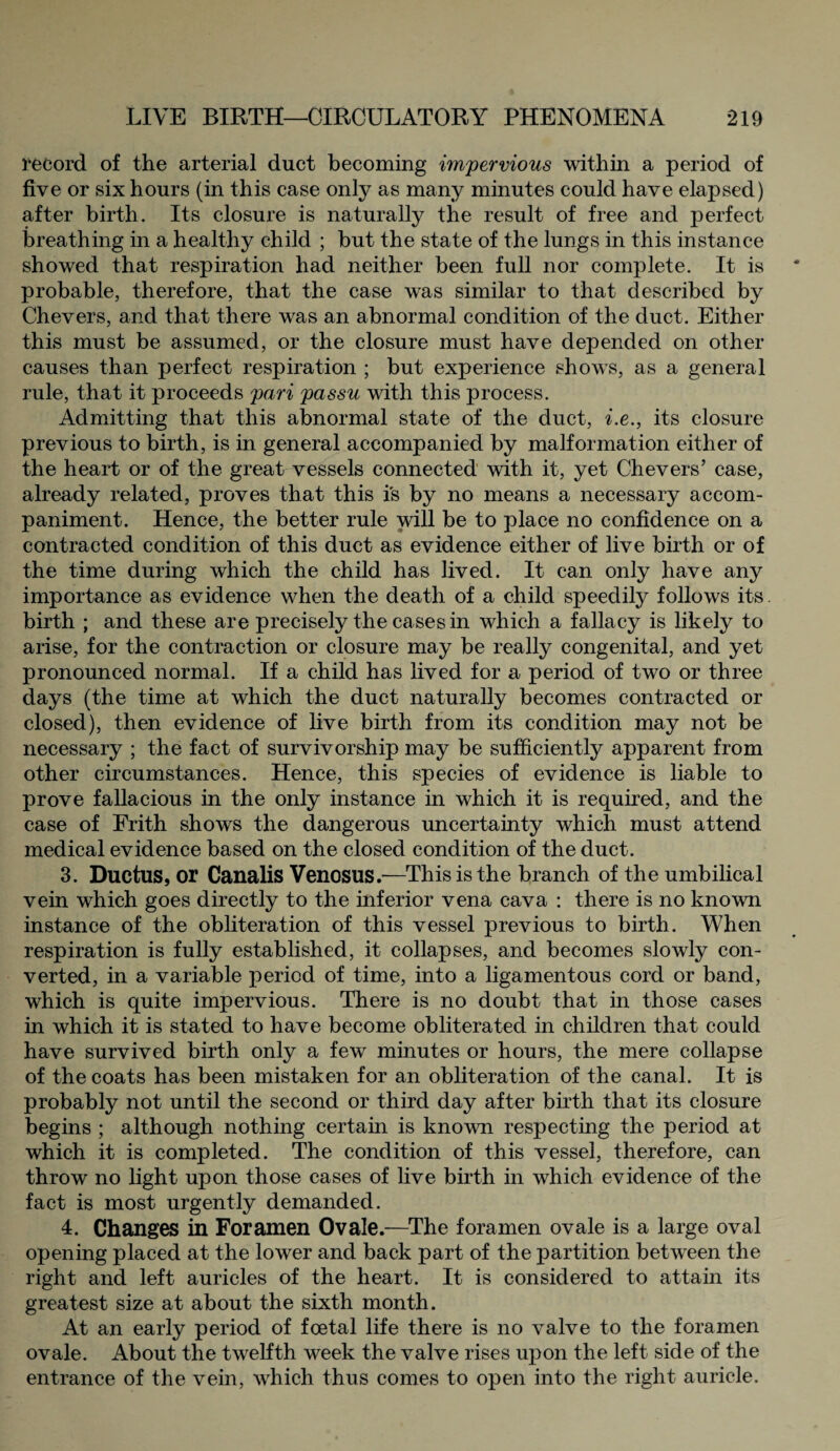 record of the arterial duct becoming impervious within a period of five or six hours (in this case only as many minutes could have elapsed) after birth. Its closure is naturally the result of free and perfect breathing in a healthy child ; but the state of the lungs in this instance showed that respiration had neither been full nor complete. It is probable, therefore, that the case was similar to that described by Chevers, and that there was an abnormal condition of the duct. Either this must be assumed, or the closure must have depended on other causes than perfect respiration ; but experience shows, as a general rule, that it proceeds pari passu with this process. Admitting that this abnormal state of the duct, i.e., its closure previous to birth, is in general accompanied by malformation either of the heart or of the great vessels connected with it, yet Chevers’ case, already related, proves that this is by no means a necessary accom¬ paniment. Hence, the better rule will be to place no confidence on a contracted condition of this duct as evidence either of live birth or of the time during which the child has lived. It can only have any importance as evidence when the death of a child speedily follows its. birth ; and these are precisely the cases in which a fallacy is likely to arise, for the contraction or closure may be really congenital, and yet pronounced normal. If a child has lived for a period of two or three days (the time at which the duct naturally becomes contracted or closed), then evidence of live birth from its condition may not be necessary ; the fact of survivorship may be sufficiently apparent from other circumstances. Hence, this species of evidence is liable to prove fallacious in the only instance in which it is required, and the case of Frith shows the dangerous uncertainty which must attend medical evidence based on the closed condition of the duct. 3. Ductus, or Canalis Venosus.—This is the branch of the umbilical vein which goes directly to the inferior vena cava : there is no known instance of the obliteration of this vessel previous to birth. When respiration is fully established, it collapses, and becomes slowly con¬ verted, in a variable period of time, into a ligamentous cord or band, which is quite impervious. There is no doubt that in those cases in which it is stated to have become obliterated in children that could have survived birth only a few minutes or hours, the mere collapse of the coats has been mistaken for an obliteration of the canal. It is probably not until the second or third day after birth that its closure begins ; although nothing certain is known respecting the period at which it is completed. The condition of this vessel, therefore, can throw no light upon those cases of live birth in which evidence of the fact is most urgently demanded. 4. Changes in Foramen Ovale.—The foramen ovale is a large oval opening placed at the lower and back part of the partition between the right and left auricles of the heart. It is considered to attain its greatest size at about the sixth month. At an early period of foetal life there is no valve to the foramen ovale. About the twelfth week the valve rises upon the left side of the entrance of the vein, which thus comes to open into the right auricle.