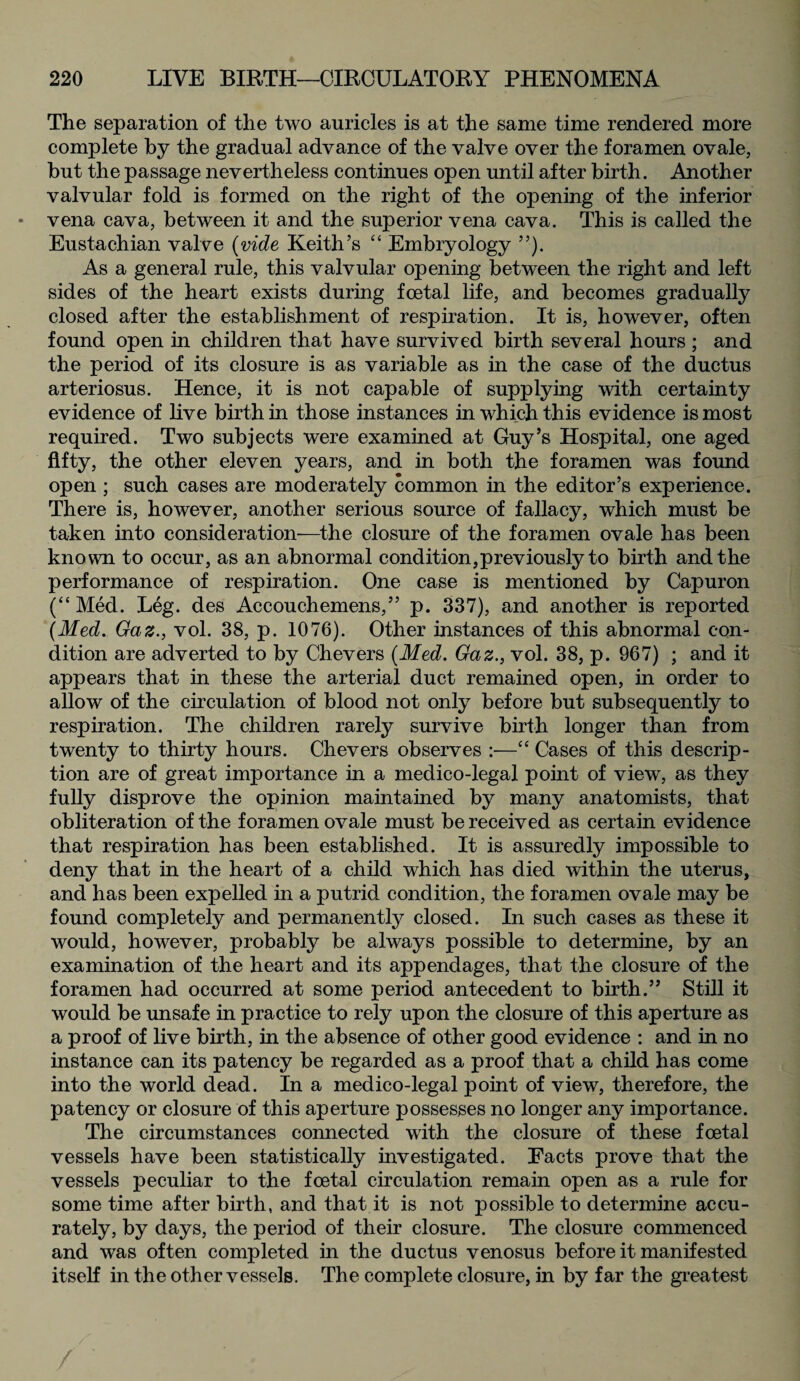 The separation of the two auricles is at the same time rendered more complete by the gradual advance of the valve over the foramen ovale, but the passage nevertheless continues open until after birth. Another valvular fold is formed on the right of the opening of the inferior vena cava, between it and the superior vena cava. This is called the Eustachian valve (vide Keith’s “ Embryology ”). As a general rule, this valvular opening between the right and left sides of the heart exists during foetal life, and becomes gradually closed after the establishment of respiration. It is, however, often found open in children that have survived birth several hours ; and the period of its closure is as variable as in the case of the ductus arteriosus. Hence, it is not capable of supplying with certainty evidence of live birth in those instances in which this evidence is most required. Two subjects were examined at Guy’s Hospital, one aged fifty, the other eleven years, and in both the foramen was found open ; such cases are moderately common in the editor’s experience. There is, however, another serious source of fallacy, which must be taken into consideration-—the closure of the foramen ovale has been known to occur, as an abnormal condition,previously to birth and the performance of respiration. One case is mentioned by Capuron (“ Med. Leg. des Accouchemens,” p. 337), and another is reported (Med. Gaz., vol. 38, p. 1076). Other instances of this abnormal con¬ dition are adverted to by Chevers (Med. Gaz., vol. 38, p. 967) ; and it appears that in these the arterial duct remained open, in order to allow of the circulation of blood not only before but subsequently to respiration. The children rarely survive birth longer than from twenty to thirty hours. Chevers observes :—“ Cases of this descrip¬ tion are of great importance in a medico-legal point of view, as they fully disprove the opinion maintained by many anatomists, that obliteration of the foramen ovale must be received as certain evidence that respiration has been established. It is assuredly impossible to deny that in the heart of a child which has died within the uterus, and has been expelled in a putrid condition, the foramen ovale may be found completely and permanently closed. In such cases as these it would, however, probably be always possible to determine, by an examination of the heart and its appendages, that the closure of the foramen had occurred at some period antecedent to birth.” Still it would be unsafe in practice to rely upon the closure of this aperture as a proof of live birth, in the absence of other good evidence : and in no instance can its patency be regarded as a proof that a child has come into the world dead. In a medico-legal point of view, therefore, the patency or closure of this aperture possesses no longer any importance. The circumstances connected with the closure of these foetal vessels have been statistically investigated. Facts prove that the vessels peculiar to the foetal circulation remain open as a rule for some time after birth, and that it is not possible to determine accu¬ rately, by days, the period of their closure. The closure commenced and was often completed in the ductus venosus before it manifested itself in the other vessels. The complete closure, in by far the greatest