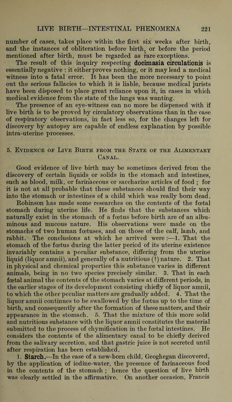 number of cases, takes place within the first six weeks after birth, and the instances of obliteration before birth, or before the period mentioned after birth, must be regarded as rare exceptions. The result of this inquiry respecting docimasia circulation^ is essentially negative : it either proves nothing, or it may lead a medical witness into a fatal error. It has been the more necessary to point out the serious fallacies to which it is liable, because medical jurists have been disposed to place great reliance upon it, in cases in which medical evidence from the state of the lungs was wanting. The presence of an eye-witness can no more be dispensed with if live birth is to be proved by circulatory observations than in the case of respiratory observations, in fact less so, for the changes left for discovery by autopsy are capable of endless explanation by possible intra-uterine processes. 5. Evidence of Live Birth from the State of the Alimentary Canal. Good evidence of live birth may be sometimes derived from the discovery of certain liquids or solids in the stomach and intestines, such as blood, milk, or farinaceous or saccharine articles of food ; for it is not at all probable that these substances should find their way into the stomach or intestines of a child which was really born dead. Robinson has made some researches on the contents of the foetal stomach during uterine life. He finds that the substances which naturally exist in the stomach of a foetus before birth are of an albu¬ minous and mucous nature. His observations were made on the stomachs of two human foetuses, and on those of the calf, lamb, and rabbit. The conclusions at which he arrived were :—1. That the stomach of the foetus during the latter period of its uterine existence invariably contains a peculiar substance, differing from the uterine liquid (liquor amnii), and generally of a nutritious (?) nature. 2. That in physical and chemical properties this substance varies in different animals, being in no two species precisely similar. 3. That in each foetal animal the contents of the stomach varies at different periods, in the earlier stages of its development consisting chiefly of liquor amnii, to which the other peculiar matters are gradually added. 4. That the liquor amnii continues to be swallowed by the foetus up to the time of birth, and consequently after the formation of these matters, and their appearance in the stomach. 5. That the mixture of this more solid and nutritious substance with the liquor amnii constitutes the material submitted to the process of chymification in the foetal intestines. He considers the contents of the alimentary canal to be chiefly derived from the salivary secretion, and that gastric juice is not secreted until after respiration has been established. 1. Starch.—In the case of a new-born child, Geoghegan discovered, by the application of iodine-water, the presence of farinaceous food in the contents of the stomach ; hence the question of live birth was clearly settled in the affirmative. On another occasion, Francis