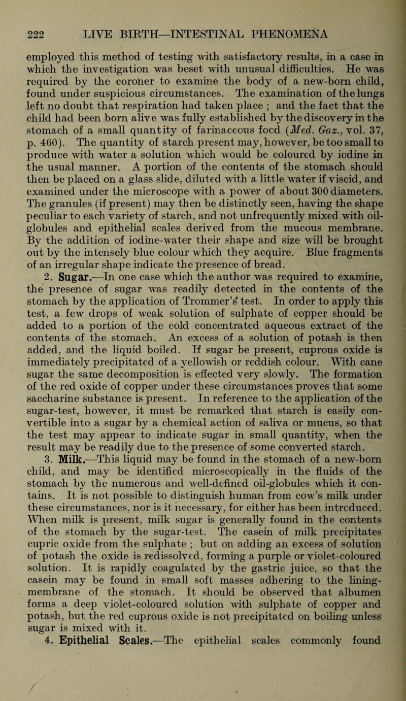 employed this method of testing with satisfactory results, in a case in which the investigation was beset with unusual difficulties. He was required by the coroner to examine the body of a new-born child, found under suspicious circumstances. The examination of the lungs left no doubt that respiration had taken place ; and the fact that the child had been born alive was fully established by the discovery in the stomach of a small quantity of farinaceous focd (Med. Gaz., vol. 37, p. 460). The quantity of starch present may, however, be too small to produce with water a solution which would be coloured by iodine in the usual manner. A portion of the contents of the stomach should then be placed on a glass slide, diluted with a little water if viscid, and examined under the microscope with a power of about 300 diameters. The granules (if present) may then be distinctly seen, having the shape peculiar to each variety of starch, and not unfrequently mixed with oil- globules and epithelial scales derived from the mucous membrane. By the addition of iodine-water their shape and size will be brought out by the intensely blue colour which they acquire. Blue fragments of an irregular shape indicate the presence of bread. 2. Sugar.—In one case which the author was required to examine, the presence of sugar was readily detected in the contents of the stomach by the application of Trommer’s test. In order to apply this test, a few drops of weak solution of sulphate of copper should be added to a portion of the cold concentrated aqueous extract of the contents of the stomach. An excess of a solution of potash is then added, and the liquid boiled. If sugar be present, cuprous oxide is immediately precipitated of a yellowish or reddish colour. With cane sugar the same decomposition is effected very slowly. The formation of the red oxide of copper under these circumstances proves that some saccharine substance is present. In reference to the application of the sugar-test, however, it must be remarked that starch is easily con¬ vertible into a sugar by a chemical action of saliva or mucus, so that the test may appear to indicate sugar in small quantity, when the result may be readily due to the presence of some converted starch. 3. Milk.—This liquid may be found in the stomach of a new-born child, and may be identified microscopically in the fluids of the stomach by the numerous and well-defined oil-globules which it con¬ tains. It is not possible to distinguish human from cow’s milk under these circumstances, nor is it necessary, for either has been introduced. When milk is present, milk sugar is generally found in the contents of the stomach by the sugar-test. The casein of milk precipitates cupric oxide from the sulphate ; but on adding an excess of solution of potash the oxide is redissolved, forming a purple or violet-coloured solution. It is rapidly coagulated by the gastric juice, so that the casein may be found in small soft masses adhering to the lining- membrane of the stomach. It should be observed that albumen forms a deep violet-coloured solution with sulphate of copper and potash, but the red cuprous oxide is not precipitated on boiling unless sugar is mixed with it. 4. Epithelial Scales.—The epithelial scales commonly found