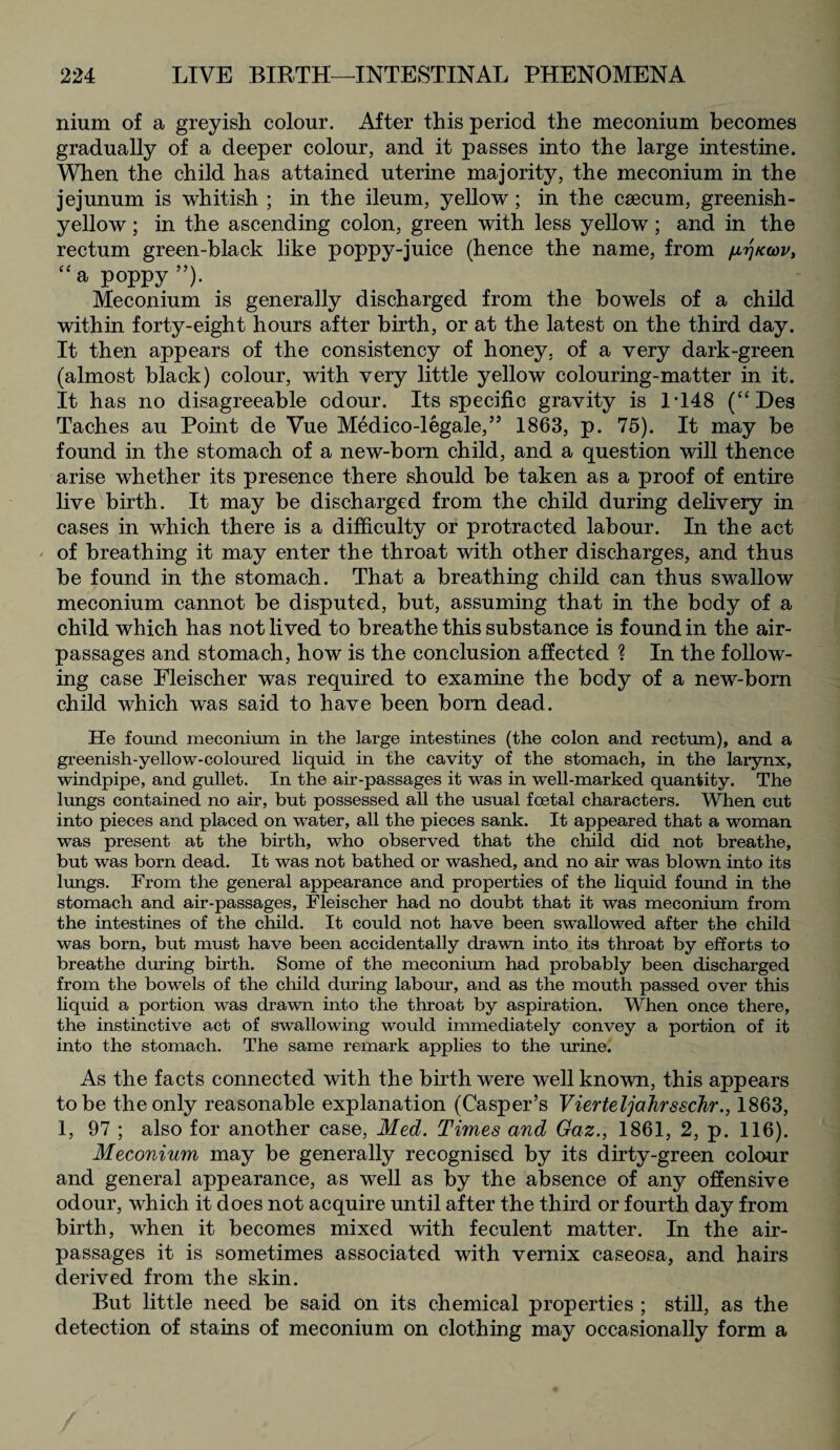 nium of a greyish colour. After this period the meconium becomes gradually of a deeper colour, and it passes into the large intestine. When the child has attained uterine majority, the meconium in the jejunum is whitish ; in the ileum, yellow; in the csecum, greenish- yellow ; in the ascending colon, green with less yellow; and in the rectum green-black like poppy-juice (hence the name, from firjtcwv, <£a poppy”). Meconium is generally discharged from the bowels of a child within forty-eight hours after birth, or at the latest on the third day. It then appears of the consistency of honey, of a very dark-green (almost black) colour, with very little yellow colouring-matter in it. It has no disagreeable odour. Its specific gravity is 1T48 (“Des Taches au Point de Vue Medico-legale,” 1863, p. 75). It may be found in the stomach of a new-born child, and a question will thence arise whether its presence there should be taken as a proof of entire live birth. It may be discharged from the child during delivery in cases in which there is a difficulty or protracted labour. In the act ' of breathing it may enter the throat with other discharges, and thus be found in the stomach. That a breathing child can thus swallow meconium cannot be disputed, but, assuming that in the body of a child which has not lived to breathe this substance is found in the air- passages and stomach, how is the conclusion affected ? In the follow¬ ing case Fleischer was required to examine the body of a new-born child which was said to have been born dead. He found meconium in the large intestines (the colon and rectum), and a greenish-yellow-coloured liquid in the cavity of the stomach, in the larynx, windpipe, and gullet. In the air-passages it was in well-marked quantity. The lungs contained no air, but possessed all the usual foetal characters. When cut into pieces and placed on water, all the pieces sank. It appeared that a woman was present at the birth, who observed that the child did not breathe, but was born dead. It was not bathed or washed, and no air was blown into its lungs. From the general appearance and properties of the liquid found in the stomach and air-passages, Fleischer had no doubt that it was meconium from the intestines of the child. It could not have been swallowed after the child was born, but must have been accidentally drawn into its throat by efforts to breathe during birth. Some of the meconium had probably been discharged from the bowels of the child during labour, and as the mouth passed over this liquid a portion was drawn into the throat by aspiration. When once there, the instinctive act of swallowing would immediately convey a portion of it into the stomach. The same remark applies to the urine. As the facts connected with the birth were well known, this appears to be the only reasonable explanation (Casper’s Vierteljahrsschr., 1863, 1, 97 ; also for another case, Med. Times and Gaz., 1861, 2, p. 116). Meconium may be generally recognised by its dirty-green colour and general appearance, as well as by the absence of any offensive odour, which it does not acquire until after the third or fourth day from birth, when it becomes mixed with feculent matter. In the air- passages it is sometimes associated with vernix caseosa, and hairs derived from the skin. But little need be said on its chemical properties ; still, as the detection of stains of meconium on clothing may occasionally form a