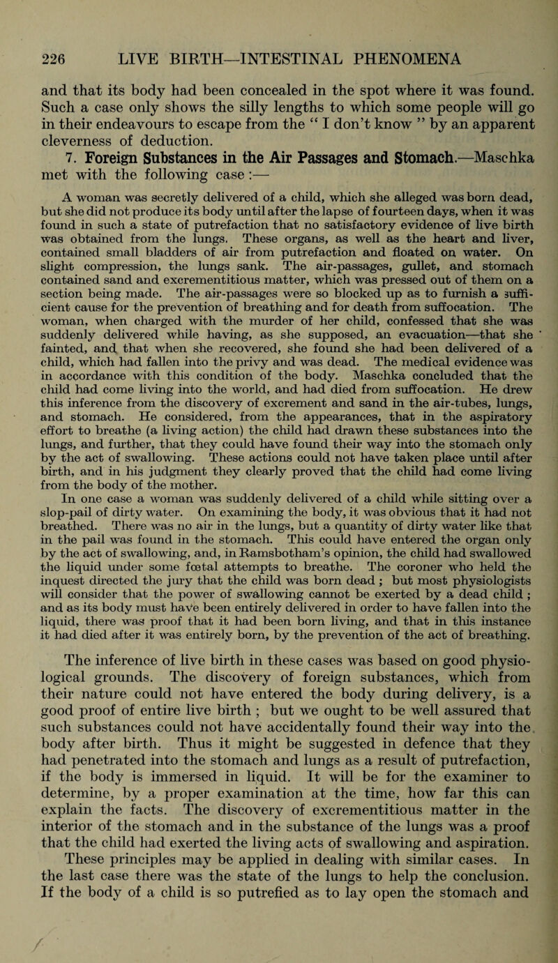 and that its body had been concealed in the spot where it was found. Such a case only shows the silly lengths to which some people will go in their endeavours to escape from the “ I don’t know ” by an apparent cleverness of deduction. 7. Foreign Substances in the Air Passages and Stomach.—Maschka met with the following case :— A woman was secretly delivered of a child, which she alleged was born dead, but she did not produce its body until after the lapse of fourteen days, when it was found in such a state of putrefaction that no satisfactory evidence of live birth was obtained from the lungs. These organs, as well as the heart and liver, contained small bladders of air from putrefaction and floated on water. On slight compression, the lungs sank. The air-passages, gullet, and stomach contained sand and excrementitious matter, which was pressed out of them on a section being made. The air-passages were so blocked up as to furnish a suffi¬ cient cause for the prevention of breathing and for death from suffocation. The woman, when charged with the murder of her child, confessed that she was suddenly delivered while having, as she supposed, an evacuation—that she fainted, and that when she recovered, she found she had been delivered of a child, which had fallen into the privy and was dead. The medical evidence was in accordance with this condition of the body. Maschka concluded that the child had come living into the world, and had died from suffocation. He drew this inference from the discovery of excrement and sand in the air-tubes, lungs, and stomach. He considered, from the appearances, that in the aspiratory effort to breathe (a living action) the child had drawn these substances into the lungs, and further, that they could have found their way into the stomach only by the act of swallowing. These actions could not have taken place until after birth, and in his judgment they clearly proved that the child had come living from the body of the mother. In one case a woman was suddenly delivered of a child while sitting over a slop-pail of dirty water. On examining the body, it was obvious that it had not breathed. There was no air in the lungs, but a quantity of dirty water like that in the pail was found in the stomach. This could have entered the organ only by the act of swallowing, and, in Ramsbotham’s opinion, the child had swallowed the liquid under some foetal attempts to breathe. The coroner who held the inquest directed the jury that the child was born dead ; but most physiologists will consider that the power of swallowing cannot be exerted by a dead child ; and as its body must haVe been entirely delivered in order to have fallen into the liquid, there was proof that it had been born living, and that in this instance it had died after it was entirely born, by the prevention of the act of breathing. The inference of live birth in these cases was based on good physio¬ logical grounds. The discovery of foreign substances, which from their nature could not have entered the body during delivery, is a good proof of entire live birth ; but we ought to be well assured that such substances could not have accidentally found their way into the body after birth. Thus it might be suggested in defence that they had penetrated into the stomach and lungs as a result of putrefaction, if the body is immersed in liquid. It will be for the examiner to determine, by a proper examination at the time, how far this can explain the facts. The discovery of excrementitious matter in the interior of the stomach and in the substance of the lungs was a proof that the child had exerted the living acts of swallowing and aspiration. These principles may be applied in dealing with similar cases. In the last case there was the state of the lungs to help the conclusion. If the body of a child is so putrefied as to lay open the stomach and