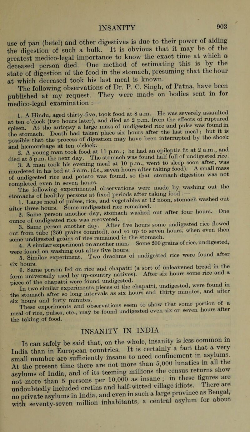 use of pan (betel) and other digestives is due to their power of aiding the digestion of such a bulk. It is obvious that it may be of the greatest medico-legal importance to know the exact time at which a deceased person died. One method of estimating this is by the state of digestion of the food in the stomach, presuming that the hour at which deceased took his last meal is known. The following observations of Dr. P. C. Singh, of Patna, have been published at my request. They were made on bodies sent in for medico-legal examination : 1 a Hindu, aged thirty-five, took food at 8 a.m. He was severely assaulted at ten o’clock (two hours later), and died at 2 p.m. from the effects of ruptured spleen. At the autopsy a large mass of undigested rice and pulse was found m the stomach. Death had taken place six hours after the last meal ; but it is possible that the process of digestion may have been interrupted by the shock and haemorrhage at ten o’clock. „ i 2. A young man took food at 11 p.m. ; he had an epileptic fit at 2 a.m., and died at 5 p.m. the next day. The stomach was found half full of undigested rice. 3. A man took his evening meal at 10 p.m., went to sleep soon after, was murdered in his bed at 5 a.m. {i.e., seven hours after taking food). A small mass of undigested rice and potato was found, so that stomach digestion was not completed even in seven hours. . . The following experimental observations were made by washing out tne stomachs of healthy persons at fixed periods after taking food : 1. Large meal of pulses, rice, and vegetables at 12 noon, stomach washed out after three hours. Some undigested rice remained. 2. Same person another day, stomach washed out after four hours. One ounce of undigested rice was recovered. - a i 3. Same person another day. After five hours some undigested rice flowed out from tube (250 grains counted), and so up to seven hours, when even then some undigested grains of rice remained in the stomach. 4. A similar experiment on another man. Some 200 grams of rice, undigested, were found on washing out after five hours. 5. Similar experiment. Two drachms of undigested rice were found after S1X 6.°Same person fed on rice and chapatti (a sort of unleavened bread in the form universally used by up-country natives). After six hours some rice and a piece of the chapatti were found undigested. , A ■ In two similar experiments pieces of the chapatti, undigested, were found m the stomach after so long intervals as six hours and thirty minutes, and after m'v hours and forty minutes. .. r ‘ These experiments and observations seem to show that some portion of a meal of rice, pulses, etc., may be found undigested even six or seven hours after the taking of food. INSANITY IN INDIA It can safely be said that, on the whole, insanity is less common in India than in European countries. It is certainly a fact that a very small number are sufficiently insane to need confinement in asylums. At the present time there are not more than 5,000 lunatics m all the asylums of India, and of its teeming millions the census returns show not more than 5 persons per 10,000 as insane ; in these figures are undoubtedly included cretins and half-witted village idiots. Tlmre are no private asylums in India, and even in such a large province as Bengal, with seventy-seven million inhabitants, a central asylum for about