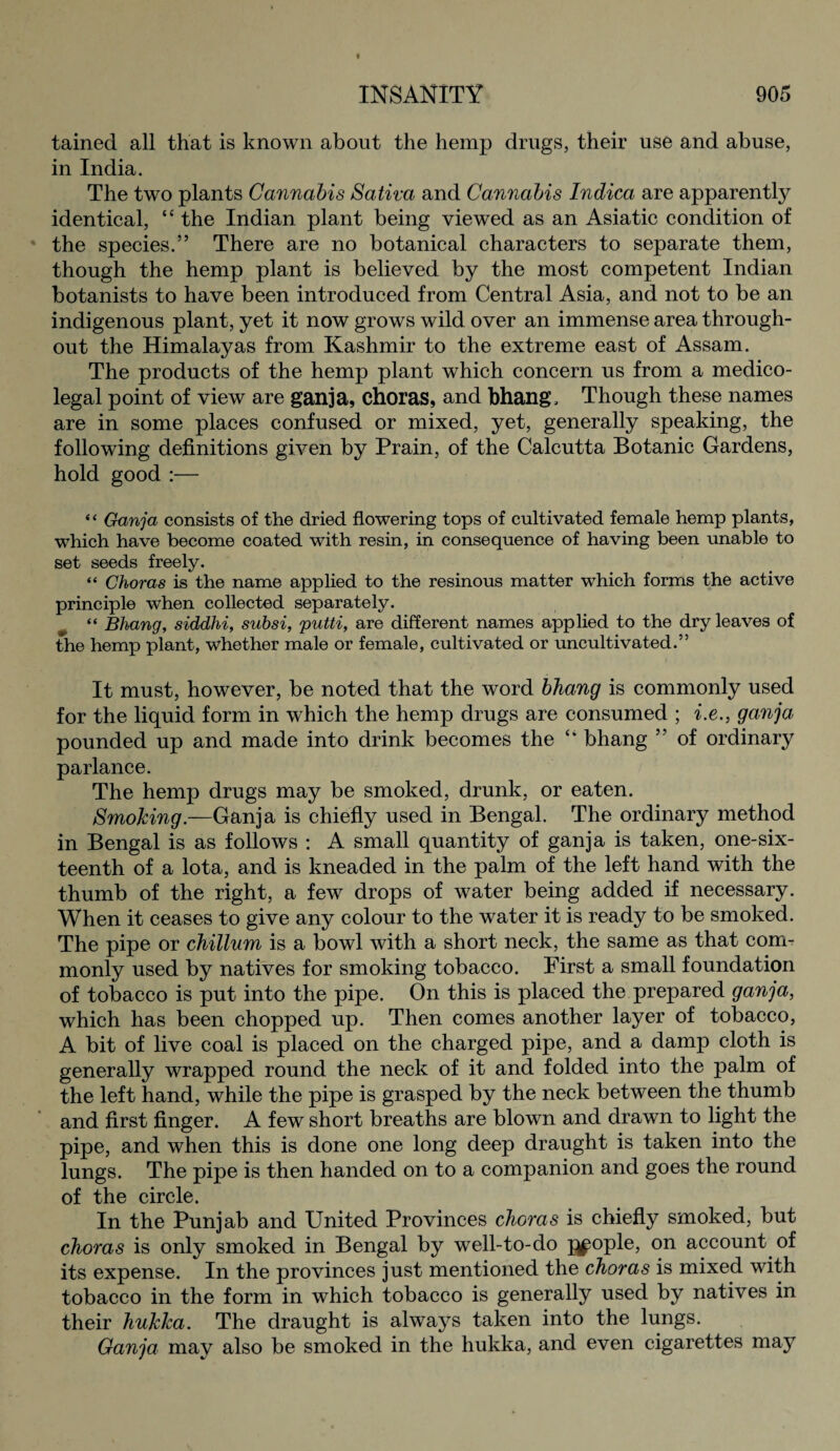 tained all that is known about the hemp drugs, their use and abuse, in India. The two plants Cannabis Sativa and Cannabis Indica are apparently identical, “ the Indian plant being viewed as an Asiatic condition of the species.” There are no botanical characters to separate them, though the hemp plant is believed by the most competent Indian botanists to have been introduced from Central Asia, and not to be an indigenous plant, yet it now grows wild over an immense area through¬ out the Himalayas from Kashmir to the extreme east of Assam. The products of the hemp plant which concern us from a medico¬ legal point of view are ganja, choras, and bhang. Though these names are in some places confused or mixed, yet, generally speaking, the following definitions given by Prain, of the Calcutta Botanic Gardens, hold good :— “ Ganja consists of the dried flowering tops of cultivated female hemp plants, which have become coated with resin, in consequence of having been unable to set seeds freely. “ Choras is the name applied to the resinous matter which forms the active principle when collected separately. “ Bhang, siddhi, suhsi, putti, are different names applied to the dry leaves of the hemp plant, whether male or female, cultivated or uncultivated.” It must, however, be noted that the word bhang is commonly used for the liquid form in which the hemp drugs are consumed ; i.e., ganja pounded up and made into drink becomes the “ bhang ” of ordinary parlance. The hemp drugs may be smoked, drunk, or eaten. Smoking.—Ganja is chiefly used in Bengal. The ordinary method in Bengal is as follows : A small quantity of ganja is taken, one-six¬ teenth of a lota, and is kneaded in the palm of the left hand with the thumb of the right, a few drops of water being added if necessary. When it ceases to give any colour to the water it is ready to be smoked. The pipe or chillum is a bowl with a short neck, the same as that com¬ monly used by natives for smoking tobacco. First a small foundation of tobacco is put into the pipe. On this is placed the prepared ganja, which has been chopped up. Then comes another layer of tobacco, A bit of live coal is placed on the charged pipe, and a damp cloth is generally wrapped round the neck of it and folded into the palm of the left hand, while the pipe is grasped by the neck between the thumb and first finger. A few short breaths are blown and drawn to light the pipe, and when this is done one long deep draught is taken into the lungs. The pipe is then handed on to a companion and goes the round of the circle. In the Punjab and United Provinces choras is chiefly smoked, but choras is only smoked in Bengal by well-to-do people, on account of its expense. In the provinces just mentioned the choras is mixed with tobacco in the form in which tobacco is generally used by natives in their huklca. The draught is always taken into the lungs. Ganja may also be smoked in the hukka, and even cigarettes may