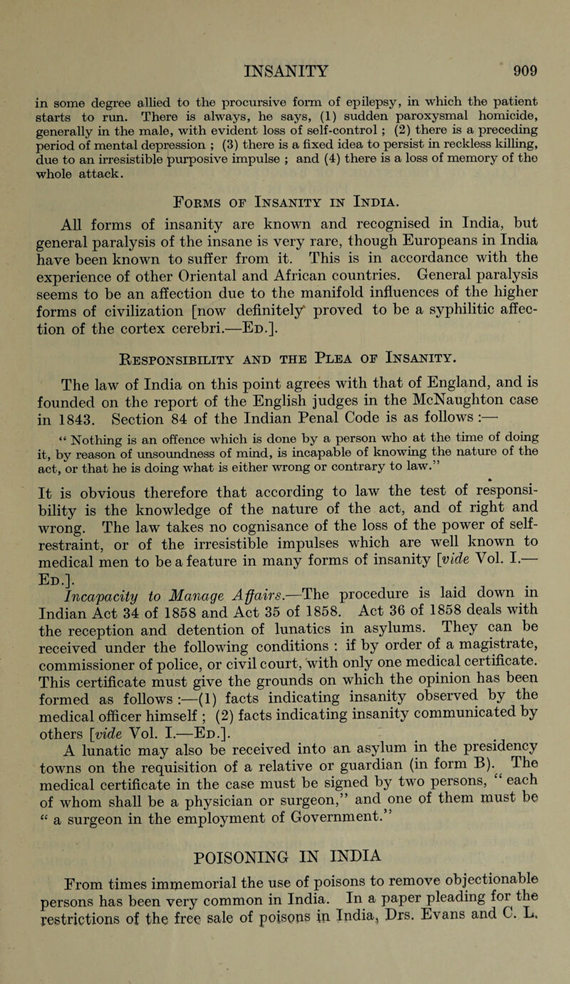 in some degree allied to the procursive form of epilepsy, in which the patient starts to run. There is always, he says, (1) sudden paroxysmal homicide, generally in the male, with evident loss of self-control; (2) there is a preceding period of mental depression ; (3) there is a fixed idea to persist in reckless killing, due to an irresistible purposive impulse ; and (4) there is a loss of memory of the whole attack. Forms of Insanity in India. All forms of insanity are known and recognised in India, but general paralysis of the insane is very rare, though Europeans in India have been known to suffer from it. This is in accordance with the experience of other Oriental and African countries. General paralysis seems to be an affection due to the manifold influences of the higher forms of civilization [now definitely' proved to be a syphilitic affec¬ tion of the cortex cerebri.—Ed.]. Responsibility and the Plea of Insanity. The law of India on this point agrees with that of England, and is founded on the report of the English judges in the McNaughton case in 1843. Section 84 of the Indian Penal Code is as follows “ Nothing is an offence which is done by a person who at the time of doing it, by reason of unsoundness of mind, is incapable of knowing the nature of the act, or that he is doing what is either wrong or contrary to law.” A It is obvious therefore that according to law the test of responsi¬ bility is the knowledge of the nature of the act, and of right and wrong. The law takes no cognisance of the loss of the power of self- restraint, or of the irresistible impulses which are well known to medical men to be a feature in many forms of insanity [vide Vol. I.* Ed.]. Incapacity to Manage Affairs.—The procedure is laid down in Indian Act 34 of 1858 and Act 35 of 1858. Act 36 of 1858 deals with the reception and detention of lunatics in asylums. They can be received under the following conditions : if by order of a magistrate, commissioner of police, or civil court, with only one medical certificate. This certificate must give the grounds on which the opinion has been formed as follows :—(1) facts indicating insanity observed by the medical officer himself ; (2) facts indicating insanity communicated by others [vide Vol. I.—Ed.]. A lunatic may also be received into an asylum in the presidency towns on the requisition of a relative or guardian (in form B).^ The medical certificate in the case must be signed by two persons, each of whom shall be a physician or surgeon,” and one of them must be (i a surgeon in the employment of Government. POISONING IN INDIA From times immemorial the use of poisons to remove objectionable persons has been very common in India. In a paper pleading foi^ the restrictions of the free sale of poisons in India, Drs. Evans and C. L.