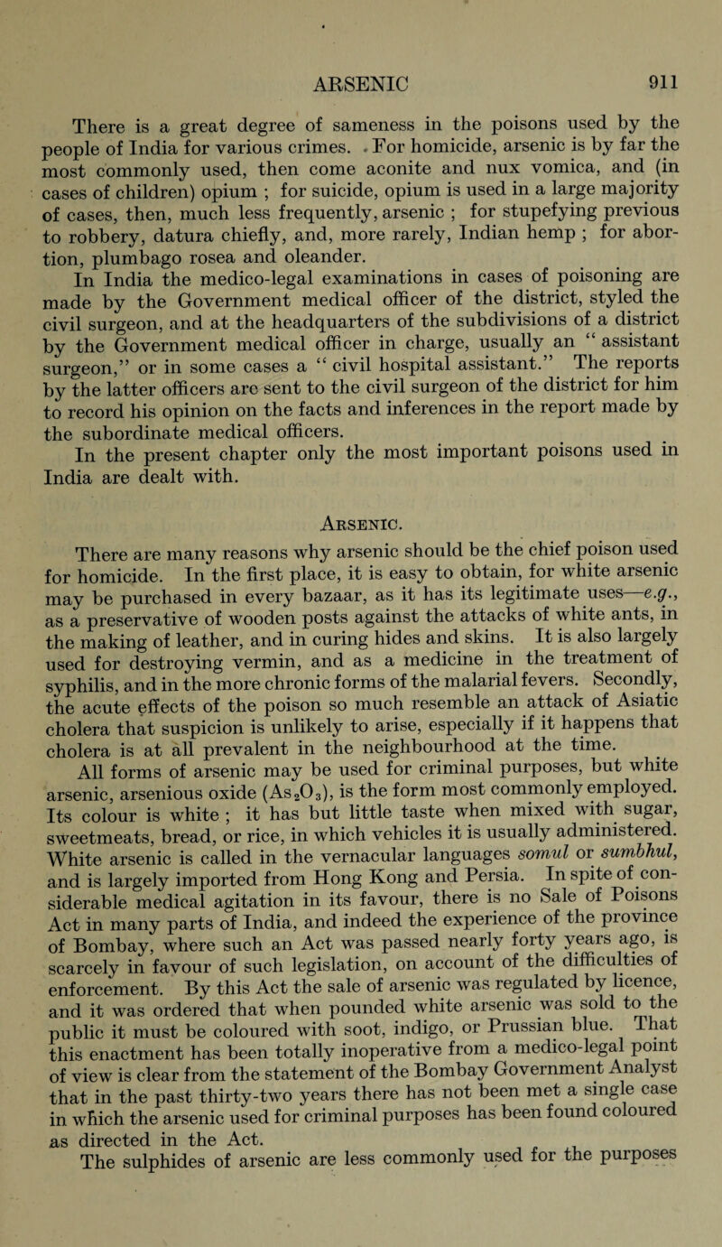 There is a great degree of sameness in the poisons used by the people of India for various crimes. .For homicide, arsenic is by far the most commonly used, then come aconite and nux vomica, and (in cases of children) opium ; for suicide, opium is used in a large majority of cases, then, much less frequently, arsenic ; for stupefying previous to robbery, datura chiefly, and, more rarely, Indian hemp ; for abor¬ tion, plumbago rosea and oleander. In India the medico-legal examinations in cases of poisoning are made by the Government medical officer of the district, styled the civil surgeon, and at the headquarters of the subdivisions of a district by the Government medical officer in charge, usually an assistant surgeon,” or in some cases a “ civil hospital assistant. The reports by the latter officers are sent to the civil surgeon of the district for him to record his opinion on the facts and inferences in the report made by the subordinate medical officers. In the present chapter only the most important poisons used in India are dealt with. Arsenic. There are many reasons why arsenic should be the chief poison used for homicide. In the first place, it is easy to obtain, for white arsenic may be purchased in every bazaar, as it has its legitimate uses e.<7.> as a preservative of wooden posts against the attacks of white ants, in the making of leather, and in curing hides and skins. It is also largely used for destroying vermin, and as a medicine in the treatment of syphilis, and in the more chronic forms of the malarial fevers. Secondly, the acute effects of the poison so much resemble an attack of Asiatic cholera that suspicion is unlikely to arise, especially if it happens that cholera is at all prevalent in the neighbourhood at the time. All forms of arsenic may be used for criminal purposes, but white arsenic, arsenious oxide (As203), is the form most commonly employed. Its colour is white ; it has but little taste when mixed with sugar, sweetmeats, bread, or rice, in which vehicles it is usually administered. White arsenic is called in the vernacular languages somul or sumbhul, and is largely imported from Hong Kong and Persia. In spite of con¬ siderable medical agitation in its favour, there is no Sale of Poisons Act in many parts of India, and indeed the experience of the piovince of Bombay, where such an Act was passed nearly forty yeais ago, is scarcely in favour of such legislation, on account of the difficulties of enforcement. By this Act the sale of arsenic was regulated by licence, and it was ordered that when pounded white arsenic was sold to the public it must be coloured with soot, indigo, or Prussian blue. That this enactment has been totally inoperative from a medico-legal point of view is clear from the statement of the Bombay Government Ana yst that in the past thirty-two years there has not been met a single case in which the arsenic used for criminal purposes has been found coloure as directed in the Act. The sulphides of arsenic are less commonly used for the purposes