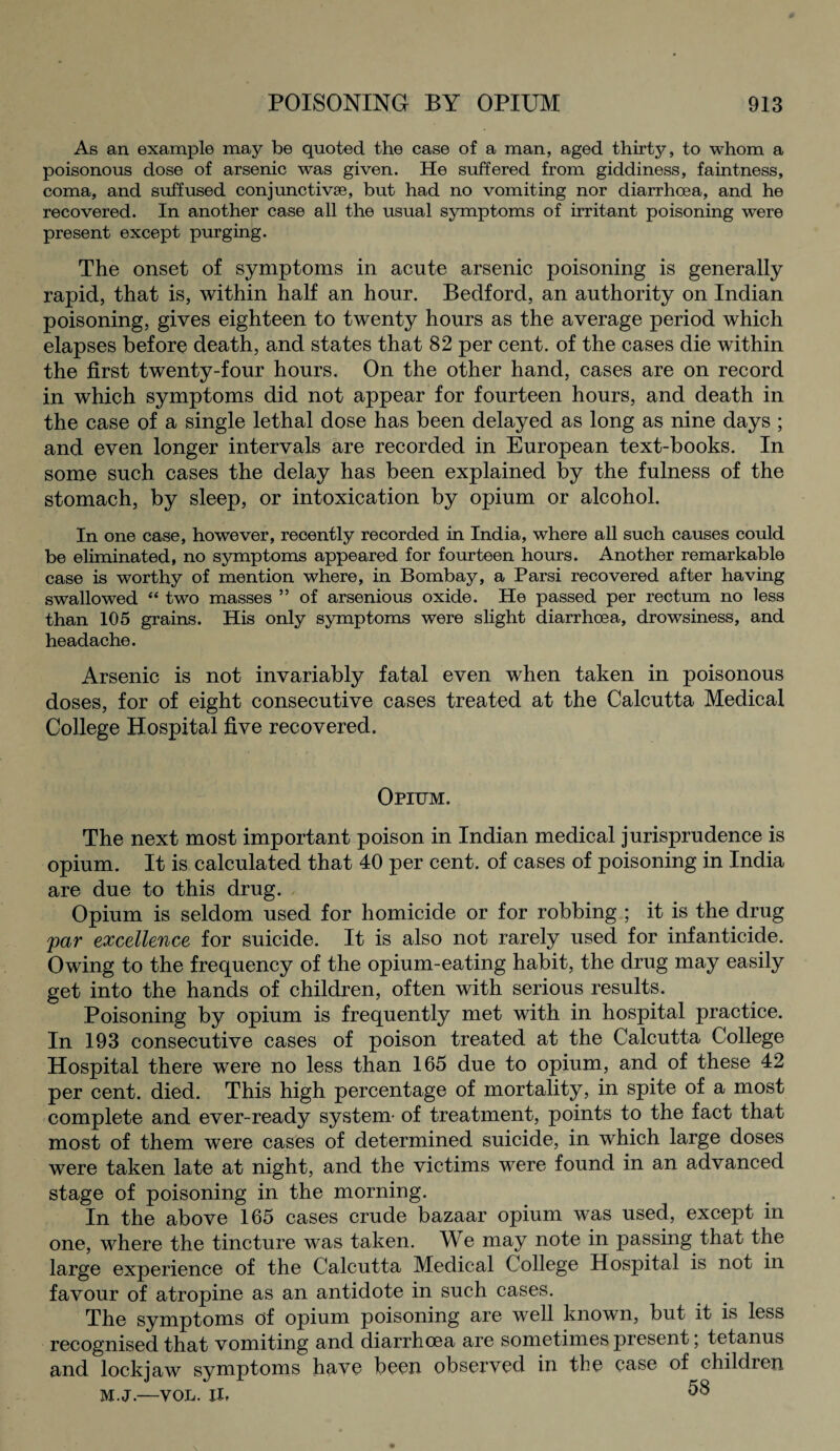 As an example may be quoted the case of a man, aged thirty, to whom a poisonous dose of arsenic was given. He suffered from giddiness, faintness, coma, and suffused conjunctivse, but had no vomiting nor diarrhoea, and he recovered. In another case all the usual symptoms of irritant poisoning were present except purging. The onset of symptoms in acute arsenic poisoning is generally rapid, that is, within half an hour. Bedford, an authority on Indian poisoning, gives eighteen to twenty hours as the average period which elapses before death, and states that 82 per cent, of the cases die within the first twenty-four hours. On the other hand, cases are on record in which symptoms did not appear for fourteen hours, and death in the case of a single lethal dose has been delayed as long as nine days ; and even longer intervals are recorded in European text-books. In some such cases the delay has been explained by the fulness of the stomach, by sleep, or intoxication by opium or alcohol. In one case, however, recently recorded in India, where all such causes could be eliminated, no symptoms appeared for fourteen hours. Another remarkable case is worthy of mention where, in Bombay, a Parsi recovered after having swallowed “ two masses ” of arsenious oxide. He passed per rectum no less than 105 grains. His only symptoms were slight diarrhoea, drowsiness, and headache. Arsenic is not invariably fatal even when taken in poisonous doses, for of eight consecutive cases treated at the Calcutta Medical College Hospital five recovered. Opium. The next most important poison in Indian medical jurisprudence is opium. It is calculated that 40 per cent, of cases of poisoning in India are due to this drug. Opium is seldom used for homicide or for robbing ; it is the drug par excellence for suicide. It is also not rarely used for infanticide. Owing to the frequency of the opium-eating habit, the drug may easily get into the hands of children, often with serious results. Poisoning by opium is frequently met with in hospital practice. In 193 consecutive cases of poison treated at the Calcutta College Hospital there were no less than 165 due to opium, and of these 42 per cent. died. This high percentage of mortality, in spite of a most complete and ever-ready system- of treatment, points to the fact that most of them were cases of determined suicide, in which large doses were taken late at night, and the victims were found in an advanced stage of poisoning in the morning. In the above 165 cases crude bazaar opium was used, except in one, where the tincture was taken. We may note in passing that the large experience of the Calcutta Medical College Hospital is not in favour of atropine as an antidote in such cases. The symptoms of opium poisoning are well known, but it is less recognised that vomiting and diarrhoea are sometimes present; tetanus and lockjaw symptoms have been observed in the case of childien m.j.—VOL. il, 58