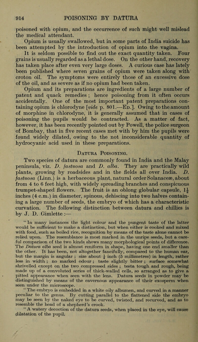 poisoned with opium, and the occurrence of such might well mislead the medical attendant. Opium is usually swallowed, but in some parts of India suicide has been attempted by the introduction of opium into the vagina. It is seldom possible to find out the exact quantity taken. Four grains is usually regarded as a lethal dose. On the other hand, recovery has taken place after even very large doses. A curious case has lately been published where seven grains of opium were taken along with croton oil. The symptoms were entirely those of an excessive dose of the oil, and as severe as if no opium had been taken. Opium and its preparations are ingredients of a large number of patent and quack remedies ; hence poisoning from it often occurs accidentally. One of the most important patent preparations con¬ taining opium is chlorodyne [vide p. 801.—Ed.]. Owing to the amount of morphine in chlorodyne, it is generally assumed that in cases of poisoning the pupils would be contracted. As a matter of fact, however, it has been recently pointed out by Powell, the police surgeon of Bombay, that in five recent cases met with by him tho pupils were found widely dilated, owing to the not inconsiderable quantity of hydrocyanic acid used in these preparations. Datura Poisoning. Two species of datura are commonly found in India and the Malay peninsula, viz. D. fastuosa and D. alba. They are practically wild plants, growing by roadsides and in the fields all over India. D. fastuosa (Linn.) is a herbaceous plant, natural order Solanacese, about from 4 to 6 feet high, with widely spreading branches and conspicuous trumpet-shaped flowers. The fruit is an oblong globular capsule, lj inches (4 c.m.) in diameter, spinous, dehiscing into two halves contain¬ ing a large number of seeds, the embryo of which has a characteristic curvation. The following distinction between datura and chillies is by J. D. Gimlette :— “ In many instances the light colour and the pungent taste of the latter would be sufficient to make a distinction, but when either is cooked and mixed with food, such as boiled rice, recognition by means of the taste alone cannot be relied upon. The resemblance is most marked in the unripe seeds, but a care¬ ful comparison of the two kinds shows many morphological points of difference. The Datura alba seed is almost reniform in shape, having one end smaller than the other. It has been, not altogether fancifully, compared to the human ear, but the margin is angular ; size about \ inch (5 millimetres) in length, rather less in width ; no marked odour ; taste slightly bitter ; surface somewhat shrivelled except on the two compressed sides ; testa tough and rough, being made up of a convoluted series of thick-walled cells, so arranged as to give a pitted appearance when seen with the lens. Datura seeds in powder may be distinguished by means of the cavernous appearance of their exosperm when seen under the microscope. The embryo is embedded in a white oily albumen, and curved in a maimer peculiar to the genus. By cutting parallel to the flattened side the embryo may be seen by the naked eye to be curved, twisted, and recurved, and as to resemble the head of a shepherd’s crook. “ A watery decoction of the datura seeds, when placed in the eye, will cause dilatation of the pupil,