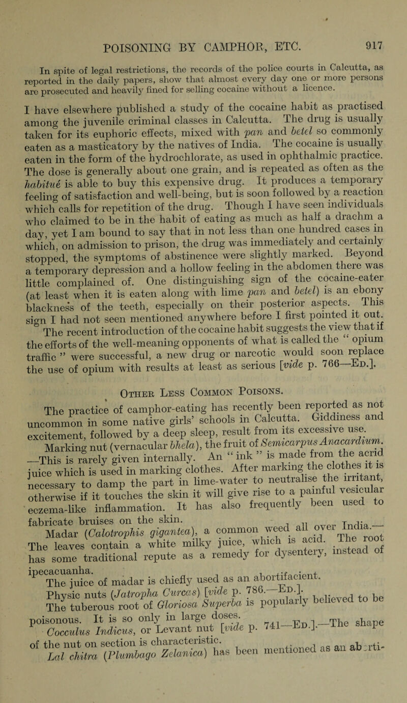 In spite of legal restrictions, the records of the police courts in Calcutta, as reported in the daily papers, show that almost every day one 01 moie pemons are prosecuted and heavily fined for selling cocaine without a licence. I have elsewhere published a study of the cocaine habit as piactised among the juvenile criminal classes in C alcutta. I he diug is usually taken for its euphoric effects, mixed with pan and betel so commonly eaten as a masticatory by the natives of India. The cocaine is usually eaten in the form of the hydrochlorate, as used in ophthalmic practice. The dose is generally about one grain, and is repeated as often as the habitue is able to buy this expensive drug. It produces a temporary feelino- 0f satisfaction and well-being, but is soon followed by a reaction which calls for repetition of the drug. Though I have seen individuals who claimed to be in the habit of eating as much as half a diachm a day, yet I am bound to say that in not less than one hundred cases in which, on admission to prison, the drug was immediately and certain y stopped, the symptoms of abstinence were slightly marked. Beyond a temporary depression and a hollow feeling in the abdomen there was little complained of. One distinguishing sign of the cocame-eater (at least when it is eaten along with lime pan and betel) is an ebony blacknes’s of the teeth, especially on their posterior aspects. I his sign I had not seen mentioned anywhere before I first pointed it out. The recent introduction of the cocaine habit suggests the view that it the efforts of the well-meaning opponents of what is called the opium traffic ” were successful, a new drug or narcotic would soon replace the use of opium with results at least as serious [vide p. 766—Ld.J. Other Less Common Poisons. The practice of camphor-eating has recently been reported as not uncommon in some native girls’ schools in Calcutta. Giddiness aru excitement, followed by a deep sleep, result from its excessive use. Marking nut (vernacular bhela), the fruit of Semicarpus Anacardium. _This is rarely given internally. An “ ink ” is made from e acn iuice which is used in marking clothes. After marking the clothes it is necessary to damp the part in lime-water to neutralise the irritant otherwise if it touches the skin it will give rise to a painful vesicular eczema-like inflammation. _ It has also frequently been used to fabricate bruises on the skin. Tnrlia_• Madar (Calotrophis gigantea), a common weed a11 °vei The leaves contain a white milky juice, which is acid. The root has some traditional repute as a remedy for dysenteiy, mste c ipecacuanha, ^ ig chiefly used as an abortifacient. Physic nuts (Jatropha Gurcas) [vide p. 786. Ed.J- The tuberous root of Gloriosa Superba is popular j poisonous. It is so only in large doses^. ,_rrj e sjiar)e Cocculus Indicus, or Levant nut [vide p. 741 Ed.]. V of the nut on section is characteristic. . , ab-rti- Lal chitra (Plumbago Zelanica) has been mentioned as an ab.rti