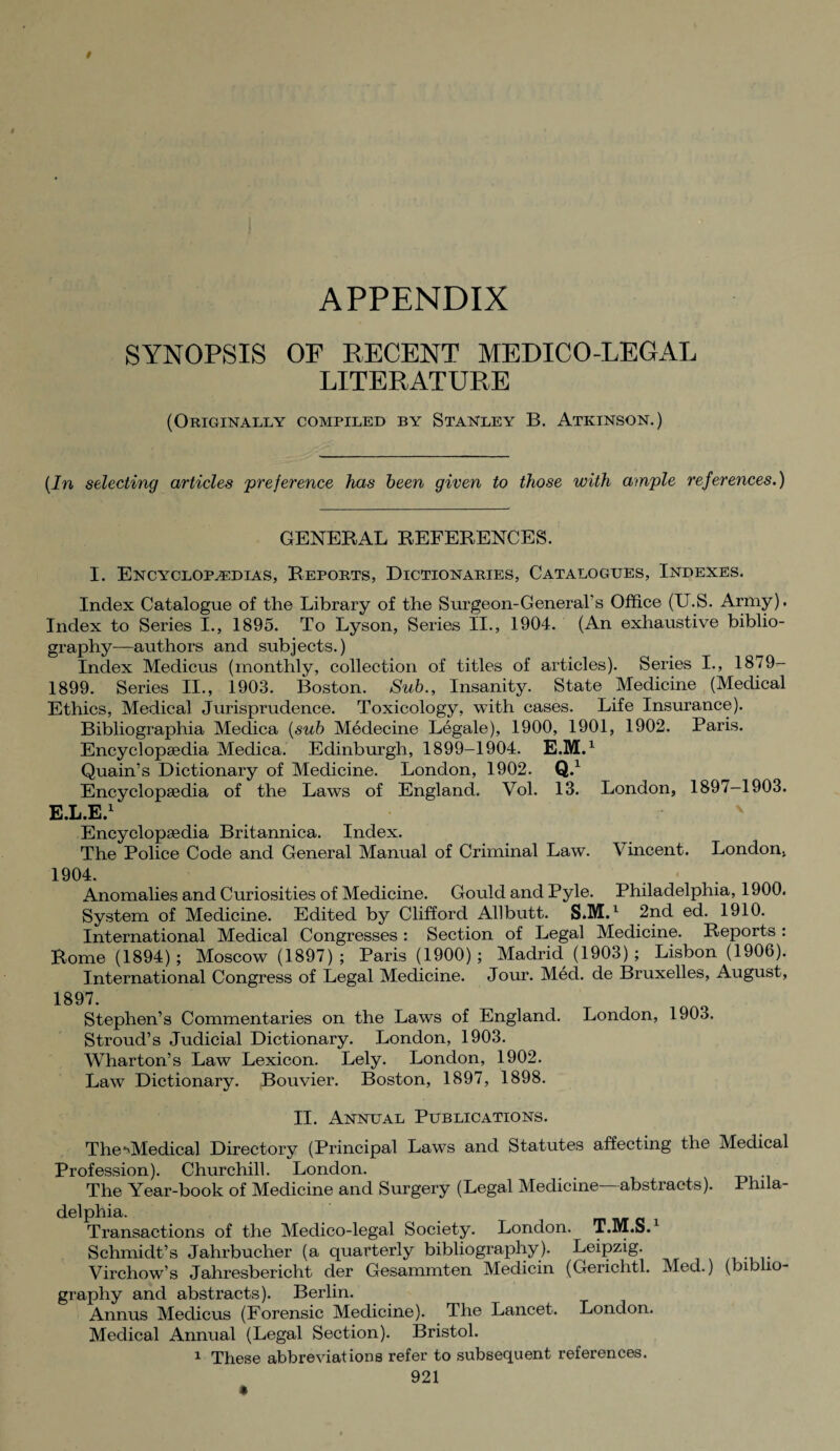 APPENDIX SYNOPSIS OF RECENT MEDICO-LEGAL LITERATURE (Originally compiled by Stanley B. Atkinson.) [In selecting articles 'preference has been given to those with ample references.) GENERAL REFERENCES. I. Encyclopaedias, Reports, Dictionaries, Catalogues, Indexes. Index Catalogue of the Library of the Surgeon-General's Office (U.S. Army). Index to Series I., 1895. To Lyson, Series II., 1904. (An exhaustive biblio¬ graphy—authors and subjects.) Index Medicus (monthly, collection of titles of articles). Series I., 1879- 1899. Series II., 1903. Boston. Sub., Insanity. State Medicine (Medical Ethics, Medical Jurisprudence. Toxicology, with cases. Life Insurance). Bibliographia Medica [sub Medecine Legale), 1900, 1901, 1902. Paris. Encyclopedia Medica. Edinburgh, 1899-1904. E.M.1 Quain’s Dictionary of Medicine. London, 1902. Q.1 Encyclopsedia of the Laws of England. Vol. 13. London, 1897-1903. E.L.E.1 Encyclopaedia Britannica. Index. The Police Code and General Manual of Criminal Law. Vincent. London, 1904. Anomalies and Curiosities of Medicine. Gould and Pyle. Philadelphia, 1900. System of Medicine. Edited by Clifford Allbutt. S.M.1 2nd ed. 1910. International Medical Congresses : Section of Legal Medicine. Reports : Rome (1894); Moscow (1897) ; Paris (1900) ; Madrid (1903) ; Lisbon (1906). International Congress of Legal Medicine. Jour. Med. de Bruxelles, August, 1897. Stephen’s Commentaries on the Laws of England. London, 1903. Stroud’s Judicial Dictionary. London, 1903. Wharton’s Law Lexicon. Lely. London, 1902. Law Dictionary. Bouvier. Boston, 1897, 1898. II. Annual Publications. The ^Medical Directory (Principal Laws and Statutes affecting the Medical Profession). Churchill. London. The Year-book of Medicine and Surgery (Legal Medicine abstracts). Phila¬ delphia. Transactions of the Medico-legal Society. London. T.M.S. Schmidt’s Jahrbucher (a quarterly bibliography). Leipzig. Virchow’s Jahresbericht der Gesammten Medicin (Gerichtl. Med.) (biblio¬ graphy and abstracts). Berlin. Annus Medicus (Forensic Medicine). The Lancet. London. Medical Annual (Legal Section). Bristol. 1 These abbreviations refer to subsequent references.