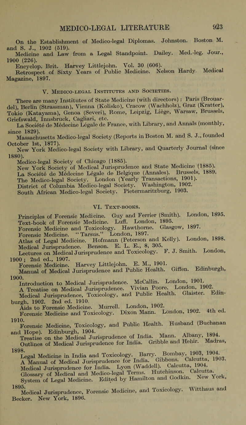 On the Establishment of Medico-legal Diplomas. Johnston. Boston M. and S. J., 1902 (519). Medicine and Law from a Legal Standpoint. Dailey. Med.-leg. Jour., 1900 (226). Encyclop. Brit. Harvey Littlejohn. Vol. 30 (606). Retrospect of Sixty Years of Public Medicine. Nelson Hardy. Medical Magazine, 1897. V. Medico-legal Institutes and Societies. There are many Institutes of State Medicine (with directors) : Paris (Brouar- del), Berlin (Strassman), Vienna (Kolisko), Cracow (Wachholz), Graz (Kratter), Tokio (Katayama), Genoa (Severi), Rome, Leipzig, Liege, Warsaw, Brussels, Griefswald, Innsbruck, Cagliari, etc. La Societe de Medecine Legale de France, with Library, and Annals (monthly, since 1829). # , Massachusetts Medico-legal Society (Reports in Boston M. and S. J., founded October 1st, 1877). . New York Medico-legal Society with Library, and Quarterly Journal (since 1880). Medico-legal Society of Chicago (1885). New York Society of Medical Jurisprudence and State Medicine (1885). La Societe de Medecine Legale de Belgique (Annales). Brussels, 1889. The Medico-legal Society. London (Yearly Transactions, 1901). District of Columbia Medico-legal Society. Washington, 1902. South African Medico-legal Society. Pietermaritzburg, 1903. VI. Text-books. Principles of Forensic Medicine. Guy and Ferrier (Smith). London, 1895. Text-book of Forensic Medicine. Luff. London, 1895. Forensic Medicine and Toxicology. Hawthorne. Glasgow, 1897. Forensic Medicine. “Tarsus.” London, 1897. Atlas of Legal Medicine. Hofmann (Peterson and^ Kelly). London, 1898. Medical Jurisprudence. Benson. E. L. E., 8, 305. Lectures on Medical Jurisprudence and Toxicology. F. J. Smith. London, 1900 ; 2nd ed., 1907. Forensic Medicine. Harvey Littlejohn. E. M., 1901. Manual of Medical Jurisprudence and Public Health. Giffen. Edinburgh, 1900. Introduction to Medical Jurisprudence. McCallin. London, 19°1* A Treatise on Medical Jurisprudence. Vivian Poore. London, 1902. Medical Jurisprudence, Toxicology, and Public Health. Glaister. Edin¬ burgh, 1902. 2nd ed. 1910. Aids to Forensic Medicine. Murrell. London, 1902. Forensic Medicine and Toxicology. Dixon Mann. London, 1902. 4th ed. Forensic Medicine, Toxicology, and Public Health. Husband (Buchanan and Hope). Edinburgh, 1904. Treatise on the Medical Jurisprudence of India. Mann. AHjaiij > *89 * Outlines of Medical Jurisprudence for India. Gnbble and Hehir. Madia , 1898 Legal Medicine in India and Toxicology. Barry. Bombay, 1903, 1904 A Manual of Medical Jurisprudence for India. Gibbons. Caicutta, 1903. Medical Jurisprudence for India. Lyon (Waddell). Calcutta, 1904 Glossary of Medical and Medico-legal Terms Hutchinson. Ca^tta* System of Legal Medicine. Edited by Hamilton and Godkin. New Yoik, 189Medical Jurisprudence, Forensic Medicine, and Toxicology. Witthaus and Becker. New York, 1896.