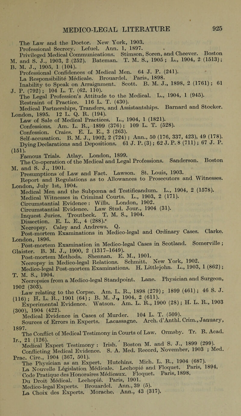 The Law and the Doctor. New York, 1903. Professional Secrecy. Lefuel. Ann. 1, 1897. . Privileged Medical Communications. Stimson, Soren, and Cheever. Boston M. and S. J., 1903, 2 (252). Bateman. T. M. S., 1905 ; L., 1904, 2 (1513); B. M. J., 1905, 1 (104). Professional Confidences of Medical Men. 64 J. P. (241). La Responsibility Medicale. Brouardel. Paris, 1898. Inability to Speak on Arraignment. Scott. B. M. J., 1898, 2 (1761) ; 61 J. P. (792) ; 104 L. T. (62, 110). The Legal Profession’s Attitude to the Medical. L., 1904, 1 (945). Restraint of Practice. 116 L. T. (430). Medical Partnerships, Transfers, and Assistantships. Barnard and Stocker. London, 1895. 12 L. Q. R. (194). Law of Sale of Medical Practices. L., 1904, 1 (1821). Confessions. Am. L. R., 1899 (376) ; 109 L. T. (528). Confession. Craies. E. L. E., 3 (263). Self-accusation. B. M. J., 1902, 2 (724) ; Ann., 50 (176, 337, 423), 49 (178). Dying Declarations and Depositions. 61 J. P. (3); 62 J. P. 8 (711); 67 J. P. (151). Famous Trials. Atlay. London, 1899. The Co-operation of the Medical and Legal Professions. Sanderson. Boston M. and S. J., 1901. Presumptions of Law and Fact. Lawson. St. Louis, 1903. Report and Regulations as to Allowances to Prosecutors and Witnesses. London, July 1st, 1904. Medical Men and the Subpoena ad Testificandum. L., 1904, 2 (1578). Medical Witnesses in Criminal Courts. L., 1903, 2 (171). Circumstantial Evidence : Wills. London, 1902. Circumstantial Evidence. Law Stud. Jour., 1904 (31). Inquest Juries. Troutbeck. T. M. S., 1904. Dissection. E. L. E., 4 (288)/ Necropsy. Caley and Andrews. Q. # Post-mortem Examinations in Medico-legal and Ordinary Cases. Clarke. London, 1896. . Post-mortem Examination in Medico-legal Cases in Scotland. Somerville; Glaister. B. M. J., 1900, 2 (1317—1649). Post-mortem Methods. Shennan. E. M., 1901. Necropsy in Medico-legal Relations. Schmitt. New \ork, 1902. Medico-legal Post-mortem Examinations. H. Littlejohn. L., 1903, 1 (862); T. M. S., 1904. q Necropsies from a Medico-legal Standpoint. Lane. Physician and Suigeon, 1902 (303) Law relating to the Corpse. Am. L. R., 1898 (279); 1899 (461) ; 46 S. J. (116); H. L. R., 1901 (64); B. M. J., 1904, 2 (611). Experimental Evidence. Watson. Am. L. R., 1900 (28) ; H. L. R., 1903 (300), 1904 (422). Medical Evidence in Cases of Murder. 104 L. T. (509). Sources of Errors in Experts. Lacassagne. Arch. d’Anthl. Crim., January, 1897. The Conflict of Medical Testimony in Courts of Law. Ormsby. Tr. R. Acad. Medical Expert Testimony : Irish. Boston M. and S. J., 1899 (299). Conflicting Medical Evidence. S. A. Med. Record, November, 1903 ; Med. Prac. Circ., 1904 (367, 501). The Physician as an Expert. Hutchins. Mich. L. R., 1904 (687). La Nouvelle Legislation Medicale. Lechopie and Floquet. Paris, 1894, Code Pratique des Honoraires Medicaux. Floquet. Paris, 1898, Du Droit Medical. Lechopie. Paris, 1901. Medico-legal Experts. Brouardel. Ann., 39 (5). La Choix des Experts. Morache, Ann., 43 (317),