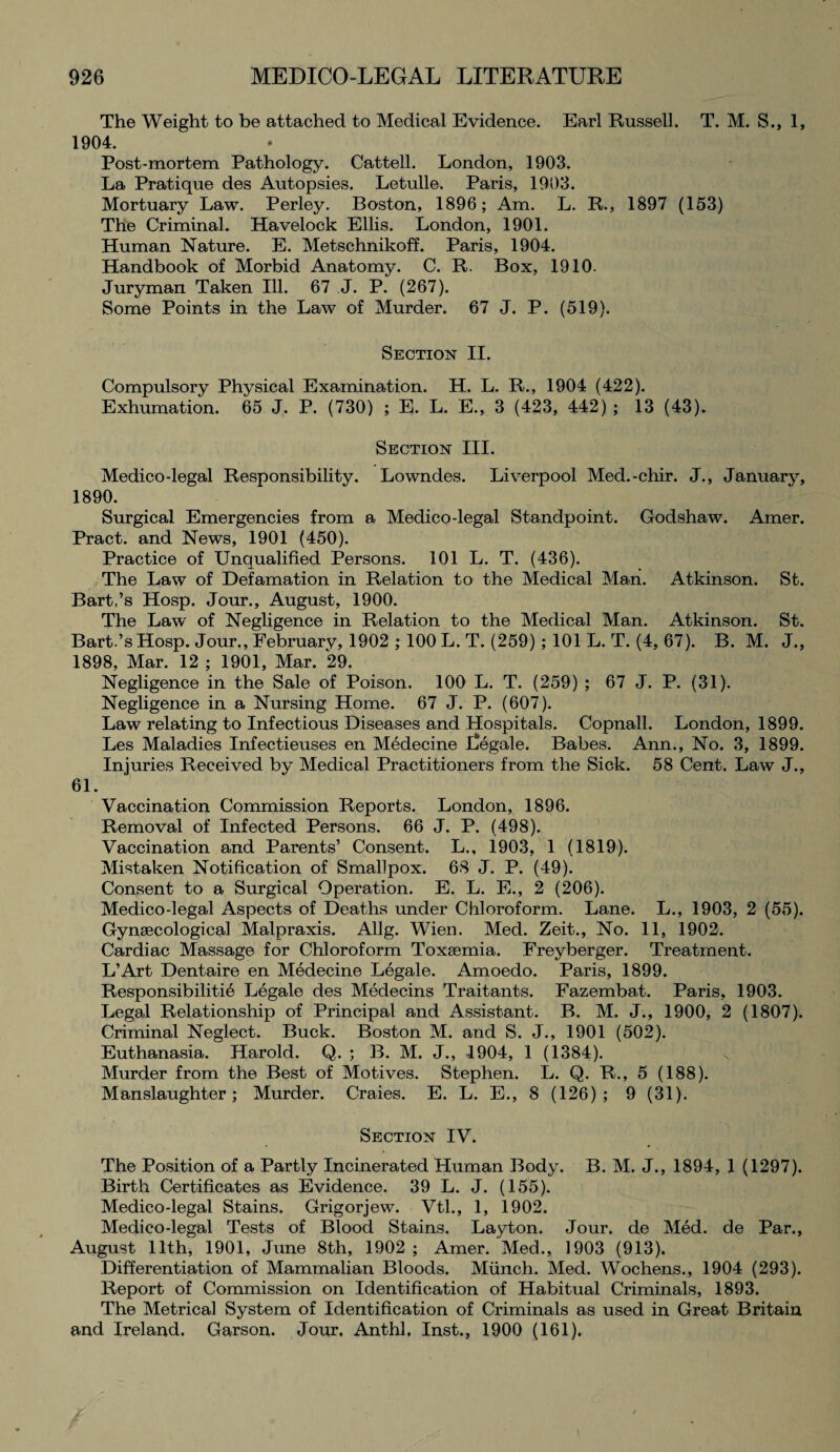 The Weight to be attached to Medical Evidence. Earl Russell. T. M. S., 1, 1904. Post-mortem Pathology. Cattell. London, 1903. La Pratique des Autopsies. Letulle. Paris, 1903. Mortuary Law. Perley. Boston, 1896; Am. L. R., 1897 (153) The Criminal. Havelock Ellis. London, 1901. Human Nature. E. Metschnikoff. Paris, 1904. Handbook of Morbid Anatomy. C. R. Box, 1910. Juryman Taken Ill. 67 J. P. (267). Some Points in the Law of Murder. 67 J. P. (519). Section II. Compulsory Physical Examination. H. L. R., 1904 (422). Exhumation. 65 J. P. (730) ; E. L. E., 3 (423, 442) ; 13 (43). Section III. Medico-legal Responsibility. Lowndes. Liverpool Med.-chir. J., January, 1890. Surgical Emergencies from a Medico-legal Standpoint. Godshaw. Amer. Pract. and News, 1901 (450). Practice of Unqualified Persons. 101 L. T. (436). The Law of Defamation in Relation to the Medical Man. Atkinson. St. Bart,’s Hosp. Jour., August, 1900. The Law of Negligence in Relation to the Medical Man. Atkinson. St. Bart.’s Hosp. Jour., February, 1902 ; 100 L. T. (259) ; 101 L. T. (4, 67). B. M. J., 1898, Mar. 12 ; 1901, Mar. 29. Negligence in the Sale of Poison. 100 L. T. (259) ; 67 J. P. (31). Negligence in a Nursing Home. 67 J. P. (607). Law relating to Infectious Diseases and Hospitals. Copnall. London, 1899. Les Maladies Infectieuses en Medecine Legale. Babes. Ann., No. 3, 1899. Injuries Received by Medical Practitioners from the Sick. 58 Cent. Law J., 61. Vaccination Commission Reports. London, 1896. Removal of Infected Persons. 66 J. P. (498). Vaccination and Parents’ Consent. L., 1903, 1 (1819). Mistaken Notification of Smallpox. 68 J. P. (49). Consent to a Surgical Operation. E. L. E., 2 (206). Medico-legal Aspects of Deaths under Chloroform. Lane. L., 1903, 2 (55). Gynaecological Malpraxis. Allg. Wien. Med. Zeit., No. 11, 1902. Cardiac Massage for Chloroform Toxaemia. Freyberger. Treatment. L’Art Dentaire en Medecine Legale. Amoedo. Paris, 1899. Responsibility Legale des Medecins Traitants. Fazembat. Paris, 1903. Legal Relationship of Principal and Assistant. B. M. J., 1900, 2 (1807). Criminal Neglect. Buck. Boston M. and S. J., 1901 (502). Euthanasia. Harold. Q. ; B. M. J., 1904, 1 (1384). Murder from the Best of Motives. Stephen. L. Q. R., 5 (188). Manslaughter; Murder. Craies. E. L. E., 8 (126); 9 (31). Section IV. The Position of a Partly Incinerated Human Body. B. M. J., 1894, 1 (1297). Birth Certificates as Evidence. 39 L. J. (155). Medico-legal Stains. Grigorjew. Vtl., 1, 1902. Medico-legal Tests of Blood Stains. Layton. Jour, de Med. de Par., August 11th, 1901, June 8th, 1902 ; Amer. Med., 1903 (913). Differentiation of Mammalian Bloods. Munch. Med. Wochens., 1904 (293). Report of Commission on Identification of Habitual Criminals, 1893. The Metrical System of Identification of Criminals as used in Great Britain and Ireland. Garson. Jour, Anthl, Inst., 1900 (161).