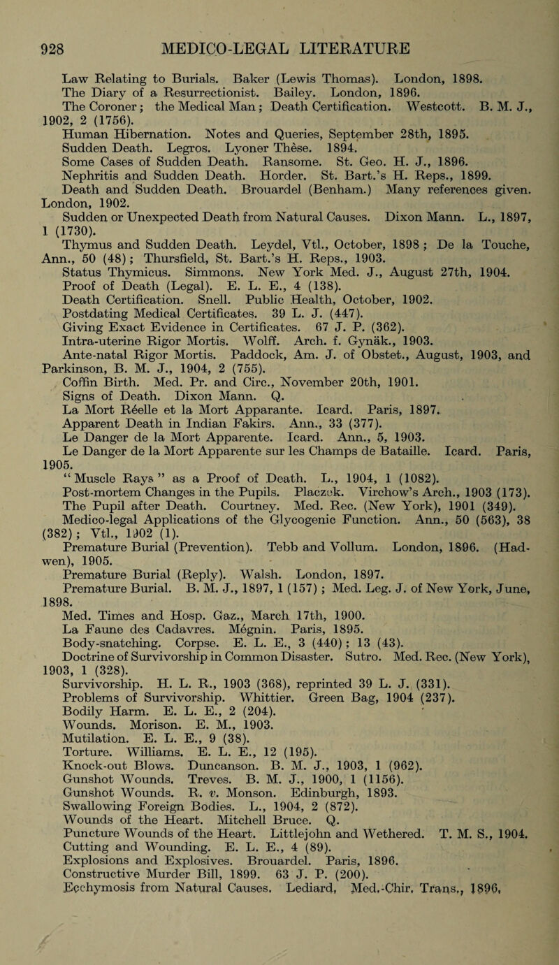 Law Relating to Burials. Baker (Lewis Thomas). London, 1898. The Diary of a Resurrectionist. Bailey. London, 1896. The Coroner; the Medical Man; Death Certification. Westcott. B. M. J., 1902, 2 (1756). Human Hibernation. Notes and Queries, September 28th, 1895. Sudden Death. Legros. Lyoner These. 1894. Some Cases of Sudden Death. Ransome. St. Geo. H. J., 1896. Nephritis and Sudden Death. Horder. St. Bart.’s H. Reps., 1899. Death and Sudden Death. Brouardel (Benham.) Many references given. London, 1902. Sudden or Unexpected Death from Natural Causes. Dixon Mann. L., 1897, 1 (1730). Thymus and Sudden Death. Leydel, Vtl., October, 1898 ; De la Touche, Ann., 50 (48); Thursfield, St. Bart.’s H. Reps., 1903. Status Thymicus. Simmons. New York Med. J., August 27th, 1904. Proof of Death (Legal). E. L. E., 4 (138). Death Certification. Snell. Public Health, October, 1902. Postdating Medical Certificates. 39 L. J. (447). Giving Exact Evidence in Certificates. 67 J. P. (362). Intra-uterine Rigor Mortis. Wolff. Arch. f. Gynak., 1903. Ante-natal Rigor Mortis. Paddock, Am. J. of Obstet., August, 1903, and Parkinson, B. M. J., 1904, 2 (755). Coffin Birth. Med. Pr. and Circ., November 20th, 1901. Signs of Death. Dixon Mann. Q. La Mort R6elle et la Mort Apparante. Icard, Paris, 1897. Apparent Death in Indian Fakirs. Ann., 33 (377). Le Danger de la Mort Apparente. Icard. Ann,, 5, 1903. Le Danger de la Mort Apparente sur les Champs de Bataille. Icard. Paris, 1905. “Muscle Rays” as a Proof of Death. L., 1904, 1 (1082). Post-mortem Changes in the Pupils. Placzek. Virchow’s Arch., 1903 (173). The Pupil after Death. Courtney. Med. Rec. (New York), 1901 (349). Medico-legal Applications of the Glycogenic Function. Ann., 50 (563), 38 (382); Vtl., 1902 (1). Premature Burial (Prevention). Tebb and Vollum. London, 1896. (Had- wen), 1905. Premature Burial (Reply). Walsh. London, 1897. Premature Burial. B. M. J., 1897, 1 (157) ; Med. Leg. J. of New York, June, 1898. Med. Times and Hosp. Gaz., March 17th, 1900. La Faune des Cadavres. Megnin. Paris, 1895. Body-snatching. Corpse. E. L. E., 3 (440) ; 13 (43). Doctrine of Survivorship in Common Disaster. Sutro. Med. Rec. (New York), 1903, 1 (328). Survivorship. H. L. R., 1903 (368), reprinted 39 L. J. (331). Problems of Survivorship. Whittier. Green Bag, 1904 (237). Bodily Harm. E. L. E., 2 (204). Wounds. Morison. E. M., 1903. Mutilation. E. L. E., 9 (38). Torture. Williams. E. L. E., 12 (195). Knock-out Blows. Duncanson. B. M. J., 1903, 1 (962). Gunshot Wounds. Treves. B. M. J., 1900, 1 (1156). Gunshot Wounds. R. v. Monson. Edinburgh, 1893. Swallowing Foreign Bodies. L., 1904, 2 (872). Wounds of the Heart. Mitchell Bruce. Q. Puncture Wounds of the Heart. Littlejohn and Wethered. T. M. S., 1904, Cutting and Wounding. E. L. E., 4 (89). Explosions and Explosives. Brouardel. Paris, 1896. Constructive Murder Bill, 1899. 63 J. P. (200). Fpchymosis from Natural Causes, Lediard, Med.-Chir, Trans,, 1896,