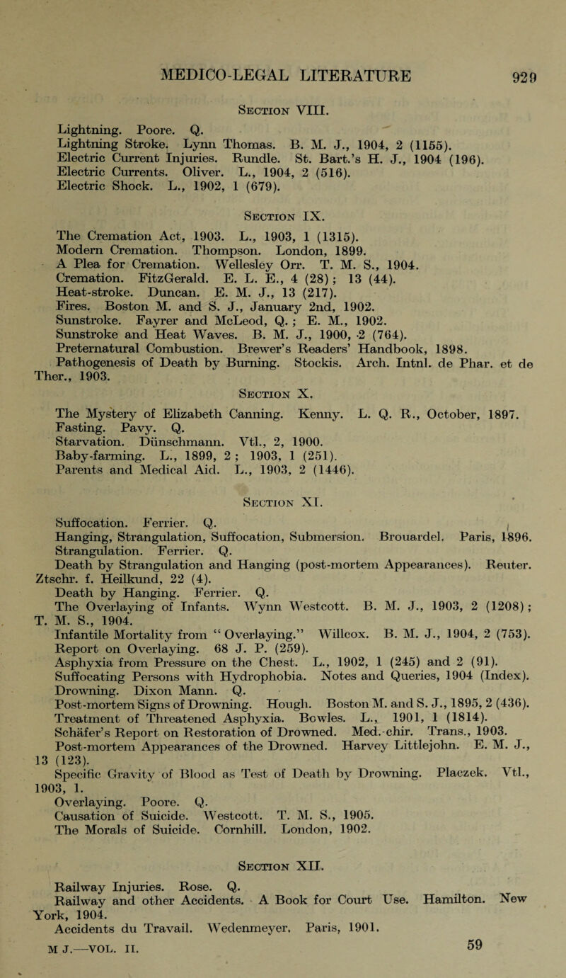 Section VIII. Lightning. Poore. Q. Lightning Stroke. Lynn Thomas. B. M. J., 1904, 2 (1155). Electric Current Injuries. Rundle. St. Bart.’s H. J., 1904 (196). Electric Currents. Oliver. L., 1904, 2 (516). Electric Shock. L., 1902, 1 (679). Section IX. The Cremation Act, 1903. L., 1903, 1 (1315). Modem Cremation. Thompson. London, 1899. A Plea for Cremation. Wellesley Orr. T. M. S., 1904. Cremation. FitzGerald. E. L. E., 4 (28); 13 (44). Heat-stroke. Duncan. E. M. J., 13 (217). Fires. Boston M. and S. J., January 2nd, 1902. Sunstroke. Fayrer and McLeod, Q. ; E. M., 1902. Sunstroke and Heat Waves. B. M. J., 1900, 2 (764). Preternatural Combustion. Brewer’s Readers’ Handbook, 1898. Pathogenesis of Death by Burning. Stockis. Arch. IntnL de Phar. et de Ther., 1903. Section X. The Mystery of Elizabeth Canning. Kenny. L. Q. R., October, 1897. Fasting. Pavy. Q. Starvation. Dunschmann. Vtl., 2, 1900. Baby-farming. L., 1899, 2 ; 1903, 1 (251). Parents and Medical Aid. L., 1903, 2 (1446). Section XL Suffocation. Ferrier. Q,. , Hanging, Strangulation, Suffocation, Submersion. Brouardel. Paris, 1896. Strangulation. Ferrier. Q. Death by Strangulation and Hanging (post-mortem Appearances). Reuter. Ztschr. f. Heilkund, 22 (4). Death by Hanging. Ferrier. Q. The Overlaying of Infants. Wynn Westcott. B. M. J., 1903, 2 (1208) ; T. M. S., 1904. Infantile Mortality from “Overlaying.” Willcox. B. M. J., 1904, 2 (753). Report on Overlaying. 68 J. P. (259). Asphyxia from Pressure on the Chest. L., 1902, 1 (245) and 2 (91). Suffocating Persons with Hydrophobia. Notes and Queries, 1904 (Index). Drowning. Dixon Mann. Q. Post-mortem Signs of Drowning. Hough. Boston M. and S. J., 1895, 2 (436). Treatment of Threatened Asphyxia. Bowles. L., 1901, 1 (1814). Schafer’s Report on Restoration of Drowned. Med.-chir. Trans., 1903. Post-mortem Appearances of the Drowned. Harvey Littlejohn. E. M. J., 13 (123). Specific Gravity of Blood as Test of Death by Drowning. Placzek. Vtl., 1903, 1. Overlaying. Poore. Q. Causation of Suicide. Westcott. T. M. S., 1905. The Morals of Suicide. Cornhill. London, 1902. Section XII. Railway Injuries. Rose. Q. Railway and other Accidents. A Book for Court Use. Hamilton. New York, 1904. Accidents du Travail. Wedenmeyer. Paris, 1901. M J.—VOL. II. 59