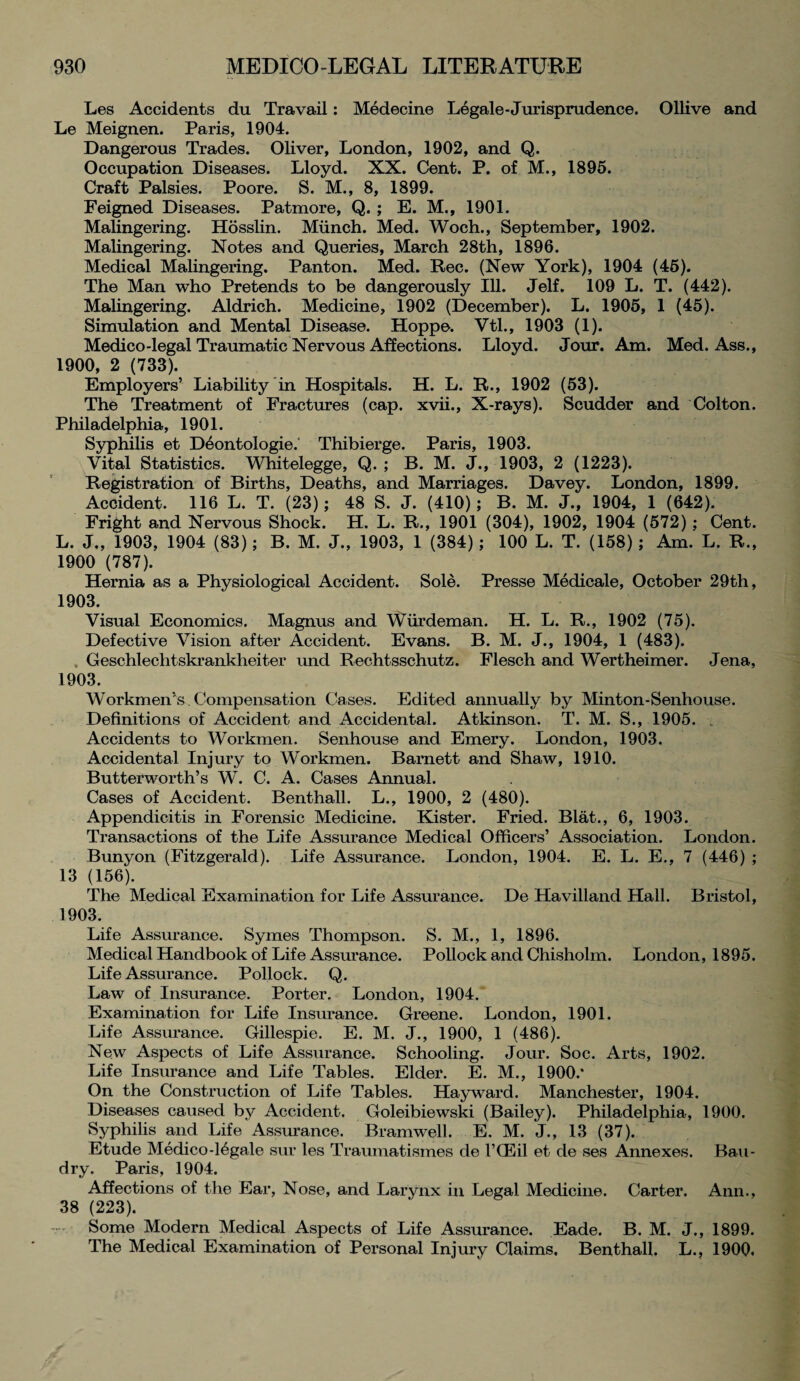 Les Accidents du Travail: Medecine Legale-Jurisprudence. Ollive and Le Meignen. Paris, 1904. Dangerous Trades. Oliver, London, 1902, and Q. Occupation Diseases. Lloyd. XX. Cent. P. of M., 1895. Craft Palsies. Poore. S. M., 8, 1899. Feigned Diseases. Patmore, Q. ; E. M., 1901. Malingering. Hosslin. Munch. Med. Woch., September, 1902. Malingering. Notes and Queries, March 28th, 1896. Medical Malingering. Panton. Med. Rec. (New York), 1904 (45). The Man who Pretends to be dangerously Ill. Jelf. 109 L. T. (442). Malingering. Aldrich. Medicine, 1902 (December). L. 1905, 1 (45). Simulation and Mental Disease. Hoppe. Vtl., 1903 (1). Medico-legal Traumatic Nervous Affections. Lloyd. Jour. Am. Med. Ass., 1900, 2 (733). Employers’ Liability in Hospitals. H. L. R., 1902 (53). The Treatment of Fractures (cap. xvii., X-rays). Scudder and Colton. Philadelphia, 1901. Syphilis et D6ontologie. Thibierge. Paris, 1903. Vital Statistics. Whitelegge, Q. ; B. M. J., 1903, 2 (1223). Registration of Births, Deaths, and Marriages. Davey. London, 1899. Accident. 116 L. T. (23); 48 S. J. (410); B. M. J., 1904, 1 (642). Fright and Nervous Shock. H. L. R., 1901 (304), 1902, 1904 (572); Cent. L. J., 1903, 1904 (83); B. M. J., 1903, 1 (384) ; 100 L. T. (158); Am. L. R., 1900 (787). Hernia as a Physiological Accident. Sole. Presse Medicale, October 29th, 1903. Visual Economics. Magnus and Wiirdeman. H. L. R., 1902 (75). Defective Vision after Accident. Evans. B. M. J., 1904, 1 (483). . Geschlechtskranklieiter und Rechtsschutz. Flesch and Wertheimer. Jena, 1903. Workmen's Compensation Cases. Edited annually by Minton-Senhouse. Definitions of Accident and Accidental. Atkinson. T. M. S., 1905. _ Accidents to Workmen. Senhouse and Emery. London, 1903. Accidental Injury to Workmen. Barnett and Shaw, 1910. Butterworth’s W. C. A. Cases Annual. Cases of Accident. Benthall. L., 1900, 2 (480). Appendicitis in Forensic Medicine. Kister. Fried. Blat., 6, 1903. Transactions of the Life Assurance Medical Officers’ Association. London. Bunyon (Fitzgerald). Life Assurance. London, 1904. E. L. E., 7 (446) ; 13 (156). The Medical Examination for Life Assurance. De Havilland Hall. Bristol, 1903. Life Assurance. Symes Thompson. S. M., 1, 1896. Medical Handbook of Life Assurance. Pollock and Chisholm. London, 1895. Life Assurance. Pollock. Q. Law of Insurance. Porter. London, 1904. Examination for Life Insurance. Greene. London, 1901. Life Assurance. Gillespie. E. M. J., 1900, 1 (486). New Aspects of Life Assurance. Schooling. Jour. Soc. Arts, 1902. Life Insurance and Life Tables. Elder. E. M., 1900.* On the Construction of Life Tables. Hayward. Manchester, 1904. Diseases caused by Accident. Goleibiewski (Bailey). Philadelphia, 1900. Syphilis and Life Assurance. Bramwell. E. M. J., 13 (37). Etude Medico-16gale sur les Traumatismes de l’CEil et de ses Annexes. Ban- dry. Paris, 1904. Affections of the Ear, Nose, and Larynx in Legal Medicine. Carter. Ann., 38 (223). Some Modern Medical Aspects of Life Assurance. Eade. B. M. J., 1899. The Medical Examination of Personal Injury Claims. Benthall. L., 1900.