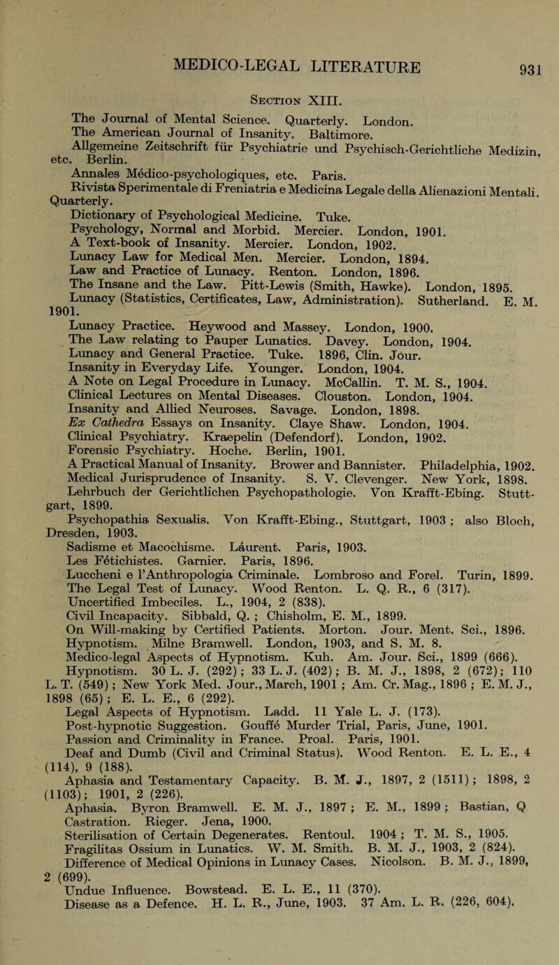 Section XIII. The Journal of Mental Science. Quarterly. London. The American Journal of Insanity. Baltimore. Allgemeine Zeitschrift fur Psychiatrie und Psychisch-Gerichtliche Medizin etc. Berlin. Annales Medico-psychologiques, etc. Paris. Rivista Sperimentale di Freniatria e Medicina Legale della Alienazioni Mentali Quarterly. Dictionary of Psychological Medicine. Tuke. Psychology, Normal and Morbid. Mercier. London, 1901. A Text-book of Insanity. Mercier. London, 1902. Lunacy Law for Medical Men. Mercier. London, 1894. Law and Practice of Lunacy. Renton. London, 1896. The Insane and the Law. Pitt-Lewis (Smith, Hawke). London, 1895. Lunacy (Statistics, Certificates, Law, Administration). Sutherland. E M 1901. Lunacy Practice. Hey wood and Massey. London, 1900. The Law relating to Pauper Lunatics. Davey. London, 1904. Lunacy and General Practice. Tuke. 1896, Clin. Jour. Insanity in Everyday Life. Younger. London, 1904. A Note on Legal Procedure in Lunacy. McCallin. T. M. S., 1904. Clinical Lectures on Mental Diseases. Clouston. London, 1904. Insanity and Allied Neuroses. Savage. London, 1898. Ex Cathedra Essays on Insanity. Claye Shaw. London, 1904. Clinical Psychiatry. Kraepelin (Defendorf). London, 1902. Forensic Psychiatry. Hoche. Berlin, 1901. A Practical Manual of Insanity. Brower and Bannister. Philadelphia, 1902. Medical Jurisprudence of Insanity. S. V. Clevenger. New York, 1898. Lehrbuch der Gerichtlichen Psychopathologie. Von Krafft-Ebing. Stutt¬ gart, 1899. Psychopathia Sexualis. Von Krafft-Ebing., Stuttgart, 1903 ; also Bloch, Dresden, 1903. Sadisme et Macochisme. Laurent. Paris, 1903. Les F^tichistes. Gamier. Paris, 1896. Luccheni e l’Anthropologia Criminale. Lombroso and Forel. Turin, 1899. The Legal Test of Lunacy. Wood Renton. L. Q. R., 6 (317). Uncertified Imbeciles. L., 1904, 2 (838). Civil Incapacity. Sibbald, Q. ; Chisholm, E. M., 1899. On Will-making by Certified Patients. Morton. Jour. Ment. Sci., 1896. Hypnotism. Milne Bramwell. London, 1903, and S. M. 8. Medico-legal Aspects of Hypnotism. Kuh. Am. Jour. Sci., 1899 (666). Hypnotism. 30 L. J. (292); 33 L. J. (402); B. M. J., 1898, 2 (672); 110 L. T. (549); New York Med. Jour., March, 1901 ; Am. Cr. Mag., 1896 ; E. M. J., 1898 (65) ; E. L. E., 6 (292). Legal Aspects of Hypnotism. Ladd. 11 Yale L. J. (173). Post-hypnotic Suggestion. Gouffe Murder Trial, Paris, June, 1901. Passion and Criminality in France. Proal. Paris, 1901. Deaf and Dumb (Civil and Criminal Status). Wood Renton. E. L. E., 4 (114), 9 (188). Aphasia and Testamentary Capacity. B. M. J., 1897, 2 (1511); 1898, 2 (1103); 1901, 2 (226). Aphasia. Byron Bramwell. E. M. J., 1897 ; E. M., 1899 ; Bastian, Q Castration. Rieger. Jena, 1900. Sterilisation of Certain Degenerates. Rentoul. 1904 ; T. M. S., 1905. Fragilitas Ossium in Lunatics. W. M. Smith. B. M. J., 1903, 2 (824). Difference of Medical Opinions in Lunacy Cases. Nicolson. B. M. J., 1899, 2 (699). Undue Influence. Bowstead. E. L. E., 11 (370). Disease as a Defence. H. L, R., June, 1903. 37 Am, L. R. (226, 604).