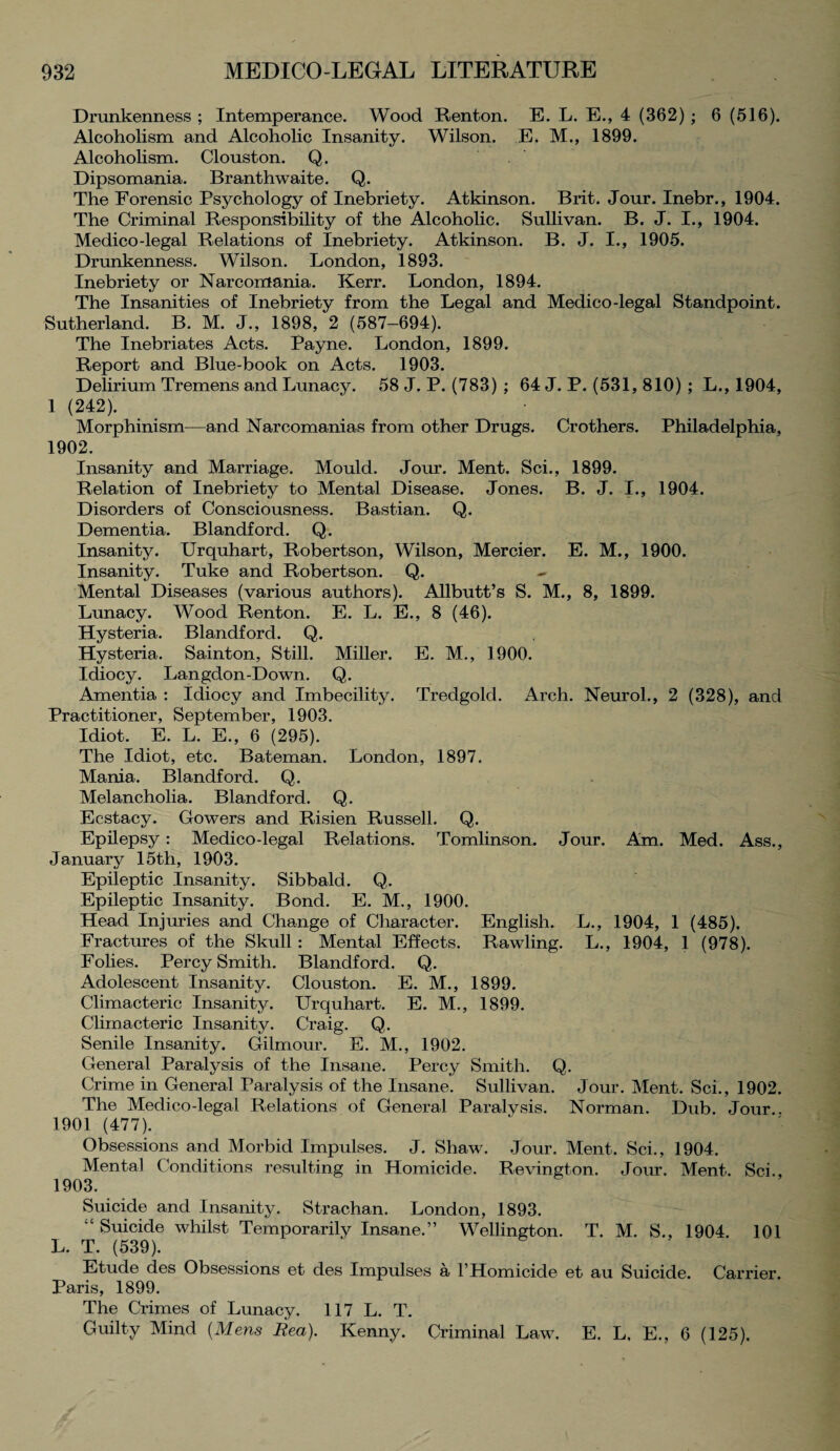 Drunkenness ; Intemperance. Wood Renton. E. L. E., 4 (362); 6 (616). Alcoholism and Alcoholic Insanity. Wilson. E. M., 1899. Alcoholism. Clouston. Q. Dipsomania. Branthwaite. Q. The Forensic Psychology of Inebriety. Atkinson. Brit. Jour. Inebr., 1904. The Criminal Responsibility of the Alcoholic. Sullivan. B. J. I., 1904. Medico-legal Relations of Inebriety. Atkinson. B. J. I., 1905. Drunkenness. Wilson. London, 1893. Inebriety or Narcomania. Kerr. London, 1894. The Insanities of Inebriety from the Legal and Medico-legal Standpoint. Sutherland. B. M. J., 1898, 2 (587—694). The Inebriates Acts. Payne. London, 1899. Report and Blue-book on Acts. 1903. Delirium Tremens and Lunacy. 58 J. P. (783) ; 64 J. P. (531, 810) ; L., 1904, 1 (242). Morphinism—and Narcomanias from other Drugs. Crothers. Philadelphia, 1902. Insanity and Marriage. Mould. Jour. Ment. Sci., 1899. Relation of Inebriety to Mental Disease. Jones. B. J. I., 1904. Disorders of Consciousness. Bastian. Q. Dementia. Blandford. Q. Insanity. Urquhart, Robertson, Wilson, Mercier. E. M., 1900. Insanity. Tuke and Robertson. Q. Mental Diseases (various authors). Allbutt’s S. M., 8, 1899. Lunacy. Wood Renton. E. L. E., 8 (46). Hysteria. Blandford. Q. Hysteria. Sainton, Still. Miller. E. M., 1900. Idiocy. Langdon-Down. Q. Amentia : Idiocy and Imbecility. Tredgold. Arch. Neurol., 2 (328), and Practitioner, September, 1903. Idiot. E. L. E., 6 (295). The Idiot, etc. Bateman. London, 1897. Mania. Blandford. Q. Melancholia. Blandford. Q. Ecstacy. Gowers and Risien Russell. Q. Epilepsy: Medico-legal Relations. Tomlinson. Jour. Am. Med. Ass., January 15th, 1903. Epileptic Insanity. Sibbald. Q. Epileptic Insanity. Bond. E. M., 1900. Head Injuries and Change of Character. English. L., 1904, 1 (485). Fractures of the Skull : Mental Effects. Rawling. L., 1904, 1 (978). Folies. Percy Smith. Blandford. Q. Adolescent Insanity. Clouston. E. M., 1899. Climacteric Insanity. Urquhart. E. M., 1899. Climacteric Insanity. Craig. Q. Senile Insanity. Gilmour. E. M., 1902. General Paralysis of the Insane. Percy Smith. Q. Crime in General Paralysis of the Insane. Sullivan. Jour. Ment. Sci., 1902. The Medico-legal Relations of General Paralysis. Norman. Dub. Jour.. 1901 (477). Obsessions and Morbid Impulses. J. Shaw. Jour. Ment. Sci., 1904. Mental Conditions resulting in Homicide. Revington. Jour. Ment. Sci., 1903. Suicide and Insanity. Strachan. London, 1893. Suicide whilst Temporarily Insane.” Wellington. T. M. S., 1904. 101 L. T. (539). Etude des Obsessions et des Impulses a 1’ Homicide et au Suicide. Carrier. Paris, 1899. The Crimes of Lunacy. 117 L. T. Guilty Mind (Mens Rea). Kenny. Criminal Law. E. L, E., 6 (125).