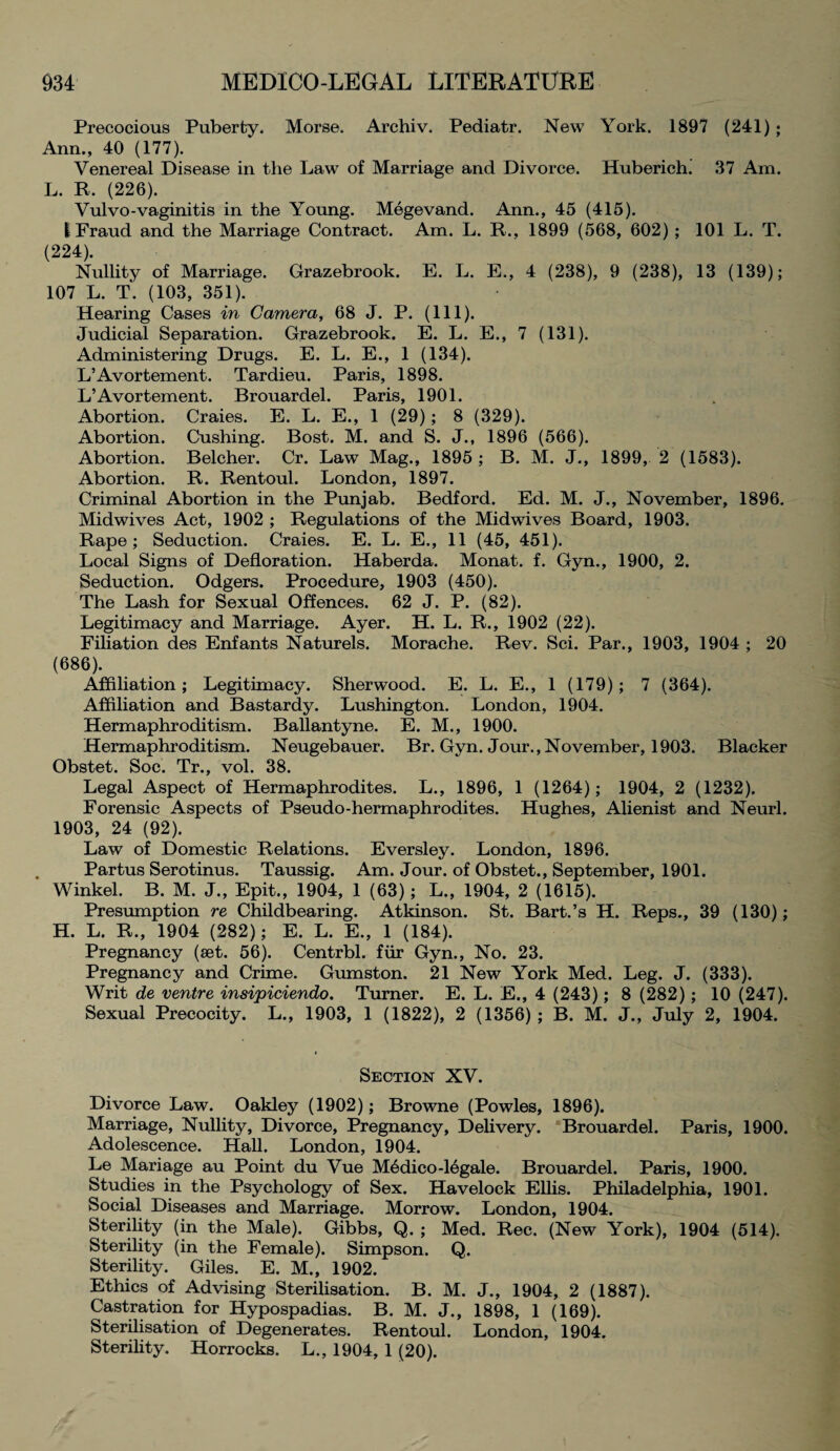 Precocious Puberty. Morse. Archiv. Pediatr. New York. 1897 (241); Ann., 40 (177). Venereal Disease in the Law of Marriage and Divorce. Huberich. 37 Am. L. It. (226). Vulvo-vaginitis in the Young. Megevand. Ann., 45 (415). 1 Fraud and the Marriage Contract. Am. L. R., 1899 (568, 602) ; 101 L. T. (224). Nullity of Marriage. Grazebrook. E. L. E., 4 (238), 9 (238), 13 (139); 107 L. T. (103, 351). Hearing Cases in Camera, 68 J. P. (111). Judicial Separation. Grazebrook. E. L. E., 7 (131). Administering Drugs. E. L. E., 1 (134). L’Avortement. Tardieu. Paris, 1898. L’Avortement. Brouardel. Paris, 1901. Abortion. Craies. E. L. E., 1 (29); 8 (329). Abortion. Cushing. Bost. M. and S. J., 1896 (566). Abortion. Belcher. Cr. Law Mag., 1895 ; B. M. J., 1899, 2 (1583). Abortion. R. Rentoul. London, 1897. Criminal Abortion in the Punjab. Bedford. Ed. M. J., November, 1896. Midwives Act, 1902 ; Regulations of the Midwives Board, 1903. Rape; Seduction. Craies. E. L. E., 11 (45, 451). Local Signs of Defloration. Haberda. Monat. f. Gyn., 1900, 2. Seduction. Odgers. Procedure, 1903 (450). The Lash for Sexual Offences. 62 J. P. (82). Legitimacy and Marriage. Ayer. H. L. R., 1902 (22). Filiation des Enfants Naturels. Morache. Rev. Sci. Par., 1903, 1904 ; 20 (686). Affiliation; Legitimacy. Sherwood. E. L. E., 1 (179); 7 (364). Affiliation and Bastardy. Lushington. London, 1904. Hermaphroditism. Ballantyne. E. M., 1900. Hermaphroditism. Neugebauer. Br. Gyn. Jour., November, 1903. Blacker Obstet. Soc. Tr., vol. 38. Legal Aspect of Hermaphrodites. L., 1896, 1 (1264); 1904, 2 (1232). Forensic Aspects of Pseudo-hermaphrodites. Hughes, Alienist and Neurl. 1903, 24 (92). Law of Domestic Relations. Eversley. London, 1896. Partus Serotinus. Taussig. Am. Jour, of Obstet., September, 1901. Winkel. B. M. J., Epit., 1904, 1 (63); L., 1904, 2 (1615). Presumption re Childbearing. Atkinson. St. Bart.’s H. Reps., 39 (130); H. L. R., 1904 (282); E. L. E., 1 (184). Pregnancy (aet. 56). Centrbl. fur Gyn., No. 23. Pregnancy and Crime. Gumston. 21 New York Med. Leg. J. (333). Writ de ventre insipiciendo. Turner. E. L. E., 4 (243); 8 (282); 10 (247). Sexual Precocity. L., 1903, 1 (1822), 2 (1356) ; B. M. J., July 2, 1904. Section XV. Divorce Law. Oakley (1902); Browne (Powles, 1896). Marriage, Nullity, Divorce, Pregnancy, Delivery. Brouardel. Paris, 1900. Adolescence. Hall. London, 1904. Le Mariage au Point du Vue Medico-16gale. Brouardel. Paris, 1900. Studies in the Psychology of Sex. Havelock Ellis. Philadelphia, 1901. Social Diseases and Marriage. Morrow. London, 1904. Sterility (in the Male). Gibbs, Q. ; Med. Rec. (New York), 1904 (514). Sterility (in the Female). Simpson. Q. Sterility. Giles. E. M., 1902. Ethics of Advising Sterilisation. B. M. J., 1904, 2 (1887). Castration for Hypospadias. B. M. J., 1898, 1 (169). Sterilisation of Degenerates. Rentoul. London, 1904. Sterility. Horrocks. L., 1904, 1 (20).