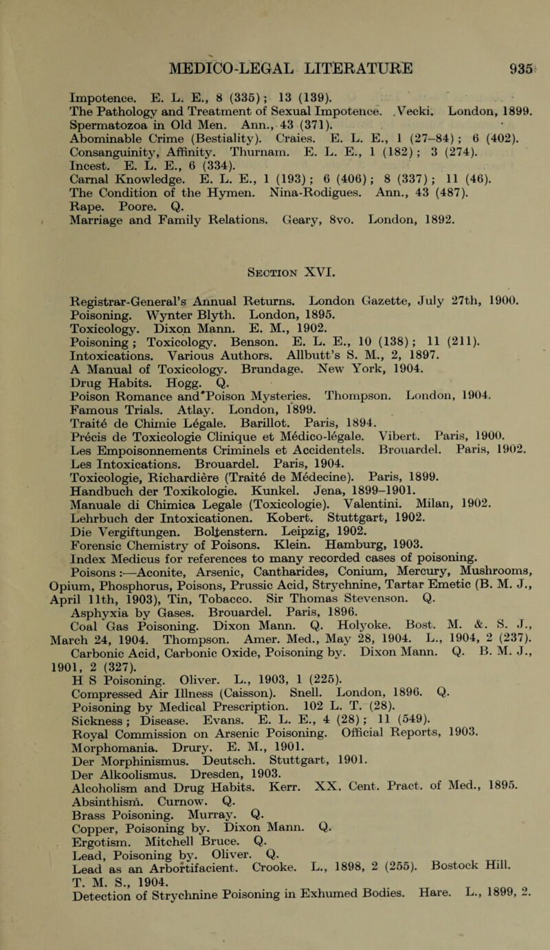 Impotence. E. L. E., 8 (335); 13 (139). The Pathology and Treatment of Sexual Impotence. . Vecki. London, 1899. Spermatozoa in Old Men. Ann., 43 (371). Abominable Crime (Bestiality). Craies. E. L. E., 1 (27—84) ; 6 (402). Consanguinity, Affinity. Thurnam. E. L. E., 1 (182) ; 3 (274). Incest. E. L. E., 6 (334). Carnal Knowledge. E. L. E., 1 (193); 6 (406); 8 (337); 11 (46). The Condition of the Hymen. Nina-Rodigues. Ann., 43 (487). Rape. Poore. Q. Marriage and Family Relations. Geary, 8vo. London, 1892. Section XVI. Registrar-General’s Annual Returns. London Gazette, July 27th, 1900. Poisoning. Wynter Blyth. London, 1895. Toxicology. Dixon Mann. E. M., 1902. Poisoning ; Toxicology. Benson. E. L. E., 10 (138); 11 (211). Intoxications. Various Authors. Allbutt’s S. M., 2, 1897. A Manual of Toxicology. Brundage. New York, 1904. Drug Habits. Hogg. Q. Poison Romance and*Poison Mysteries. Thompson. London, 1904. Famous Trials. Atlay. London, 1899. Trait6 de Chimie L6gale. Barillot. Paris, 1894. Precis de Toxicologie Clinique et Medico-legale. Vibert. Paris, 1900. Les Empoisonnements Criminels et Accidentels. Brouardel. Paris, 1902. Les Intoxications. Brouardel. Paris, 1904. Toxicologie, Richardiere (Traite de Medecine). Paris, 1899. Handbuch der Toxikologie. Kunkel. Jena, 1899-1901. Manuale di Chimica Legale (Toxicologie). Valentini. Milan, 1902. Lehrbuch der Intoxicationen. Kobert. Stuttgart, 1902. Die Vergiftungen. Boltenstern. Leipzig, 1902. Forensic Chemistry of Poisons. Klein. Hamburg, 1903. Index Medicus for references to many recorded cases of poisoning. Poisons:—Aconite, Arsenic, Cantharides, Conium, Mercury, Mushrooms, Opium, Phosphorus, Poisons, Prussic Acid, Strychnine, Tartar Emetic (B. M. J., April 11th, 1903), Tin, Tobacco. Sir Thomas Stevenson. Q. Asphyxia by Gases. Brouardel. Paris, 1896. Coal Gas Poisoning. Dixon Mann. Q. Holyoke. Bost. M. &. S. J., March 24, 1904. Thompson. Amer. Med., May 28, 1904. L., 1904, 2 (237). Carbonic Acid, Carbonic Oxide, Poisoning by. Dixon Mann. Q. B. M. J., 1901, 2 (327). H S Poisoning. Oliver. L., 1903, 1 (225). Compressed Air Illness (Caisson). Snell. London, 1896. Q. Poisoning by Medical Prescription. 102 L. T. (28). Sickness; Disease. Evans. E. L. E., 4 (28); 11 (549). Royal Commission on Arsenic Poisoning. Official Reports, 1903. Morphomania. Drury. E. M., 1901. Der Morphinismus. Deutsch. Stuttgart, 1901. Der Alkoolismus. Dresden, 1903. Alcoholism and Drug Habits. Kerr. XX. Cent. Pract. of Med., 1895. Absinthism. Curnow. Q. Brass Poisoning. Murray. Q. Copper, Poisoning by. Dixon Mann. Q. Ergotism. Mitchell Bruce. Q. Lead, Poisoning by. Oliver. Q. Lead as an Arbortifacient. Crooke. L., 1898, 2 (255). Bostock Hill. T. M. S., 1904. . _ ionn o Detection of Strychnine Poisoning in Exhumed Bodies. Hare. L., 1899, _.