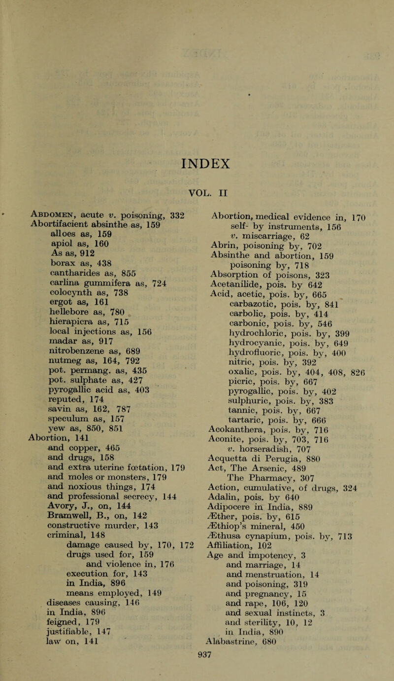 INDEX VOL. II Abdomen, acute v. poisoning, 332 Abortifacient absinthe as, 159 alloes as, 159 apiol as, 160 As as, 912 borax as, 438 cantharides as, 855 earlina gummifera as, 724 colocynth as, 738 ergot as, 161 hellebore as, 780 hierapicra as, 715 local injections as, 156 madar as, 917 nitrobenzene as, 689 nutmeg as, 164, 792 pot. permang. as, 435 pot. sulphate as, 427 pyrogalhc acid as, 403 reputed, 174 savin as, 162, 787 speculum as, 157 yew as, 850, 851 Abortion, 141 B,nd copper, 465 and drugs, 158 and extra uterine foetation, 179 and moles or monsters, 179 and noxious things, 174 and professional secrecy, 144 Avory, J., on, 144 Bramwell, B., on, 142 constructive murder, 143 criminal, 148 damage caused by, 170, 172 drugs used for, 159 and violence in, 176 execution for, 143 in India, 896 means employed, 149 diseases causing, 146 in India, 896 feigned, 179 justifiable, 147 law on, 141 Abortion, medical evidence in, 170 self- by instruments, 156 v. miscarriage, 62 Abrin, poisoning by, 702 Absinthe and abortion, 159 poisoning by, 718 Absorption of poisons, 323 Acetanilide, pois. by 642 Acid, acetic, pois. by, 665 carbazotic, pois. by, 841 carbolic, pois. by, 414 carbonic, pois. by, 546 hydrochloric, pois. by, 399 hydrocyanic, pois. by, 649 hydrofluoric, pois. by, 400 nitric, pois. by, 392 oxalic, pois. by, 404, 408, 826 picric, pois. by, 667 pyrogallic, pois. by, 402 sulphuric, pois. by, 383 tannic, pois. by, 667 tartaric, pois. by, 666 Acokanthera, pois. by, 716 Aconite, pois. by, 703, 716 v. horseradish, 707 Acquetta di Perugia, 880 Act, The Arsenic, 489 The Pharmacy, 307 Action, cumulative, of drugs, 324 Adalin, pois. by 640 Adipocere in India, 889 ./Ether, pois. by, 615 ^Ethiop’s mineral, 450 E'thusa cynapium, pois. by, 713 Affiliation, 102 Age and impotency, 3 and marriage, 14 and menstruation, 14 and poisoning, 319 and pregnancy, 15 and rape, 106, 120 and sexual instincts, 3 and sterility, 10, 12 in India, 890 Alabastrine, 680