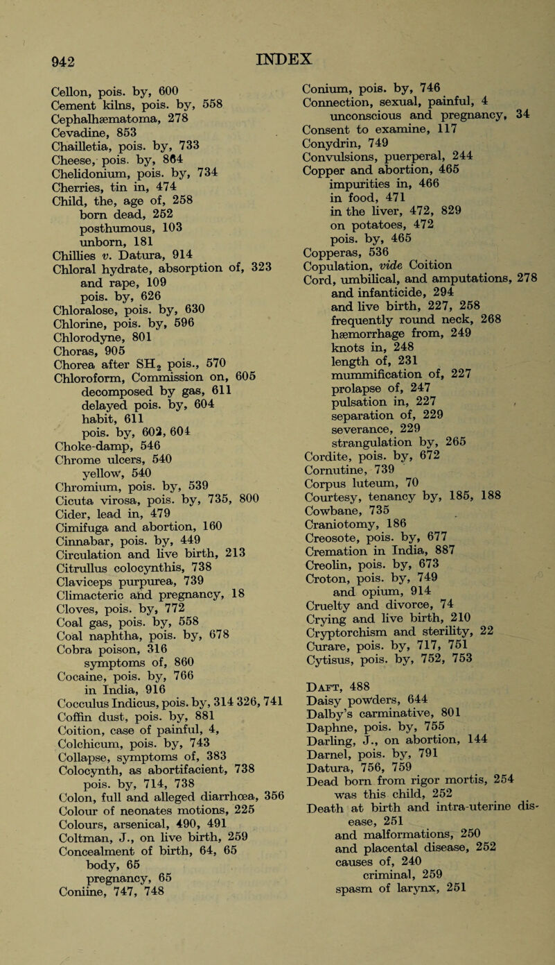 Cellon, pois. by, 600 Cement kilns, pois. by, 558 Cephalhsematoma, 278 Cevadine, 853 Chailletia, pois. by, 733 Cheese, pois. by, 864 Chelidonium, pois. by, 734 Cherries, tin in, 474 Child, the, age of, 258 born dead, 262 posthumous, 103 unborn, 181 Chillies v. Datura, 914 Chloral hydrate, absorption of, 323 and rape, 109 pois. by, 626 Chloralose, pois. by, 630 Chlorine, pois. by, 596 Chlorodyne, 801 Choras, 905 Chorea after SH2 pois., 570 Chloroform, Commission on, 605 decomposed by gas, 611 delayed pois. by, 604 habit, 611 pois. by, 602, 604 Choke-damp, 546 Chrome ulcers, 540 yellow*, 540 Chromium, pois. by, 539 Cicuta virosa, pois. by, 735, 800 Cider, lead in, 479 Cimifuga and abortion, 160 Cinnabar, pois. by, 449 Circulation and live birth, 213 Citrullus colocynthis, 738 Claviceps purpurea, 739 Climacteric and pregnancy, 18 Cloves, pois. by, 772 Coal gas, pois. by, 558 Coal naphtha, pois. by, 678 Cobra poison, 316 symptoms of, 860 Cocaine, pois. by, 766 in India, 916 Cocculus Indicus, pois. by, 314 326, 741 Coffin dust, pois. by, 881 Coition, case of painful, 4, Colchicum, pois. by, 743 Collapse, symptoms of, 383 Colocynth, as abortifacient, 738 pois. by, 714, 738 Colon, full and alleged diarrhoea, 356 Colour of neonates motions, 225 Colours, arsenical, 490, 491 Coltman, J., on live birth, 259 Concealment of birth, 64, 65 body, 65 pregnancy, 65 Coniine, 747, 748 Conium, pois. by, 746 Connection, sexual, painful, 4 unconscious and pregnancy, 34 Consent to examine, 117 Conydrin, 749 Convulsions, puerperal, 244 Copper and abortion, 465 impurities in, 466 in food, 471 in the liver, 472, 829 on potatoes, 472 pois. by, 465 Copperas, 536 Copulation, vide Coition Cord, umbilical, and amputations, 278 and infanticide, 294 and live birth, 227, 258 frequently round neck, 268 haemorrhage from, 249 knots in, 248 length of, 231 mummification of, 227 prolapse of, 247 pulsation in, 227 separation of, 229 severance, 229 strangulation by, 265 Cordite, pois. by, 672 Cornutine, 739 Corpus luteum, 70 Courtesy, tenancy by, 185, 188 Cowbane, 735 Craniotomy, 186 Creosote, pois. by, 677 Cremation in India, 887 Creolin, pois. by, 673 Croton, pois. by, 749 and opium, 914 Cruelty and divorce, 74 Crying and live birth, 210 Cryptorchism and sterility, 22 Curare, pois. by, 717, 751 Cytisus, pois. by, 752, 753 Daft, 488 Daisy powders, 644 Dalby’s carminative, 801 Daphne, pois. by, 755 Darling, J., on abortion, 144 Darnel, pois. by, 791 Datura, 756, 759 Dead born from rigor mortis, 254 Was this child, 252 Death at birth and intra uterine dis¬ ease, 251 and malformations, 250 and placental disease, 252 causes of, 240 criminal, 259 spasm of larynx, 251