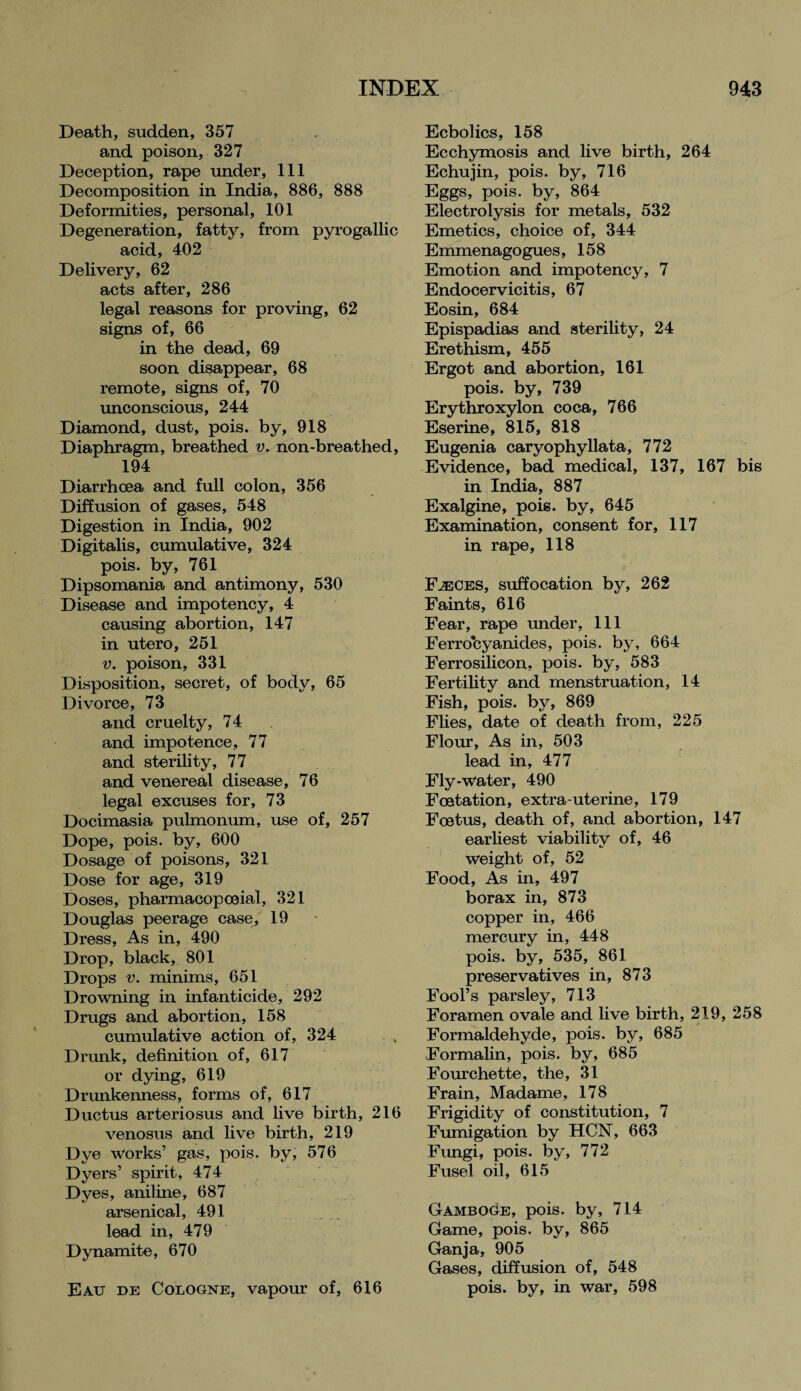 Death, sudden, 357 and poison, 327 Deception, rape under, 111 Decomposition in India, 886, 888 Deformities, personal, 101 Degeneration, fatty, from pyrogallic acid, 402 Delivery, 62 acts after, 286 legal reasons for proving, 62 signs of, 66 in the dead, 69 soon disappear, 68 remote, signs of, 70 unconscious, 244 Diamond, dust, pois. by, 918 Diaphragm, breathed v. non-breathed, 194 Diarrhoea and full colon, 356 Diffusion of gases, 548 Digestion in India, 902 Digitalis, cumulative, 324 pois. by, 761 Dipsomania and antimony, 530 Disease and impotency, 4 causing abortion, 147 in utero, 251 v. poison, 331 Disposition, secret, of body, 65 Divorce, 73 and cruelty, 74 and impotence, 77 and sterility, 77 and venereal disease, 76 legal excuses for, 73 Docimasia pulmonum, use of, 257 Dope, pois. by, 600 Dosage of poisons, 321 Dose for age, 319 Doses, pharmacopoeia!, 321 Douglas peerage case, 19 Dress, As in, 490 Drop, black, 801 Drops v. minims, 651 Drowning in infanticide, 292 Drugs and abortion, 158 cumulative action of, 324 Drunk, definition of, 617 or dying, 619 Drunkenness, forms of, 617 Ductus arteriosus and live birth, 216 venosus and live birth, 219 Dye works’ gas, pois. by, 576 Dyers’ spirit, 474 Dyes, aniline, 687 arsenical, 491 . lead in, 479 Dynamite, 670 Eatj de Cologne, vapour of, 616 Ecbolics, 158 Ecchymosis and live birth, 264 Echujin, pois. by, 716 Eggs, pois. by, 864 Electrolysis for metals, 532 Emetics, choice of, 344 Emmenagogues, 158 Emotion and impotency, 7 Endocervicitis, 67 Eosin, 684 Epispadias and sterility, 24 Erethism, 455 Ergot and abortion, 161 pois. by, 739 Erythroxylon coca, 766 Eserine, 815, 818 Eugenia caryophyllata, 772 Evidence, bad medical, 137, 167 bis in India, 887 Exalgine, pois. by, 645 Examination, consent for, 117 in rape, 118 Faeces, suffocation by, 262 Faints, 616 Fear, rape under, 111 Ferrocyanides, pois. by, 664 Ferrosilicon, pois. by, 583 Fertility and menstruation, 14 Fish, pois. by, 869 Flies, date of death from, 225 Flour, As in, 503 lead in, 477 Fly*water, 490 Foetation, extra-uterine, 179 Foetus, death of, and abortion, 147 earliest viability of, 46 weight of, 52 Food, As in, 497 borax in, 873 copper in, 466 mercury in, 448 pois. by, 535, 861 preservatives in, 873 Fool’s parsley, 713 Foramen ovale and live birth, 219, 258 Formaldehyde, pois. by, 685 Formalin, pois. by, 685 Fourchette, the, 31 Frain, Madame, 178 Frigidity of constitution, 7 Fumigation by HCN, 663 Fimgi, pois. by, 772 Fusel oil, 615 Gamboge, pois. by, 714 Game, pois. by, 865 Ganja, 905 Gases, diffusion of, 548 pois. by, in war, 598