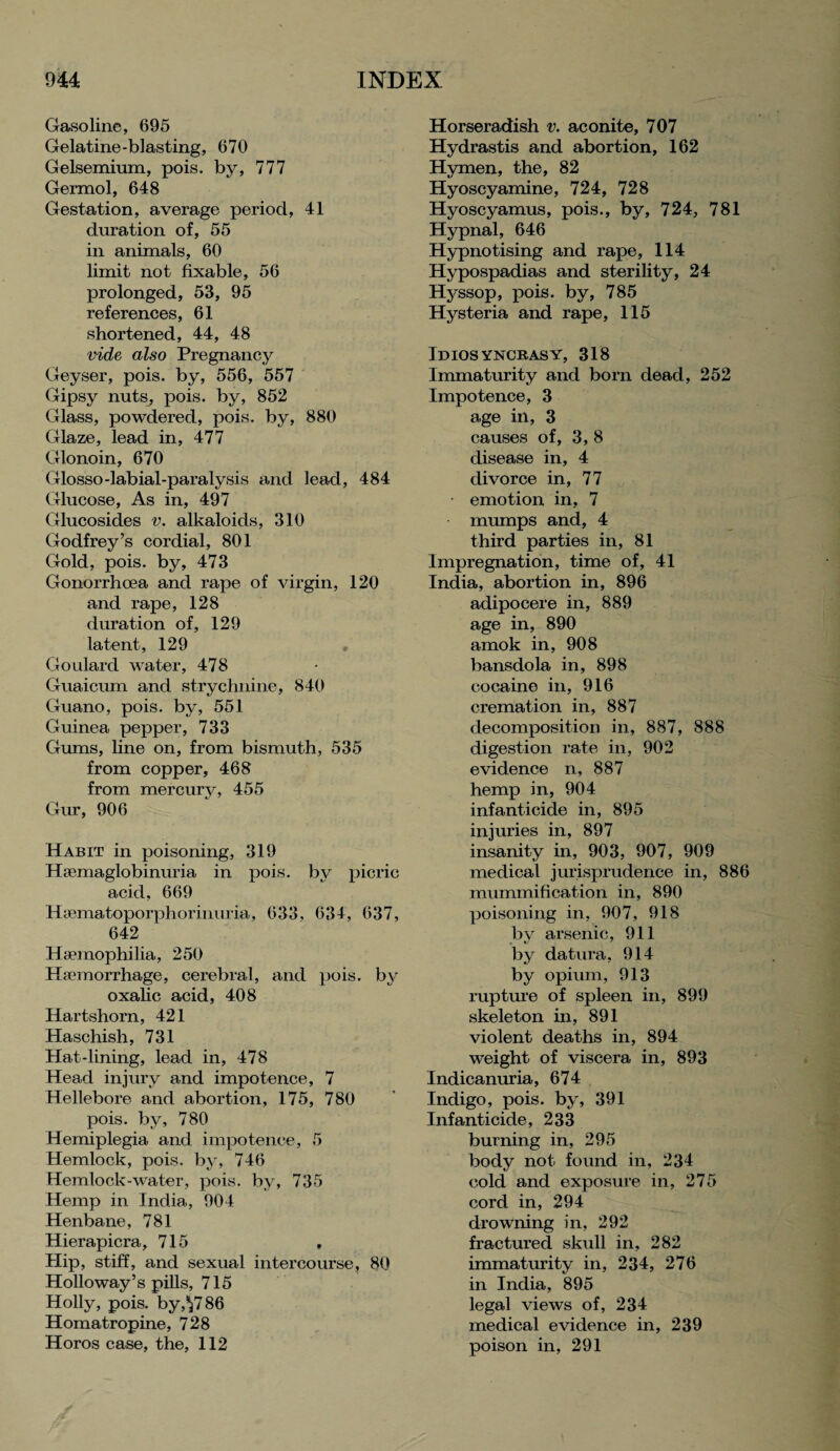 Gasoline, 695 Gelatine-blasting, 670 Gelsemium, pois. by, 777 Germol, 648 Gestation, average period, 41 duration of, 55 in animals, 60 limit not fixable, 56 prolonged, 53, 95 references, 61 shortened, 44, 48 vide also Pregnancy Geyser, pois. by, 556, 557 Gipsy nuts, pois. by, 852 Glass, powdered, pois. by, 880 Glaze, iead in, 477 Glonoin, 670 Glosso-labial-paralysis and lead, 484 Glucose, As in, 497 Glucosides v. alkaloids, 310 Godfrey’s cordial, 801 Gold, pois. by, 473 Gonorrhoea and rape of virgin, 120 and rape, 128 duration of, 129 latent, 129 Goulard water, 478 Guaicum and strychnine, 840 Guano, pois. by, 551 Guinea pepper, 733 Gums, line on, from bismuth, 535 from copper, 468 from mercury, 455 Gur, 906 Habit in poisoning, 319 Hsemaglobinuria in pois. by picric acid, 669 Hsematoporphorinuria, 633, 634, 637, 642 Haemophilia, 250 Haemorrhage, cerebral, and pois. by oxalic acid, 408 Hartshorn, 421 Haschish, 731 Hat-lining, lead in, 478 Head injury and impotence, 7 Hellebore and abortion, 175, 780 pois. by, 780 Hemiplegia and impotence, 5 Hemlock, pois. by, 746 Hemlock-water, pois. by, 735 Hemp in India, 904 Henbane, 781 Hierapicra, 715 , Hip, stiff, and sexual intercourse, 80 Holloway’s pills, 715 Holly, pois. by,^7 86 Homatropine, 728 Horos case, the, 112 Horseradish v. aconite, 707 Hydrastis and abortion, 162 Hymen, the, 82 Hyoscyamine, 724, 728 Hyoscyamus, pois., by, 724, 781 Hypnal, 646 Hypnotising and rape, 114 Hypospadias and sterility, 24 Hyssop, pois. by, 785 Hysteria and rape, 115 Idiosyncrasy, 318 Immaturity and born dead, 252 Impotence, 3 age in, 3 causes of, 3, 8 disease in, 4 divorce in, 77 emotion in, 7 mumps and, 4 third parties in, 81 Impregnation, time of, 41 India, abortion in, 896 adipocere in, 889 age in, 890 amok in, 908 bansdola in, 898 cocaine in, 916 cremation in, 887 decomposition in, 887, 888 digestion rate in, 902 evidence n, 887 hemp in, 904 infanticide in, 895 injuries in, 897 insanity in, 903, 907, 909 medical jurisprudence in, 886 mummification in, 890 poisoning in, 907, 918 by arsenic, 911 by datura, 914 by opium, 913 rupture of spleen in, 899 skeleton in, 891 violent deaths in, 894 weight of viscera in, 893 Indicanuria, 674 Indigo, pois. by, 391 Infanticide, 233 burning in, 295 body not found in, 234 cold and exposure in, 275 cord in, 294 drowning in, 292 fractured skull in, 282 immaturity in, 234, 276 in India, 895 legal views of, 234 medical evidence in, 239 poison in, 291
