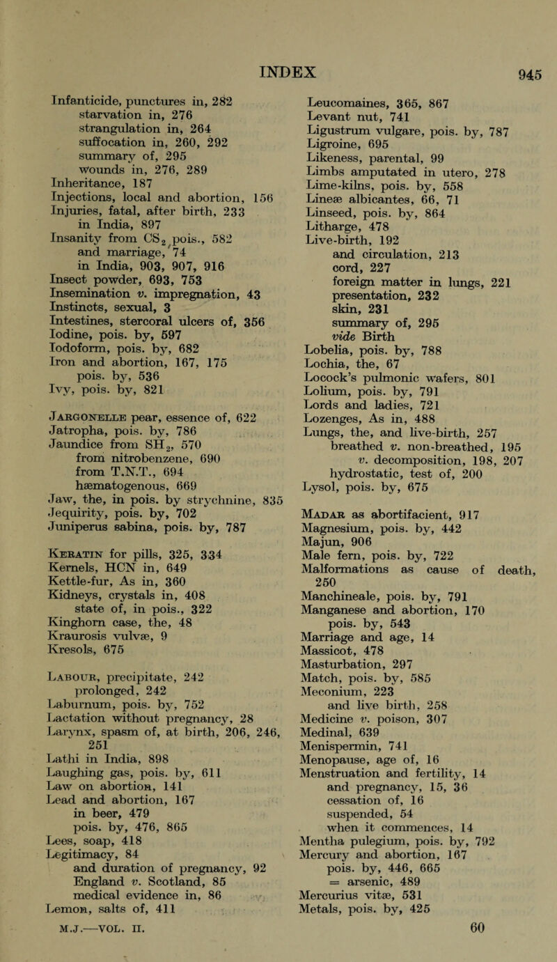 Infanticide, punctures in, 282 starvation in, 276 strangulation in, 264 suffocation in, 260, 292 summary of, 295 wounds in, 276, 289 Inheritance, 187 Injections, local and abortion, 156 Injuries, fatal, after birth, 233 in India, 897 Insanity from CS2 pois., 582 and marriage/74 in India, 903, 907, 916 Insect powder, 693, 753 Insemination v. impregnation, 43 Instincts, sexual, 3 Intestines, stercoral ulcers of, 356 Iodine, pois. by, 597 Iodoform, pois. by, 682 Iron and abortion, 167, 175 pois. by, 536 Ivy, pois. by, 821 Jargonelle pear, essence of, 622 Jatropha, pois. by, 786 Jaundice from SH2, 570 from nitrobenzene, 690 from T.N.T., 694 hsematogenous, 669 Jaw, the, in pois. by strychnine, 835 Jequirity, pois. by, 702 Juniperus sabina, pois. by, 787 Keratin for pills, 325, 334 Kernels, HCN in, 649 Kettle-fur, As in, 360 Kidneys, crystals in, 408 state of, in pois., 322 Kinghom case, the, 48 Kraurosis vulvse, 9 Kresols, 675 Labour, precipitate, 242 prolonged, 242 Laburnum, pois. by, 752 Lactation without pregnancy, 28 Larvnx, spasm of, at birth, 206, 246, 251 Lathi in India, 898 Laughing gas, pois. by, 611 Law on abortion, 141 Lead and abortion, 167 in beer, 479 pois. by, 476, 865 Lees, soap, 418 Legitimacy, 84 and duration of pregnancy, 92 England v. Scotland, 85 medical evidence in, 86 Lemon, salts of, 411 Leucomaines, 365, 867 Levant nut, 741 Ligustrum vulgare, pois. by, 787 Ligroine, 695 Likeness, parental, 99 Limbs amputated in utero, 278 Lime-kilns, pois. by, 558 Linese albicantes, 66, 71 Linseed, pois. by, 864 Litharge, 478 Live-birth, 192 and circulation, 213 cord, 227 foreign matter in lungs, 221 presentation, 232 skin, 231 summary of, 295 vide Birth Lobelia, pois. by, 788 Lochia, the, 67 Locock’s pulmonic wafers, 801 Lolium, pois. by, 791 Lords and ladies, 721 Lozenges, As in, 488 Lungs, the, and live-birth, 257 breathed v. non-breathed, 195 v. decomposition, 198, 207 hydrostatic, test of, 200 Lysol, pois. by, 675 Madar as abortifacient, 917 Magnesium, pois. by, 442 Majun, 906 Male fern, pois. by, 722 Malformations as cause of death, 250 Manchineale, pois. by, 791 Manganese and abortion, 170 pois. by, 543 Marriage and age, 14 Massicot, 478 Masturbation, 297 Match, pois. by, 585 Meconium, 223 and live birth, 258 Medicine v. poison, 307 Medinal, 639 Menispermin, 741 Menopause, age of, 16 Menstruation and fertility, 14 and pregnancy, 15, 36 cessation of, 16 suspended, 54 when it commences, 14 Mentha pulegium, pois. by, 792 Mercury and abortion, 167 pois. by, 446, 665 = arsenic, 489 Mercurius vitse, 531 Metals, pois. by, 425 M.J.—VOL. II. 60