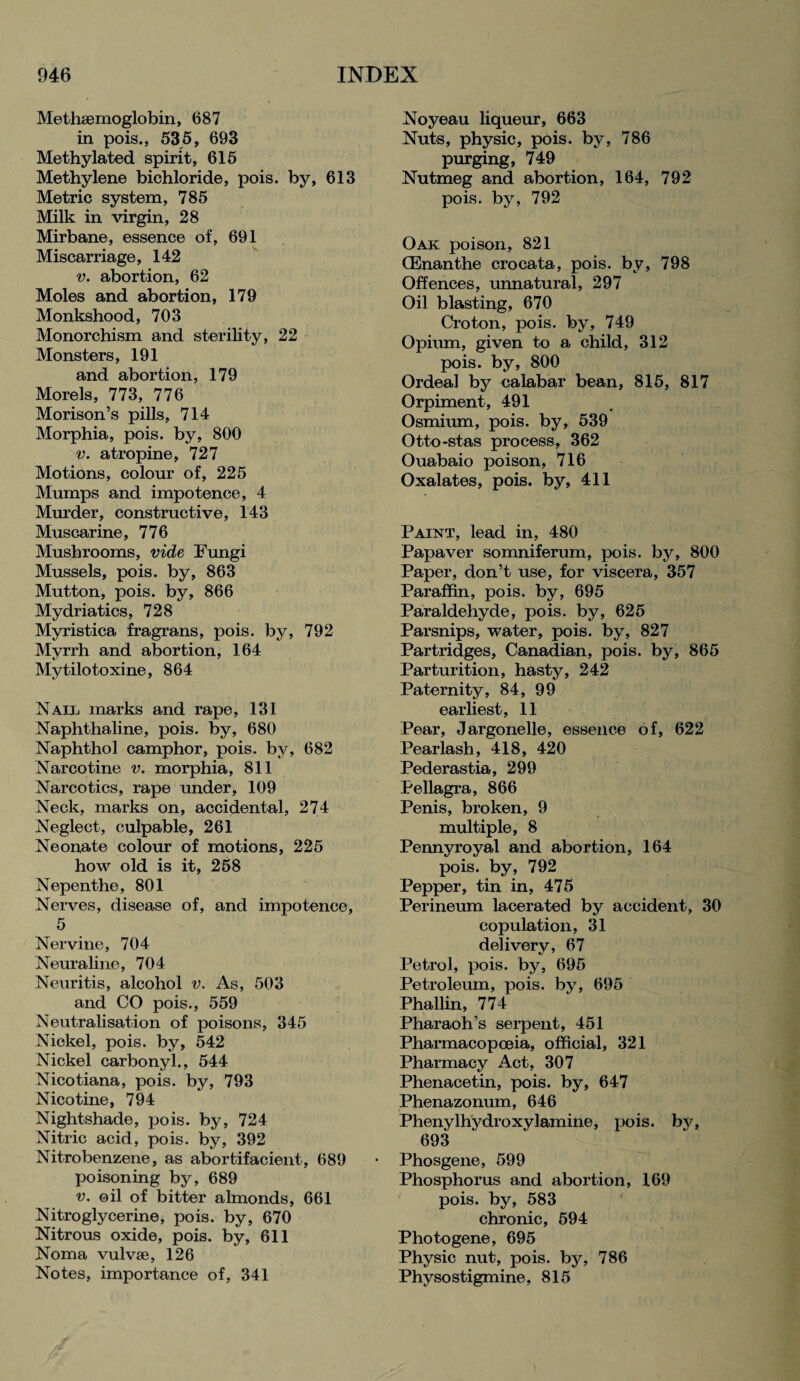 Methaemoglobin, 687 in pois., 535, 693 Methylated spirit, 615 Methylene bichloride, pois. by, 613 Metric system, 785 Milk in virgin, 28 Mirbane, essence of, 691 Miscarriage, 142 v. abortion, 62 Moles and abortion, 179 Monkshood, 703 Monorchism and sterility, 22 Monsters, 191 and abortion, 179 Morels, 773, 776 Morison’s pills, 714 Morphia, pois. by, 800 v. atropine, 727 Motions, colour of, 225 Mumps and impotence, 4 Murder, constructive, 143 Muscarine, 776 Mushrooms, vide Fungi Mussels, pois. by, 863 Mutton, pois. by, 866 Mydriatics, 728 Myristica fragrans, pois. by, 792 Mvrrh and abortion, 164 Mytilotoxine, 864 NAir marks and rape, 131 Naphthaline, pois. by, 680 Naphthol camphor, pois. by, 682 Narco tine v. morphia, 811 Narcotics, rape under, 109 Neck, marks on, accidental, 274 Neglect, culpable, 261 Neonate colour of motions, 225 how old is it, 258 Nepenthe, 801 Nerves, disease of, and impotence, 5 Nervine, 704 Neuraline, 704 Neuritis, alcohol v. As, 503 and CO pois., 559 Neutralisation of poisons, 345 Nickel, pois. by, 542 Nickel carbonyl., 544 Nicotiana, pois. by, 793 Nicotine, 794 Nightshade, pois. by, 724 Nitric acid, pois. by, 392 Nitrobenzene, as abortifacient, 689 poisoning by, 689 v. oil of bitter almonds, 661 Nitroglycerine, pois. by, 670 Nitrous oxide, pois. by, 611 Noma vulvse, 126 Notes, importance of, 341 Noyeau liqueur, 663 Nuts, physic, pois. by, 786 purging, 749 Nutmeg and abortion, 164, 792 pois. by, 792 Oak poison, 821 (Enanthe crocata, pois. by, 798 Offences, unnatural, 297 Oil blasting, 670 Croton, pois. by, 749 Opium, given to a child, 312 pois. by, 800 Ordeal by calabar bean, 815, 817 Orpiment, 491 Osmium, pois. by, 539 Otto-stas process, 362 Ouabaio poison, 716 Oxalates, pois. by, 411 Paint, lead in, 480 Papaver somniferum, pois. by, 800 Paper, don’t use, for viscera, 357 Paraffin, pois. by, 695 Paraldehyde, pois. by, 625 Parsnips, water, pois. by, 827 Partridges, Canadian, pois. by, 865 Parturition, hasty, 242 Paternity, 84, 99 earliest, 11 Pear, Jargonelle, essence of, 622 Pearlash, 418, 420 Pederastia, 299 Pellagra, 866 Penis, broken, 9 multiple, 8 Pennyroyal and abortion, 164 pois. by, 792 Pepper, tin in, 475 Perineum lacerated by accident, 30 copulation, 31 delivery, 67 Petrol, pois. by, 695 Petroleum, pois. by, 695 Phallin, 774 Pharaoh’s serpent, 451 Pharmacopoeia, official, 321 Pharmacy Act, 307 Phenacetin, pois. by, 647 Phenazonum, 646 Phenylhydroxylamine, pois. by, 693 Phosgene, 599 Phosphorus and abortion, 169 pois. by, 583 chronic, 594 Photogene, 695 Physic nut, pois. by, 786 Physostigmine, 815