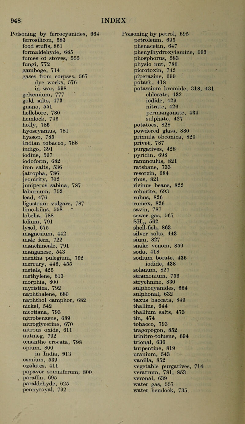 Poisoning by ferrocyanides, 664 ferrosilicon, 583 food stuffs, 861 formaldehyde, 685 fumes of stoves, 555 fungi, 772 gamboge, 714 gases from corpses, 567 dye works, 576 in war, 598 gelsemium, 777 gold salts, 473 guano, 551 hellebore, 780 hemlock, 746 holly, 786 hyoscyamus, 781 hyssop, 785 Indian tobacco, 788 indigo, 391 iodine, 597 iodoform, 682 iron salts, 536 jatropha, 786 jequirity, 702 juniperus sabina, 787 laburnum, 752 lead, 476 ligustrum vulgare, 787 lime-kilns, 558 lobelia, 788 lolium, 791 lysol, 675 magnesium, 442 male fern, 722 manchineale, 791 manganese, 543 mentha pulegium, 792 mercury, 446, 455 metals, 425 methylene, 613 morphia, 800 myristica, 792 naphthalene, 680 naphthol camphor, 682 nickel, 542 nicotiana, 793 nitrobenzene, 689 nitroglycerine, 670 nitrous oxide, 611 nutmeg, 792 cenanthe crocata, 798 opium, 800 in India, 913 osmium, 539 oxalates, 411 papaver somniferum, 800 , paraffin, 695 paraldehyde, 625 pennyroyal, 792 Poisoning by petrol, 695 petroleum, 695 phenacetin, 647 phenylhydroxylamine, 693 phosphorus, 583 physic nut, 786 picrotoxin, 742 piperazine, 699 potash, 418 potassium bromide, 318, 431 chlorate, 432 iodide, 429 nitrate, 426 permanganate, 434 sulphate, 427 potatoes, 828 powdered glass, 880 primula obconica, 820 privet, 787 purgatives, 428 pyridin, 698 ranunculus, 821 ratsbane, 733 resorcin, 684 rhus, 821 ricinus beans, 822 roburite, 693 rubus, 826 rumex, 826 savin, 787 sewer gas, 567 SH2, 562 shell-fish, 863 silver salts, 443 sium, 827 snake venom, 859 soda, 418 sodium borate, 436 iodide, 438 solanum, 827 stramonium, 756 strychnine, 830 sulphocyanides, 664 sulphonal, 632 taxus baccata, 849 thalline, 644 thallium salts, 473 tin, 474 tobacco, 793 tragopogon, 852 trinitro-toluene, 694 trioual, 636 turpentine, 819 uranium, 543 vanilla, 852 vegetable purgatives, 714 veratrum, 781, 853 veronal, 639 water gas, 557 water hemlock, 735.