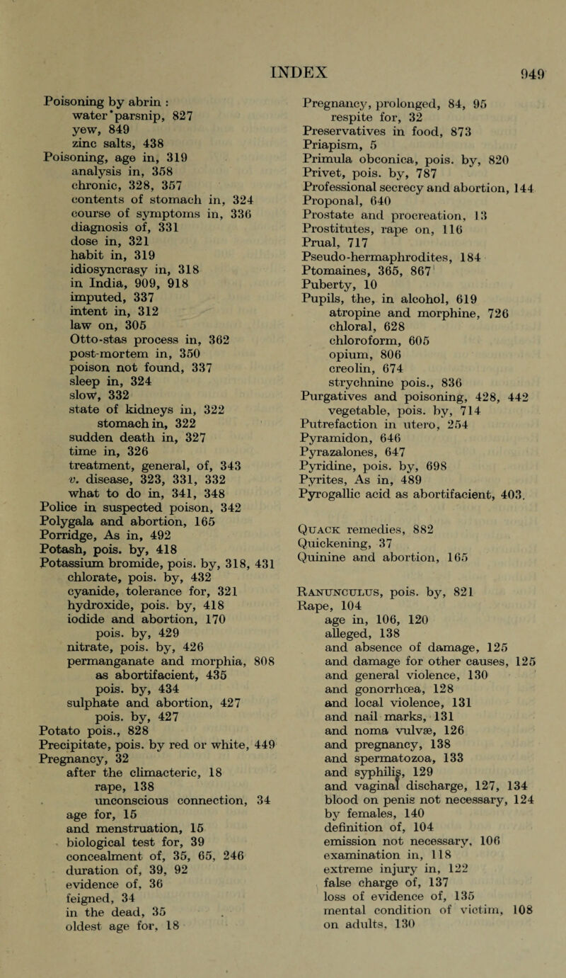 Poisoning by abrin : water‘parsnip, 827 yew, 849 zinc salts, 438 Poisoning, age in, 319 analysis in, 358 chronic, 328, 357 contents of stomach in, 324 course of symptoms in, 336 diagnosis of, 331 dose in, 321 habit in, 319 idiosyncrasy in, 318 in India, 909, 918 imputed, 337 intent in, 312 law on, 305 Otto-stas process in, 362 post-mortem in, 350 poison not found, 337 sleep in, 324 slow, 332 state of kidneys in, 322 stomach in, 322 sudden death in, 327 time in, 326 treatment, general, of, 343 v. disease, 323, 331, 332 what to do in, 341, 348 Police in suspected poison, 342 Polygala and abortion, 165 Porridge, As in, 492 Potash, pois. by, 418 Potassium bromide, pois. by, 318, 431 chlorate, pois. by, 432 cyanide, tolerance for, 321 hydroxide, pois. by, 418 iodide and abortion, 170 pois. by, 429 nitrate, pois. by, 426 permanganate and morphia, 808 as abortifacient, 435 pois. by, 434 sulphate and abortion, 427 pois. by, 427 Potato pois., 828 Precipitate, pois. by red or white, 449 Pregnancy, 32 after the climacteric, 18 rape, 138 unconscious connection, 34 age for, 15 and menstruation, 15 biological test for, 39 concealment of, 35, 65, 246 duration of, 39, 92 evidence of, 36 feigned, 34 in the dead, 35 oldest age for, 18 Pregnancy, prolonged, 84, 95 respite for, 32 Preservatives in food, 873 Priapism, 5 Primula obconica, pois. by, 820 Privet, pois. by, 787 Professional secrecy and abortion, 144 Proponal, 640 Prostate and procreation, 13 Prostitutes, rape on, 116 Prual, 717 Pseudo -hermaphrodites, 184 Ptomaines, 365, 867 Puberty, 10 Pupils, the, in alcohol, 619 atropine and morphine, 726 chloral, 628 chloroform, 605 opium, 806 creolin, 674 strychnine pois., 836 Purgatives and poisoning, 428, 442 vegetable, pois. by, 714 Putrefaction in utero, 254 Pyramidon, 646 Pyrazalones, 647 Pyridine, pois. by, 698 Pyrites, As in, 489 Pyrogallic acid as abortifacient, 403. Quack remedies, 882 Quickening, 37 Quinine and abortion, 165 Ranunculus, pois. by, 821 Rape, 104 age in, 106, 120 alleged, 138 and absence of damage, 125 and damage for other causes, 125 and general violence, 130 and gonorrhoea, 128 and local violence, 131 and nail marks, 131 and noma vulvse, 126 and pregnancy, 138 and spermatozoa, 133 and syphilis, 129 and vaginal discharge, 127, 134 blood on penis not necessary, 124 by females, 140 definition of, 104 emission not necessary, 106 examination in, 118 extreme injury in, 122 false charge of, 137 loss of evidence of, 135 mental condition of victim, 108 on adults, 130